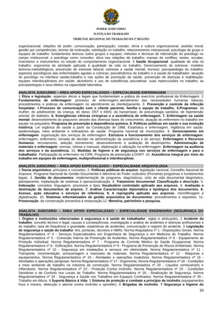 PODER JUDICIÁRIO
JUSTIÇA DO TRABALHO
TRIBUNAL REGIONAL DO TRABALHO DA 2ª REGIÃO

organizacional; relações de poder; comunicação; participação; coesão; clima e cultura organizacional; assédio moral;
gestão por competências; teorias da motivação; satisfação no trabalho; relacionamento interpessoal; psicologia de grupo e
equipes de trabalho: fundamentos teóricos sobre grupos e equipes; métodos e técnicas de intervenção do psicólogo no
campo institucional; o psicólogo como consultor; ética nas relações de trabalho; manejo de conflitos; testes, escalas,
inventários e instrumentos no estudo do comportamento organizacional. 3 Saúde Ocupacional: qualidade de vida no
trabalho; ergonomia da atividade aplicada à qualidade de vida no trabalho; Gerenciamento do estresse: modelos
teóricos-metodológicos; prevenção do estresse laboral; estresse e saúde mental; burnout; psicopatologia do trabalho;
aspectos psicológicos das enfermidades agudas e crônicas; psicodinâmica do trabalho e a saúde do trabalhador; atuação
do psicólogo na interface saúde-trabalho e nas ações de promoção da saúde, prevenção de doenças e reabilitação;
equipes interdisciplinares em saúde; alcoolismo e uso de substâncias psicoativas: suas repercussões no trabalho; as
psicopatologias e seus efeitos na capacidade laborativa.
ANALISTA JUDICIÁRIO – ÁREA APOIO ESPECIALIZADO – ESPECIALIDADE ENFERMAGEM
1 Ética e legislação: aspectos éticos e legais que fundamentam a prática do exercício profissional da Enfermagem. 2
Fundamentos de enfermagem: processo de enfermagem; atendimento das necessidades humanas básicas;
procedimentos e práticas da enfermagem no atendimento ao cliente/paciente. 3. Prevenção e controle da infecção
hospitalar; 4.Processo de comunicação com o cliente paciente, família e equipe de trabalho. 5.Programas: da
mulher; do adolescente; da criança; do idoso; DST e AIDS; da hanseníase; de pneumologia sanitária; de hipertensão
arterial; de diabetes. 6. Emergências clínicas cirúrgicas e a assistência de enfermagem. 7. Enfermagem na saúde
mental: desenvolvimento do psiquismo através das diversas fases do crescimento; atuação do enfermeiro no trabalho em
equipe na psiquiatria. Programa de prevenção à dependência química. 8. Politicas públicas em saúde e sua evolução
histórica. Lei orgânica de saúde a partir da Constituição de 1988. Estatística e enfermagem. Vigilância em saúde:
epidemiologia, meio ambiente e indicadores de saúde. Programa nacional de imunizações. 9. Gerenciamento em
enfermagem: organização dos serviços de enfermagem. Estrutura e funcionamento dos serviços de enfermagem:
enfermagem; enfermeiro; tomada de decisão na administração da assistência e do serviço. Enfermagem e Recursos
Humanos: recrutamento, seleção, treinamento, desenvolvimento e avaliação de desempenho. Administração de
materiais e enfermagem: normas, rotinas e manuais, elaboração e utilização na enfermagem. Enfermagem na auditoria
dos serviços e da assistência. 10. Medidas de higiene e de segurança nos serviços de enfermagem e para o
trabalhador. Participação do enfermeiro na CIPA. Programa de prevenção à DORT. 10. Assistência integral por meio do
trabalho em equipes de enfermagem, multiprofissional e interdisciplinar.
ANALISTA JUDICIÁRIO – ÁREA APOIO ESPECIALIZADO – ESPECIALIDADE ARQUIVOLOGIA
1.Teoria arquivística: princípios e conceitos. 2. Políticas públicas de arquivo: legislação nacional, Conselho Nacional de
Arquivos, Programa Nacional de Gestão Documental e Memória do Poder Judiciário (Proname) programas e fundamentos
legais. 3. Gestão de documentos: implementação de programa, diagnósticos, ciclo de vida documental diagnóstico,
planejamento, implantação de sistemas e operacionalização. 4. Tratamento documental: Classificação e descrição. 5.
Indexação: conceitos, linguagens, processos e tipos Vocabulário controlado aplicado aos arquivos. 6. Avaliação e
destinação de documentos de arquivo. 7. Análise Caracterização diplomática e tipológica dos documentos. 8.
Acesso, ação educativa e serviços de referência. 9. A reprografia aplicada aos arquivos: microfilmagem e
digitalização. 10. Sistemas informatizados de gestão arquivística de documentos: procedimentos e requisitos. 11.
Preservação: da conservação preventiva à restauração.12. Memória, patrimônio e pesquisa.
ANALISTA JUDICIÁRIO – ÁREA APOIO ESPECIALIZADO – ESPECIALIDADE ENGENHARIA (SEGURANÇA DO
TRABALHO)
1 Órgãos e instituições relacionadas à segurança e à saúde do trabalhador: siglas e atribuições. 2 Acidente do
trabalho: conceito técnico e legal; causas e consequências, investigação e análise de acidentes e doenças profissionais e
do trabalho; taxa de frequência e gravidade, estatísticas de acidentes, comunicação e registro do acidente. 3 Legislação
de segurança e saúde do trabalho: leis, portarias, decretos e NBRs. Norma Reguladora nº 1 - Disposições Gerais. Norma
Regulamentadora nº 4 - Serviços Especializados em Engenharia de Segurança e em Medicina do Trabalho. Norma
Regulamentadora nº 5 - Comissão Interna de Prevenção de Acidentes. Norma Regulamentadora nº 6 - Equipamento de
Proteção Individual. Norma Regulamentadora nº 7 - Programa de Controle Médico de Saúde Ocupacional. Norma
Regulamentadora nº 8 - Edificações. Norma Regulamentadora nº 9 - Programa de Prevenção de Riscos Ambientais. Norma
Regulamentadora nº 10 - Segurança em instalações e serviços em eletricidade. Norma Regulamentadora nº 11 Transporte, movimentação, armazenagem e manuseio de materiais. Norma Regulamentadora nº 12 - Máquinas e
equipamentos. Norma Regulamentadora nº 15 - Atividades e operações insalubres. Norma Regulamentadora nº 16 Atividades e operações perigosas. Norma Regulamentadora nº 17 - Ergonomia. Norma Regulamentadora nº 18 - Condições
e meio ambiente de trabalho na indústria da construção. Norma Regulamentadora nº 20 - Líquidos combustíveis e
inflamáveis. Norma Regulamentadora nº 23 - Proteção Contra Incêndio. Norma Regulamentadora nº 24 - Condições
Sanitárias e de Conforto nos Locais de Trabalho. Norma Regulamentadora nº 26 - Sinalização de Segurança. Norma
Regulamentadora nº 33 - Segurança e Saúde nos Trabalhos em Espaços Confinados. Norma Regulamentadora nº 35 Trabalho em Altura. 4 Suporte Básico à Vida. 5 Sistema de proteção e combate a princípio de incêndio (equipamentos
fixos e móveis, detecção e alarme contra incêndio e sprinkler). 6 Brigadas de incêndio. 7 Segurança e higiene do
30

 