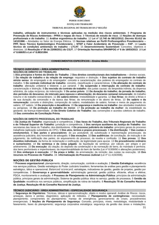 PODER JUDICIÁRIO
JUSTIÇA DO TRABALHO
TRIBUNAL REGIONAL DO TRABALHO DA 2ª REGIÃO

trabalho, utilização de instrumentos e técnicas aplicadas na medição dos riscos ambientais. 8 Programa de
Prevenção de Riscos Ambientais - PPRA e mapas de risco. 9 Técnicas de estudo de risco. 10 Noções de doenças
profissionais e do trabalho. 11 Análise ergonômica do trabalho. 12 Lei nº 12.740 de 08/12/2012; Decreto 93.412 de
14/101986 – Atividades no Setor de Energia Elétrica. 13 Normas relativas ao Perfil Profissiográfico Previdenciário –
PPP, Nexo Técnico Epidemiológico Previdenciário – NTEP e Fator Acidentário de Prevenção – FAP. 14 Laudo
técnico de condições ambientais do trabalho - LTCAT. 15 Desenvolvimento Sustentável: Conceitos, objetivos e
diretrizes. 16 Resolução nº 84 de 23/08/2011 do CSJT; 17 Orientação Normativa SRH/MPOG nº 6 de 18/03/2013. 18 Lei
nº 8.666/93 e Lei nº 8.883/1994.

CONHECIMENTOS ESPECÍFICOS – Ensino Médio
TÉCNICO JUDICIÁRIO – ÁREA ADMINISTRATIVA
NOÇÕES DE DIREITO DO TRABALHO
1 Dos princípios e fontes do Direito do Trabalho. 2 Dos direitos constitucionais dos trabalhadores – direitos sociais.
3 Da relação de trabalho e da relação de emprego: requisitos e distinção. 4 Dos sujeitos do contrato de trabalho
stricto sensu: do empregado e do empregador: conceito e caracterização; dos poderes do empregador no contrato de
trabalho. 5 Do contrato individual de trabalho: conceito, classificação e características. 6 Da alteração do contrato de
trabalho: alteração unilateral e bilateral; o jus variandi. 7 Da suspensão e interrupção do contrato de trabalho:
caracterização e distinção. 8 Da rescisão do contrato de trabalho: das justas causas; da despedida indireta; da dispensa
arbitrária; da culpa recíproca; da indenização. 9 Do aviso prévio. 10 Da duração do trabalho; da jornada de trabalho;
dos períodos de descanso; do intervalo para repouso e alimentação; do descanso semanal remunerado; do trabalho
noturno e do trabalho extraordinário. 11 Do salário-mínimo: irredutibilidade e garantia. 12 Das férias: do direito a férias e
da sua duração; da concessão e da época das férias; da remuneração e do abono de férias. 13 Do salário e da
remuneração: conceito e distinções; composição do salário; modalidades de salário; formas e meios de pagamento do
salário; 13º salário. 14 Da prescrição e decadência. 15 Da segurança e medicina no trabalho: das atividades insalubres
ou perigosas. 16 Da proteção ao trabalho do menor. 17 Da proteção ao trabalho da mulher: da estabilidade da
gestante; da licença-maternidade. 18 Do Direito Coletivo do Trabalho: das convenções e acordos coletivos de trabalho.
19 Das comissões de Conciliação Prévia.
NOÇÕES DE DIREITO PROCESSUAL DO TRABALHO
1 Da Justiça do Trabalho: organização e competência. 2 Das Varas do Trabalho, dos Tribunais Regionais do Trabalho
e do Tribunal Superior do Trabalho: jurisdição e competência. 3 Dos serviços auxiliares da Justiça do Trabalho: das
secretarias das Varas do Trabalho; dos distribuidores. 4 Do processo judiciário do trabalho: princípios gerais do processo
trabalhista (aplicação subsidiária do CPC). 5 Dos atos, termos e prazos processuais. 6 Da distribuição. 7 Das custas e
emolumentos. 8 Das partes e procuradores: do jus postulandi; da substituição e representação processuais; da
assistência judiciária; dos honorários de advogado. 9 Das exceções. 10 Das audiências: de conciliação, de instrução e de
julgamento; da notificação das partes; do arquivamento do processo; da revelia e confissão. 11 Das provas. 12 Dos
dissídios individuais: da forma de reclamação e notificação; da legitimidade para ajuizar. 13 Do procedimento ordinário
e sumaríssimo. 14 Da sentença e da coisa julgada: da liquidação da sentença: por cálculo, por artigos e por
arbitramento. 15 Da execução: da citação; do depósito da condenação e da nomeação de bens; do mandado e penhora;
dos bens penhoráveis e impenhoráveis; da impenhorabilidade do bem de família (Lei nº 8.009/90 e alterações posteriores).
16 Dos embargos à execução. 17 Da praça e leilão; da arrematação; da remição; das custas na execução. 18 Dos
recursos no Processo do Trabalho. 19. Informatização do Processo Judicial (Lei nº 11.419/2006).
NOÇÕES DE GESTÃO PÚBLICA
1 Processo organizacional: planejamento, direção, comunicação, controle e avaliação. 2 Gestão Estratégica: excelência
nos serviços públicos, Gestão estratégica do Poder Judiciário brasileiro, ferramentas de análise para gestão e planejamento
estratégico, tático e operacional; Balanced scorecard, estratégias, indicadores de gestão, gestão de projetos, gestão por
competências. 3 Governança e governabilidade: administração gerencial; gestão pública. eficiente, eficaz e efetiva;
PDCA, monitoramento e avaliação. 4 Processo de Planejamento na Administração Pública: princípios da administração
pública, princípios gerais da administração; Sistema de gestão pública: ética no serviço, gestão de processos. 5 Gestão da
Qualidade: excelência nos serviços públicos, simplificação de rotina de trabalho. 6 Resolução 70 do Conselho Nacional
de Justiça. Resolução 49 do Conselho Nacional de Justiça.
TÉCNICO JUDICIÁRIO - ÁREA ADMINISTRATIVA – ESPECIALIDADE SEGURANÇA
1 Segurança de Dignitários: Técnicas, táticas e operacionalização; objeto e modus operandi. Análise de Riscos: riscos,
ameaças, danos e perdas; diagnóstico; aplicação de métodos. 2 Planejamento de contingências: necessidade;
planejamento; componentes do planejamento; manejo de emergência; gerenciamento de crises; procedimentos
emergenciais. 3 Noções de Planejamento de Segurança: Conceito, princípios, níveis, metodologia, modularidade e
faseamento, fases do planejamento; segurança corporativa estratégica: segurança da gestão das áreas e instalações.
31

 