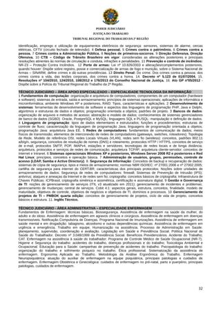 PODER JUDICIÁRIO
JUSTIÇA DO TRABALHO
TRIBUNAL REGIONAL DO TRABALHO DA 2ª REGIÃO

Identificação, emprego e utilização de equipamentos eletrônicos de segurança: sensores, sistemas de alarme, cercas
elétricas, CFTV (circuito fechado de televisão). 4 Defesa pessoal. 5 Crimes contra o patrimônio. 6 Crimes contra a
pessoa. 7 Crimes contra a Administração Pública. 8 Noções de primeiros-socorros. 9 Direção Defensiva. Direção
Ofensiva. 10 CTB – Código de Trânsito Brasileiro em vigor: consideradas as alterações posteriores e principais
resoluções atinentes às normas de circulação e conduta, infrações e penalidades. 11 Prevenção e controle de incêndios:
NR-23 – Proteção Contra Incêndios. 12 Porte de armas: Lei nº 10.826/2003 e alterações/complementos posteriores,
quando houver: Dispõe sobre registro, posse e comercialização de armas de fogo e munição, sobre o Sistema Nacional de
Armas – SINARM, define crimes e dá outras providências. 13 Direito Penal: Do crime. Dos crimes contra a pessoa: dos
crimes contra a vida, das lesões corporais, dos crimes contra a honra. 14. Decreto nº 5.123 de 01/07/2004. 15.
Resoluções nº 104/2010, 124/2010, 108/2012 e 176/2013 do Conselho Nacional de Justiça. 16. Ato GP nº05/2012 Dispõe sobre a Polícia do Tribunal Regional do Trabalho da 2ª Região.
TÉCNICO JUDICIÁRIO – ÁREA APOIO ESPECIALIZADO – ESPECIALIDADE TECNOLOGIA DA INFORMAÇÃO
1 Fundamentos de computação: organização e arquitetura de computadores; componentes de um computador (hardware
e software); sistemas de entrada, saída e armazenamento; princípios de sistemas operacionais; aplicações de informática e
microinformática; ambiente Windows XP e posteriores, RAID: Tipos, características e aplicações. 2 Desenvolvimento de
sistemas: ferramentas de desenvolvimento de software e aspectos das linguagens de programação PHP, Java e Delphi,
algoritmos e estruturas de dados e objetos; programação orientada a objetos; padrões de projeto. 3 Bancos de dados:
organização de arquivos e métodos de acesso; abstração e modelo de dados; conhecimentos de sistemas gerenciadores
de banco de dados (SGBD) Oracle, PostgreSQL e MySQL; linguagens SQL e PL/SQL: manipulação e definição de dados.
4 Linguagens de programação: tipos de dados elementares e estruturados; funções e procedimentos; estruturas de
controle de fluxo; caracterização da linguagem de programação Java; linguagens de programação orientada a objetos;
programação Java: arquitetura Java EE. 5 Redes de computadores: fundamentos de comunicação de dados; meios
físicos de transmissão; elementos de interconexão de redes de computadores (gateways, switches, roteadores); Topologia
de Rede, Modelo de referência OSI, redes Locais Virtuais (VLAN), redes sem fio (wireless): conceitos, padrões 802.11
a/b/g/n, segurança, conceitos de resolução de nomes (DNS) e roteamento, protocolos HTTP / HTTPS, conceitos de serviço
de e-mail, protocolos SMTP, POP, IMAPv4, estações e servidores; tecnologias de redes locais e de longa distância;
arquitetura, protocolos e serviços de redes de comunicação; arquitetura TCP/IP; arquitetura cliente-servidor; conceitos de
Internet e Intranet. 6 Sistemas operacionais Windows XP e posteriores, Windows Server 2008 R2 e posteriores e Red
Hat Linux: princípios, conceitos e operação básica. 7 Administração de usuários, grupos, permissões, controle de
acesso (LDAP, Samba e Active Directory). 8. Segurança da Informação: Conceitos de backup e recuperação de dados:
sistemas de cópia de segurança: tipos e meios de armazenamento; normas NBR ISO/IEC: nº 27001:2006 e nº 27002:2005;
cartilha de segurança para internet do CERT.BR; características dos principais protocolos; Noções sobre unidades de
armazenamento de dados; Segurança de redes de computadores: firewall; Sistemas de Prevenção de Intrusão (IPS);
antivírus; ataques e ameaças da Internet e de redes sem fio; criptografia: conceitos básicos de criptografia; Infraestrutura de
Chaves Públicas: ICPBrasil, criptografia simétrica e assimétrica, certificação e assinatura digital. 9 Gestão e Governança
de TI: noções de gerenciamento de serviços (ITIL v3 atualizado em 2011): gerenciamento de incidentes e problemas;
gerenciamento de mudanças; central de serviços. Cobit 4.1: aspectos gerais, estrutura, conceitos, finalidade, modelo de
maturidade, objetivos de controle, objetivos de negócios e objetivos de TI, domínios e processos. 10 Gerenciamento de
projetos de TI – PMBOK quarta edição: conceitos de gerenciamento de projetos, ciclo de vida de projeto, conceitos
básicos e estrutura. 11. Inglês Técnico.
TÉCNICO JUDICIÁRIO - ÁREA ADMINISTRATIVA – ESPECIALIDADE ENFERMAGEM
Fundamentos de Enfermagem: técnicas básicas. Biossegurança. Assistência de enfermagem na saúde da mulher, do
adulto e do idoso. Assistência de enfermagem em agravos clínicos e cirúrgicos. Assistência de enfermagem em doenças
transmissíveis. Notificação Compulsória de Doenças. Programa Nacional de Imunizações. Assistência de enfermagem em
saúde mental e em drogadição: tabagismo, alcoolismo e outras dependências químicas. Assistência de enfermagem em
urgência e emergência. Trabalho em equipe. Humanização na assistência. Processo de Administração em Saúde:
planejamento, supervisão, coordenação e avaliação. Legislação em Saúde e Previdência Social. Política Nacional de
Saúde do Trabalhador. Decreto nº 3.048/1999 da Previdência Social. Benefícios Previdenciários. Acidente do Trabalho;
CAT. Enfermagem na assistência à saúde do trabalhador: Programa de Controle Médico de Saúde Ocupacional (NR-7);
Higiene e Segurança do trabalho: acidentes do trabalho, doenças profissionais e do trabalho; Toxicologia Ambiental e
Ocupacional. Educação para a Saúde: campanhas de prevenção de acidentes do trabalho. Psicopatologia do trabalho:
organização do trabalho e sofrimento psíquico no trabalho. Ética profissional. Sistematização da assistência de
enfermagem. Ergonomia Aplicada ao Trabalho. Metodologia da Análise Ergonômica do Trabalho. Enfermagem
Neuropsiquiátrica: atuação do auxiliar de enfermagem na equipe psiquiátrica, principais patologias e cuidados de
enfermagem. Enfermagem Obstétrica e Ginecológica: cuidados de enfermagem no pré-natal, parto e puerpério, principais
patologias, cuidados de enfermagem.

32

 