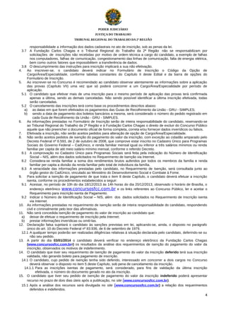 PODER JUDICIÁRIO
JUSTIÇA DO TRABALHO
TRIBUNAL REGIONAL DO TRABALHO DA 2ª REGIÃO

responsabilidade a informação dos dados cadastrais no ato de inscrição, sob as penas da lei.
3.7 A Fundação Carlos Chagas e o Tribunal Regional do Trabalho da 2ª Região não se responsabilizam por
solicitações de inscrições não recebidas por motivo de ordem técnica a cargo do candidato, a exemplo de falhas
nos computadores, falhas de comunicação, congestionamento das linhas de comunicação, falta de energia elétrica,
bem como outros fatores que impossibilitem a transferência de dados.
3.8 O descumprimento das instruções para inscrição implicará a sua não efetivação.
4.
Ao inscrever-se, o candidato deverá indicar no Formulário de Inscrição o Código da Opção de
Cargo/Área/Especialidade, conforme tabelas constantes do Capítulo II deste Edital e da barra de opções do
Formulário de Inscrição.
5.
Ao inscrever-se no Concurso é recomendado ao candidato observar atentamente as informações sobre a aplicação
das provas (Capítulo VII) uma vez que só poderá concorrer a um Cargo/Área/Especialidade por período de
aplicação.
5.1 O candidato que efetivar mais de uma inscrição para o mesmo período de aplicação das provas terá confirmada
apenas a última, sendo as demais canceladas. Não sendo possível identificar a última inscrição efetivada, todas
serão canceladas.
5.2 O cancelamento das inscrições terá como base os procedimentos descritos abaixo:
a) as datas em que forem efetivados os pagamentos das Guias de Recolhimento da União - GRU - SIMPLES;
b) sendo a data de pagamento dos boletos bancários a mesma, será considerado o número do pedido registrado em
cada Guia de Recolhimento da União - GRU - SIMPLES.
6.
As informações prestadas no Formulário de Inscrição serão de inteira responsabilidade do candidato, reservando-se
ao Tribunal Regional do Trabalho da 2ª Região e à Fundação Carlos Chagas o direito de excluir do Concurso Público
aquele que não preencher o documento oficial de forma completa, correta e/ou fornecer dados inverídicos ou falsos.
7.
Efetivada a inscrição, não serão aceitos pedidos para alteração de opção de Cargo/Área/Especialidade.
8.
Não serão aceitos pedidos de isenção do pagamento do valor da inscrição, com exceção ao cidadão amparado pelo
Decreto Federal nº 6.593, de 2 de outubro de 2008, que comprove estar inscrito no Cadastro Único para Programas
Sociais do Governo Federal – CadÚnico, e renda familiar mensal igual ou inferior a três salários mínimos ou renda
familiar per capita de até meio salário mínimo mensal, conforme o referido Decreto.
8.1 A comprovação no Cadastro Único para Programas Sociais será feita pela indicação do Número de Identificação
Social – NIS, além dos dados solicitados no Requerimento de Isenção via Internet.
8.2 Considera-se renda familiar a soma dos rendimentos brutos auferidos por todos os membros da família e renda
familiar per capita a divisão da renda familiar pelo total de indivíduos da família.
8.3 A veracidade das informações prestadas pelo candidato, no Requerimento de Isenção, será consultada junto ao
órgão gestor do CadÚnico, vinculado ao Ministério do Desenvolvimento Social e Combate à Fome.
9.
Para solicitar a isenção de pagamento de que trata o item 8 deste Capítulo, o candidato deverá efetuar a inscrição
isenta, conforme os procedimentos estabelecidos a seguir:
9.1 Acessar, no período de 10h do dia 18/12/2013 às 14h horas do dia 20/12/2013, observado o horário de Brasília, o
endereço eletrônico www.concursosfcc.com.br e os links referentes ao Concurso Público, ler e aceitar o
Requerimento para inscrição isenta de Pagamento.
9.2 Indicar o Número de Identificação Social – NIS, além dos dados solicitados no Requerimento de Inscrição isenta
via Internet.
10. As informações prestadas no requerimento de isenção serão de inteira responsabilidade do candidato, respondendo
civil e criminalmente pelo teor das afirmativas.
11. Não será concedida isenção de pagamento do valor de inscrição ao candidato que:
a) deixar de efetuar o requerimento de inscrição pela Internet;
b) prestar informações inverídicas ou omiti-las.
12. Declaração falsa sujeitará o candidato às sanções previstas em lei, aplicando-se, ainda, o disposto no parágrafo
único do art. 10 do Decreto Federal nº 83.936, de 6 de setembro de 1979.
12.1 A qualquer tempo poderão ser realizadas diligências relativas à situação declarada pelo candidato, deferindo-se ou
não seu pedido.
13. A partir do dia 03/01/2014 o candidato deverá verificar no endereço eletrônico da Fundação Carlos Chagas
(www.concursosfcc.com.brr) os resultados da análise dos requerimentos de isenção do pagamento do valor da
inscrição, observados os motivos de indeferimento.
14. O candidato que tiver seu requerimento de isenção de pagamento do valor da inscrição deferido terá sua inscrição
validada, não gerando boleto para pagamento de inscrição.
14.1 O candidato, cujo pedido de isenção tenha sido deferido, interessado em concorrer a dois cargos no Concurso
deverá observar o disposto no item 5 deste Capítulo, sob pena de cancelamento da inscrição.
14.1.1 Para as inscrições isentas de pagamento, será considerado, para fins de validação da última inscrição
efetivada, o número do documento gerado no ato da inscrição.
15. O candidato que tiver seu pedido de isenção de pagamento do valor da inscrição indeferido poderá apresentar
recurso no prazo de dois dias úteis após a publicação, no site (www.concursosfcc.com.br).
15.1 Após a análise dos recursos será divulgada no site (www.concursosfcc.com.br) a relação dos requerimentos
deferidos e indeferidos.
4

 