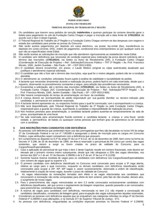 PODER JUDICIÁRIO
JUSTIÇA DO TRABALHO
TRIBUNAL REGIONAL DO TRABALHO DA 2ª REGIÃO

16. Os candidatos que tiverem seus pedidos de isenção indeferidos e queiram participar do certame deverão gerar o
boleto para pagamento no site da Fundação Carlos Chagas e pagar a inscrição até a data limite de 17/01/2014, de
acordo com o item 3 deste Capítulo.
17. O Tribunal Regional do Trabalho da 2ª Região e a Fundação Carlos Chagas eximem-se das despesas com viagens e
estada dos candidatos para prestar as provas do Concurso.
18. Não serão aceitos pagamentos por depósito em caixa eletrônico, via postal, fac-símile (fax), transferência ou
depósito em conta corrente, DOC, ordem de pagamento, condicional e/ou extemporâneos ou por qualquer outra via
que não as especificadas neste Edital.
19. Não serão aceitas as solicitações de inscrição que não atenderem rigorosamente ao estabelecido neste Edital.
20. O candidato sem deficiência que necessitar de condição especial para realização da prova deverá solicitá-la até o
término das inscrições (17/01/2014), via Sedex ou Aviso de Recebimento (AR), à Fundação Carlos Chagas
(Coordenação de Execução de Projetos – Ref.: Solicitação/Concurso Público – TRT 2ª Região – Av. Prof. Francisco
Morato, 1565, Jardim Guedala – São Paulo – SP – CEP 05513-900).
20.1 O candidato deverá encaminhar, em anexo, o Laudo Médico (original ou cópia autenticada) atualizado que
justifique o atendimento especial solicitado.
20.2 O candidato que não o fizer até o término das inscrições, seja qual for o motivo alegado, poderá não ter a condição
atendida.
20.3 O atendimento às condições solicitadas ficará sujeito à análise de viabilidade e razoabilidade do pedido.
21. A lactante que necessitar amamentar durante a realização da prova, poderá fazê-lo em sala reservada, desde que o
requeira, observando os procedimentos constantes a seguir, para adoção das providências necessárias.
21.1 Encaminhar a solicitação, até o término das inscrições (17/01/2014), via Sedex ou Aviso de Recebimento (AR), à
Fundação Carlos Chagas (A/C Coordenação de Execução de Projetos – Ref.: Solicitação/TRT2ª Região – Av.
Prof. Francisco Morato, 1565, Jardim Guedala – São Paulo – SP – CEP 05513-900).
21.2 Não haverá compensação do tempo de amamentação em favor da candidata.
21.3 A criança deverá ser acompanhada de adulto responsável por sua guarda (familiar ou terceiro indicado pela
candidata) e permanecer em ambiente reservado.
21.4 A lactante deverá apresentar-se, no respectivo horário para o qual foi convocada, com o acompanhante e a criança.
21.5 Não será disponibilizado, pelo Tribunal Regional do Trabalho da 2ª Região ou pela Fundação Carlos Chagas,
responsável para a guarda da criança, acarretando à candidata a impossibilidade de realização da prova.
21.6 Nos horários previstos para amamentação, a candidata lactante poderá ausentar-se temporariamente da sala de
prova, acompanhada de uma fiscal.
21.7 Na sala reservada para amamentação ficarão somente a candidata lactante, a criança e uma fiscal, sendo
vedada a permanência de babás ou quaisquer outras pessoas que tenham grau de parentesco ou de amizade
com a candidata.
V.
1.

DAS INSCRIÇÕES PARA CANDIDATOS COM DEFICIÊNCIA
Às pessoas com deficiência que pretendam fazer uso das prerrogativas que lhes são facultadas no inciso VIII do artigo
37 da Constituição Federal e na Lei nº 7.853/89 é assegurado o direito de inscrição para os cargos em Concurso
Público, cujas atribuições sejam compatíveis com a deficiência que possuem.
2.
Em cumprimento ao disposto no § 2º do artigo 5º da Lei nº 8.112, de 11 de dezembro de 1990, bem como na forma do
Decreto nº 3.298, de 20 de dezembro de 1999, ser-lhes-á reservado o percentual de 5% (cinco por cento) das vagas
existentes, que vierem a surgir ou forem criadas no prazo de validade do Concurso, para os
Cargos/Áreas/Especialidades.
2.1 Caso a aplicação do percentual de que trata o item 2 deste Capítulo resulte em número fracionado, este deverá ser
elevado até o primeiro número inteiro subsequente, desde que não ultrapasse a 20% das vagas oferecidas, nos
termos dos §§1º e 2 do art. 37 do Decreto 3.298/99 e do § 2º do art. 5º da Lei nº 8.112/90.
2.2 Somente haverá reserva imediata de vagas para os candidatos com deficiência nos Cargos/Áreas/Especialidades
com número de vagas igual ou superior a 5.
2.3 O primeiro candidato com deficiência classificado no Concurso será convocado para ocupar a 5ª vaga aberta,
relativa ao cargo para o qual concorreu, enquanto os demais candidatos com deficiência classificados serão
convocados para ocupar a 20ª, 40ª, 60ª vagas e, assim sucessivamente, observada a ordem de classificação,
relativamente à criação de novas vagas, durante o prazo de validade de Concurso.
2.4
As vagas relacionadas às nomeações tornadas sem efeito e as vagas relacionadas aos candidatos que
renunciarem à nomeação não serão computadas para efeito do item anterior, pelo fato de não resultar, desses atos,
o surgimento de novas vagas.
2.5 Para o preenchimento das vagas mencionadas no item 2.3 serão convocados exclusivamente candidatos com
deficiência classificados, até que ocorra o esgotamento da listagem respectiva, quando passarão a ser convocados,
para preenchê-las, candidatos da listagem geral.
2.6 A reserva de vagas para candidatos com deficiência, mencionada no item 2.3, não impede a convocação de
candidatos classificados, constantes da listagem geral, para ocupação das vagas subsequentes àquelas reservadas.
3.
Consideram-se pessoas com deficiência aquelas que se enquadram nas categorias referidas no artigo 4º do Decreto
Federal nº 3.298/99 e suas alterações, e na Súmula 377 do Superior Tribunal de Justiça - STJ.
4.
As pessoas com deficiência, resguardadas as condições especiais previstas no Decreto Federal nº 3.298/99,
5

 