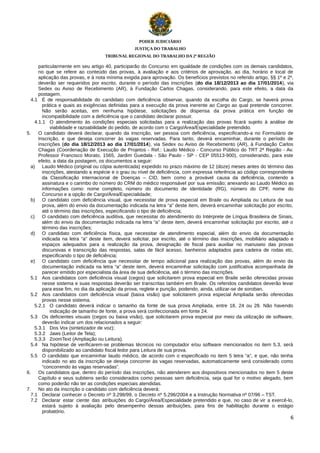 PODER JUDICIÁRIO
JUSTIÇA DO TRABALHO
TRIBUNAL REGIONAL DO TRABALHO DA 2ª REGIÃO

particularmente em seu artigo 40, participarão do Concurso em igualdade de condições com os demais candidatos,
no que se refere ao conteúdo das provas, à avaliação e aos critérios de aprovação, ao dia, horário e local de
aplicação das provas, e à nota mínima exigida para aprovação. Os benefícios previstos no referido artigo, §§ 1º e 2º,
deverão ser requeridos por escrito, durante o período das inscrições (do dia 18/12/2013 ao dia 17/01/2014), via
Sedex ou Aviso de Recebimento (AR), à Fundação Carlos Chagas, considerando, para este efeito, a data da
postagem.
4.1 É de responsabilidade do candidato com deficiência observar, quando da escolha do Cargo, se haverá prova
prática e quais as exigências definidas para a execução da prova inerente ao Cargo ao qual pretende concorrer.
Não serão aceitas, em nenhuma hipótese, solicitações de dispensa da prova prática em função de
incompatibilidade com a deficiência que o candidato declarar possuir.
4.1.1 O atendimento às condições especiais solicitadas para a realização das provas ficará sujeito à análise de
viabilidade e razoabilidade do pedido, de acordo com o Cargo/Área/Especialidade pretendido.
5.
O candidato deverá declarar, quando da inscrição, ser pessoa com deficiência, especificando-a no Formulário de
Inscrição, e que deseja concorrer às vagas reservadas. Para tanto, deverá encaminhar, durante o período de
inscrições (do dia 18/12/2013 ao dia 17/01/2014), via Sedex ou Aviso de Recebimento (AR), à Fundação Carlos
Chagas (Coordenação de Execução de Projetos - Ref.: Laudo Médico - Concurso Público do TRT 2ª Região - Av.
Professor Francisco Morato, 1565, Jardim Guedala - São Paulo - SP - CEP 05513-900), considerando, para este
efeito, a data da postagem, os documentos a seguir:
a) Laudo Médico (original ou cópia autenticada) expedido no prazo máximo de 12 (doze) meses antes do término das
inscrições, atestando a espécie e o grau ou nível de deficiência, com expressa referência ao código correspondente
da Classificação Internacional de Doenças – CID, bem como a provável causa da deficiência, contendo a
assinatura e o carimbo do número do CRM do médico responsável por sua emissão; anexando ao Laudo Médico as
informações como: nome completo, número do documento de identidade (RG), número do CPF, nome do
Concurso e a opção de Cargo/Área/Especialidade;
b) O candidato com deficiência visual, que necessitar de prova especial em Braile ou Ampliada ou Leitura de sua
prova, além do envio da documentação indicada na letra “a” deste item, deverá encaminhar solicitação por escrito,
até o término das inscrições, especificando o tipo de deficiência;
c)
O candidato com deficiência auditiva, que necessitar do atendimento do Intérprete de Língua Brasileira de Sinais,
além do envio da documentação indicada na letra “a” deste item, deverá encaminhar solicitação por escrito, até o
término das inscrições;
d) O candidato com deficiência física, que necessitar de atendimento especial, além do envio da documentação
indicada na letra “a” deste item, deverá solicitar, por escrito, até o término das inscrições, mobiliário adaptado e
espaços adequados para a realização da prova, designação de fiscal para auxiliar no manuseio das provas
discursivas e transcrição das respostas, salas de fácil acesso, banheiros adaptados para cadeira de rodas etc,
especificando o tipo de deficiência;
e) O candidato com deficiência que necessitar de tempo adicional para realização das provas, além do envio da
documentação indicada na letra “a” deste item, deverá encaminhar solicitação com justificativa acompanhada de
parecer emitido por especialista da área de sua deficiência, até o término das inscrições.
5.1 Aos candidatos com deficiência visual (cegos) que solicitarem prova especial em Braile serão oferecidas provas
nesse sistema e suas respostas deverão ser transcritas também em Braile. Os referidos candidatos deverão levar
para esse fim, no dia da aplicação da prova, reglete e punção, podendo, ainda, utilizar-se de soroban.
5.2 Aos candidatos com deficiência visual (baixa visão) que solicitarem prova especial Ampliada serão oferecidas
provas nesse sistema.
5.2.1 O candidato deverá indicar o tamanho da fonte de sua prova Ampliada, entre 18, 24 ou 28. Não havendo
indicação de tamanho de fonte, a prova será confeccionada em fonte 24.
5.3 Os deficientes visuais (cegos ou baixa visão), que solicitarem prova especial por meio da utilização de software,
deverão indicar um dos relacionados a seguir:
5.3.1 Dos Vox (sintetizador de voz);
5.3.2 Jaws (Leitor de Tela);
5.3.3 ZoomText (Ampliação ou Leitura).
5.4 Na hipótese de verificarem-se problemas técnicos no computador e/ou software mencionados no item 5.3, será
disponibilizado ao candidato fiscal ledor para Leitura de sua prova.
5.5 O candidato que encaminhar laudo médico, de acordo com o especificado no item 5 letra “a”, e que, não tenha
indicado no ato da inscrição se deseja concorrer às vagas reservadas, automaticamente será considerado como
“concorrendo às vagas reservadas”.
6.
Os candidatos que, dentro do período das inscrições, não atenderem aos dispositivos mencionados no item 5 deste
Capítulo e seus subitens serão considerados como pessoas sem deficiência, seja qual for o motivo alegado, bem
como poderão não ter as condições especiais atendidas.
7.
No ato da inscrição o candidato com deficiência deverá:
7.1 Declarar conhecer o Decreto nº 3.298/99, o Decreto nº 5.296/2004 e a Instrução Normativa nº 07/96 – TST.
7.2 Declarar estar ciente das atribuições do Cargo/Área/Especialidade pretendido e que, no caso de vir a exercê-lo,
estará sujeito à avaliação pelo desempenho dessas atribuições, para fins de habilitação durante o estágio
probatório.
6

 