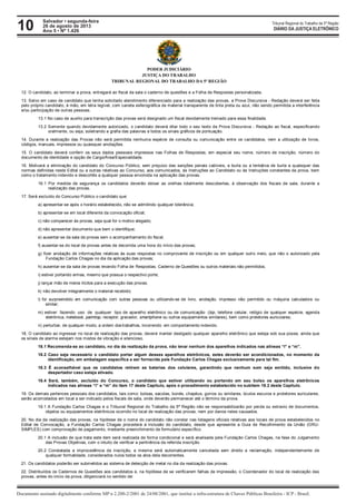 10 Tribunal Regional do Trabalho da 5ª Região
Documento assinado digitalmente conforme MP n 2.200-2/2001 de 24/08/2001, que institui a infra-estrutura de Chaves Públicas Brasileira - ICP - Brasil.
DIÁRIO DA JUSTIÇA ELETRÔNICO
Salvador • segunda-feira
26 de agosto de 2013
Ano 5 • Nº 1.426
PODER JUDICIÁRIO
JUSTIÇA DO TRABALHO
TRIBUNAL REGIONAL DO TRABALHO DA 5ª REGIÃO
12. O candidato, ao terminar a prova, entregará ao fiscal da sala o caderno de questões e a Folha de Respostas personalizada.
13. Salvo em caso de candidato que tenha solicitado atendimento diferenciado para a realização das provas, a Prova Discursiva - Redação deverá ser feita
pelo próprio candidato, à mão, em letra legível, com caneta esferográfica de material transparente de tinta preta ou azul, não sendo permitida a interferência
e/ou participação de outras pessoas.
13.1 No caso de auxílio para transcrição das provas será designado um fiscal devidamente treinado para essa finalidade.
13.2 Somente quando devidamente autorizado, o candidato deverá ditar todo o seu texto da Prova Discursiva - Redação ao fiscal, especificando
oralmente, ou seja, soletrando a grafia das palavras e todos os sinais gráficos de pontuação.
14. Durante a realização das Provas não será permitida nenhuma espécie de consulta ou comunicação entre os candidatos, nem a utilização de livros,
códigos, manuais, impressos ou quaisquer anotações.
15. O candidato deverá conferir os seus dados pessoais impressos nas Folhas de Respostas, em especial seu nome, número de inscrição, número do
documento de identidade e opção de Cargo/Área/Especialidade.
16. Motivará a eliminação do candidato do Concurso Público, sem prejuízo das sanções penais cabíveis, a burla ou a tentativa de burla a quaisquer das
normas definidas neste Edital ou a outras relativas ao Concurso, aos comunicados, às Instruções ao Candidato ou às Instruções constantes da prova, bem
como o tratamento indevido e descortês a qualquer pessoa envolvida na aplicação das provas.
16.1 Por medida de segurança os candidatos deverão deixar as orelhas totalmente descobertas, à observação dos fiscais de sala, durante a
realização das provas.
17. Será excluído do Concurso Público o candidato que:
a) apresentar-se após o horário estabelecido, não se admitindo qualquer tolerância;
b) apresentar-se em local diferente da convocação oficial;
c) não comparecer às provas, seja qual for o motivo alegado;
d) não apresentar documento que bem o identifique;
e) ausentar-se da sala de provas sem o acompanhamento do fiscal;
f) ausentar-se do local de provas antes de decorrida uma hora do início das provas;
g) fizer anotação de informações relativas às suas respostas no comprovante de inscrição ou em qualquer outro meio, que não o autorizado pela
Fundação Carlos Chagas no dia da aplicação das provas;
h) ausentar-se da sala de provas levando Folha de Respostas, Caderno de Questões ou outros materiais não permitidos;
i) estiver portando armas, mesmo que possua o respectivo porte;
j) lançar mão de meios ilícitos para a execução das provas;
k) não devolver integralmente o material recebido;
l) for surpreendido em comunicação com outras pessoas ou utilizando-se de livro, anotação, impresso não permitido ou máquina calculadora ou
similar;
m) estiver fazendo uso de qualquer tipo de aparelho eletrônico ou de comunicação (bip, telefone celular, relógio de qualquer espécie, agenda
eletrônica, notebook, palmtop, receptor, gravador, smartphone ou outros equipamentos similares), bem como protetores auriculares;
n) perturbar, de qualquer modo, a ordem dostrabalhos, incorrendo em comportamento indevido.
18. O candidato ao ingressar no local de realização das provas, deverá manter desligado qualquer aparelho eletrônico que esteja sob sua posse, ainda que
os sinais de alarme estejam nos modos de vibração e silencioso.
18.1 Recomenda-se ao candidato, no dia da realização da prova, não levar nenhum dos aparelhos indicados nas alíneas “l” e “m”.
18.2 Caso seja necessário o candidato portar algum desses aparelhos eletrônicos, estes deverão ser acondicionados, no momento da
identificação, em embalagem específica a ser fornecida pela Fundação Carlos Chagas exclusivamente para tal fim.
18.3 É aconselhável que os candidatos retirem as baterias dos celulares, garantindo que nenhum som seja emitido, inclusive do
despertador caso esteja ativado.
18.4 Será, também, excluído do Concurso, o candidato que estiver utilizando ou portando em seu bolso os aparelhos eletrônicos
indicados nas alíneas “l” e “m” do item 17 deste Capítulo, após o procedimento estabelecido no subitem 18.2 deste Capítulo.
19. Os demais pertences pessoais dos candidatos, tais como: bolsas, sacolas, bonés, chapéus, gorros ou similares, óculos escuros e protetores auriculares,
serão acomodados em local a ser indicado pelos fiscais de sala, onde deverão permanecer até o término da prova.
19.1 A Fundação Carlos Chagas e o Tribunal Regional do Trabalho da 5ª Região não se responsabilizarão por perda ou extravio de documentos,
objetos ou equipamentos eletrônicos ocorrido no local de realização das provas, nem por danos neles causados.
20. No dia da realização das provas, na hipótese de o nome do candidato não constar nas listagens oficiais relativas aos locais de prova estabelecidos no
Edital de Convocação, a Fundação Carlos Chagas procederá à inclusão do candidato, desde que apresente a Guia de Recolhimento da União (GRU-
SIMPLES) com comprovação de pagamento, mediante preenchimento de formulário específico.
20.1 A inclusão de que trata este item será realizada de forma condicional e será analisada pela Fundação Carlos Chagas, na fase do Julgamento
das Provas Objetivas, com o intuito de verificar a pertinência da referida inscrição.
20.2 Constatada a improcedência da inscrição, a mesma será automaticamente cancelada sem direito a reclamação, independentemente de
qualquer formalidade, considerados nulos todos os atos dela decorrentes.
21. Os candidatos poderão ser submetidos ao sistema de detecção de metal no dia da realização das provas.
22. Distribuídos os Cadernos de Questões aos candidatos e, na hipótese de se verificarem falhas de impressão, o Coordenador do local de realização das
provas, antes do início da prova, diligenciará no sentido de:
 