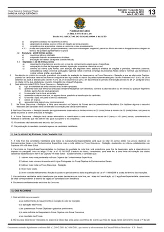 Salvador • segunda-feira
26 de agosto de 2013
Ano 5 • Nº 1.426
Documento assinado digitalmente conforme MP n 2.200-2/2001 de 24/08/2001, que institui a infra-estrutura de Chaves Públicas Brasileira - ICP - Brasil.
Tribunal Regional do Trabalho da 5ª Região
DIÁRIO DA JUSTIÇA ELETRÔNICO 13
PODER JUDICIÁRIO
JUSTIÇA DO TRABALHO
TRIBUNAL REGIONAL DO TRABALHO DA 5ª REGIÃO
a) perspectiva adotada no tratamento do tema;
b) capacidade de análise e senso crítico em relação ao tema proposto;
c) consistência dos argumentos, clareza e coerência no seu encadeamento.
4.1.1 A nota será prejudicada, proporcionalmente, caso ocorra abordagem tangencial, parcial ou diluída em meio a divagações e/ou colagem de
textos e de questões apresentados na prova.
4.2 Estrutura – até 30 (trinta) pontos:
a) respeito ao gênero solicitado;
b) progressão textual e encadeamento de ideias;
c) articulação de frases e parágrafos (coesão textual).
4.3 Expressão – até 30 (trinta) pontos:
a) desempenho linguístico de acordo com o nível de conhecimento exigido para o Cargo/Área;
b) adequação do nível de linguagem adotado à produção proposta e coerência no uso;
c) domínio da norma culta formal, com atenção aos seguintes itens: estrutura sintática de orações e períodos, elementos coesivos;
concordância verbal e nominal; pontuação; regência verbal e nominal; emprego de pronomes; flexão verbal e nominal; uso de tempos e
modos verbais; grafia e acentuação.
5. Na aferição do critério de correção gramatical, por ocasião da avaliação do desempenho na Prova Discursiva - Redação a que se refere este Capítulo,
poderão os candidatos valer-se das normas ortográficas em vigor antes ou depois daquelas implementadas pelo Decreto Presidencial nº 6.583, de 29 de
setembro de 2008, e alterado pelo Decreto 7.875, de 27 de dezembro de 2012, em decorrência do período de transição previsto no art. 2º, parágrafo único
da citada norma que estabeleceu o Acordo Ortográfico da Língua Portuguesa.
6. Será atribuída nota ZERO à Prova Discursiva – Redação que:
a) fugir à modalidade de texto solicitada e/ou ao tema proposto;
b) apresentar texto sob forma não articulada verbalmente (apenas com desenhos, números e palavras soltas ou em versos) ou qualquer fragmento
de texto escrito fora do local apropriado;
c) for assinada fora do local apropriado;
d) apresentar qualquer sinal que, de alguma forma, possibilite a identificação do candidato;
e) for escrita a lápis, em parte ou em sua totalidade;
f) estiver em branco;
g) apresentar letra ilegível e/ou incompreensível.
7. Na Prova Discursiva – Redação, a folha para rascunho no Caderno de Provas será de preenchimento facultativo. Em hipótese alguma o rascunho
elaborado pelo candidato será considerado na correção pela banca examinadora.
8. Na Prova Discursiva – Redação deverão ser rigorosamente observados os limites mínimo de 20 (vinte) linhas e máximo de 30 (trinta) linhas, sob pena de
perda de pontos a serem atribuídos à Redação.
9. A Prova Discursiva - Redação terá caráter eliminatório e classificatório e será avaliada na escala de 0 (zero) a 100 (cem) pontos, considerando-se
habilitado o candidato que nela obtiver nota igual ou superior a 50 (cinquenta).
10. O candidato não habilitado será excluído do Concurso.
11. Da publicação do resultado constarão apenas os candidatos habilitados.
X. DA CLASSIFICAÇÃO FINAL DOS CANDIDATOS
1. A nota final dos candidatos habilitados para todos os Cargos/Áreas/Especialidades será igual ao total de pontos obtido nas provas objetivas de
Conhecimentos Gerais e de Conhecimentos Específicos mais a nota obtida na Prova Discursiva - Redação, obedecidos os critérios estabelecidos nos
Capítulos VIII e IX deste Edital.
2. Para todos os Cargos/Áreas/Especialidades, na hipótese de igualdade de nota final, terá preferência, para fins de desempate, após a observância do
disposto no parágrafo único do artigo 27 da Lei nº 10.741/2003 (Estatuto do Idoso), considerada, para esse fim, a data limite de correção dos dados
cadastrais estabelecida no item 6 do Capitulo VII deste Edital – sucessivamente, o candidato que:
2.1 obtiver maior nota ponderada na Prova Objetiva de Conhecimentos Específicos;
2.2 obtiver maior número de acertos em Língua Portuguesa, da Prova Objetiva de Conhecimentos Gerais;
2.3 obtiver maior nota na Prova Discursiva - Redação;
2.4 tiver maior idade;
2.5 tiver exercido efetivamente a função de jurado no período entre a data de publicação da Lei nº 11.689/2008 e a data de término das inscrições.
3. Os candidatos habilitados serão classificados por ordem decrescente de nota final, em Listas de Classificação por Cargo/Área/Especialidade, observadas
as listas correspondentes à reserva de vagas aos candidatos com deficiência.
4. Os demais candidatos serão excluídos do Concurso.
XI. DOS RECURSOS
1. Será admitido recurso quanto:
a) ao indeferimento do requerimento de isenção do valor da inscrição;
b) à aplicação das Provas;
c) às questões das Provas Objetivas e gabaritos preliminares;
d) à vista da Folha de Respostas da Prova Objetiva e da Prova Discursiva;
e) ao resultado das Provas.
2. Os recursos deverão ser interpostos no prazo de 2 (dois) dias úteis após a ocorrência do evento que lhes der causa, tendo como termo inicial o 1º dia útil
 