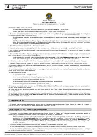 14 Tribunal Regional do Trabalho da 5ª Região
Documento assinado digitalmente conforme MP n 2.200-2/2001 de 24/08/2001, que institui a infra-estrutura de Chaves Públicas Brasileira - ICP - Brasil.
DIÁRIO DA JUSTIÇA ELETRÔNICO
Salvador • segunda-feira
26 de agosto de 2013
Ano 5 • Nº 1.426
PODER JUDICIÁRIO
JUSTIÇA DO TRABALHO
TRIBUNAL REGIONAL DO TRABALHO DA 5ª REGIÃO
subsequente à data do evento a ser recorrido.
2.1 Somente serão considerados os recursos interpostos no prazo estipulado para a fase a que se referem.
2.2 Não serão aceitos os recursos interpostos em prazo destinado a evento diverso do questionado.
3. Os recursos deverão ser interpostos exclusivamente pela Internet, no site da Fundação Carlos Chagas (www.concursosfcc.com.br), de acordo com as
instruções constantes da página do Concurso Público.
3.1 Somente serão apreciados os recursos interpostos e transmitidos conforme as instruções contidas neste Edital e no site da Fundação Carlos
Chagas.
3.2 A Fundação Carlos Chagas e o Tribunal Regional do Trabalho da 5ª Região não se responsabilizam por recursos não recebidos por motivo de
ordem técnica dos computadores, falha de comunicação, congestionamento das linhas de comunicação, falta de energia elétrica, bem como outros
fatores de ordem técnica que impossibilitem a transferência de dados.
4. O candidato deverá ser claro, consistente e objetivo em seu pleito.
5. Não serão aceitos recursos interpostos por fac-símile (fax), telex, telegrama, e-mail ou outro meio que não seja o especificado neste Edital.
6. Será concedida vista da Folha de Respostas da Prova Objetiva a todos os candidatos que realizaram prova, no período recursal referente ao resultado
preliminar das Provas.
7. Será concedida vista da Prova Discursiva - Redação a todos os candidatos que tiveram a Prova Discursiva - Redação corrigida, conforme Capítulo IX
deste Edital, em período a ser informado em Edital específico.
7.1 A vista da Prova Discursiva - Redação será realizada no site da Fundação Carlos Chagas www.concursosfcc.com.br, em data e horário a
serem oportunamente divulgados. As instruções para a vista de prova estarão disponíveis no site da Fundação Carlos Chagas.
8. A Banca Examinadora constitui última instância para recurso, sendo soberana em suas decisões, razão pela qual não caberão recursos adicionais.
9. O gabarito divulgado poderá ser alterado, em função dos recursos interpostos, e as provas serão corrigidas de acordo com o gabarito oficial definitivo.
10. O(s) ponto(s) relativo(s) à(s) questão(ões) eventualmente anulada(s) será(ão) atribuído(s) a todos os candidatos presentes à prova, independentemente
de formulação de recurso.
11. Na ocorrência do disposto nos itens 9 e 10 e/ou em caso de provimento de recurso, poderá ocorrer a classificação/desclassificação do candidato que
obtiver, ou não, a nota mínima exigida para a prova.
12. Serão indeferidos os recursos:
a) cujo teor desrespeite a Banca Examinadora;
b) que estejam em desacordo com as especificações contidas neste Capítulo;
c) cuja fundamentação não corresponda à questão recorrida;
d) sem fundamentação e/ou com fundamentação inconsistente, incoerente ou os intempestivos;
e) encaminhados por meio da Imprensa e/ou de “redes sociais online”.
13. No espaço reservado às razões do recurso fica VEDADA QUALQUER IDENTIFICAÇÃO (nome do candidato ou qualquer outro meio que o identifique),
sob pena de não conhecimento do recurso.
14. Admitir-se-á um único recurso por candidato para cada evento referido no item 1 deste Capítulo, devidamente fundamentado, sendo desconsiderado
recurso de igual teor.
15. As respostas de todos os recursos, quer procedentes ou improcedentes, serão levadas ao conhecimento de todos os candidatos inscritos no Concurso
por meio do site da Fundação Carlos Chagas (www.concursosfcc.com.br), não tendo qualquer caráter didático e ficarão disponíveis pelo prazo de 7 (sete)
dias a contar da data de sua divulgação.
XII. DA HOMOLOGAÇÃO
1. O resultado final do Concurso, após decididos todos os recursos interpostos, será homologado pelo Tribunal Regional do Trabalho da 5ª Região e
publicado no Diário da Justiça Eletrônico do TRT da 5ª Região e no Diário Oficial da União.
XIII. DO PROVIMENTO DOS CARGOS/ÁREAS/ESPECIALIDADES
1. O provimento dos cargos ficará a critério da Administração do Tribunal Regional do Trabalho da 5ª Região e obedecerá, rigorosamente, à ordem de
classificação por Cargo/Área/Especialidade, conforme a opção feita, no ato da inscrição, pelo candidato.
1.1 Os candidatos aprovados, conforme disponibilidade de vagas terão sua nomeação publicada no Diário Oficial da União (o qual poderá ser
acessado por meio do site www.in.gov.br), com efeitos de ciência ao interessado, contando-se o prazo máximo de 30 (trinta) dias para a posse, a
partir da data da publicação, independentemente de divulgação no Diário da Justiça Eletrônico do TRT da 5ª Região (www.trt5.jus.br), E de
correspondência eletrônica, enviada pelo TRT da 5ª Região ao endereço eletrônico informado pelo candidato por ocasião de sua inscrição, ambos
de caráter informativo.
2. O candidato nomeado que, por qualquer motivo, não tomar posse terá o ato de nomeação tornado sem efeito.
3. No caso de desistência formal da nomeação, prosseguir-se-á à nomeação dos demais candidatos habilitados, observada a ordem classificatória.
4. No caso de desistência formal da posse, poderá o candidato requerer o posicionamento no final da lista de classificação e prosseguir-se-á à nomeação
dos demais candidatos habilitados, observada a ordem classificatória.
4.1 O candidato que não tomar posse no prazo legal e solicitar a colocação de seu nome no final da lista dos aprovados para o cargo em que foi
 