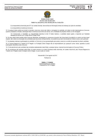 Salvador • segunda-feira
26 de agosto de 2013
Ano 5 • Nº 1.426
Documento assinado digitalmente conforme MP n 2.200-2/2001 de 24/08/2001, que institui a infra-estrutura de Chaves Públicas Brasileira - ICP - Brasil.
Tribunal Regional do Trabalho da 5ª Região
DIÁRIO DA JUSTIÇA ELETRÔNICO 17
PODER JUDICIÁRIO
JUSTIÇA DO TRABALHO
TRIBUNAL REGIONAL DO TRABALHO DA 5ª REGIÃO
d) correspondência devolvida pela ECT por razões diversas, decorrentes de informação errônea de endereço por parte do candidato;
e) correspondência recebida por terceiros.
15. A qualquer tempo poder-se-á anular a inscrição, prova e/ou tornar sem efeito a nomeação do candidato, em todos os atos relacionados ao Concurso,
quando constatada a omissão, declaração falsa ou diversa da que devia ser escrita, com a finalidade de prejudicar direito ou criar obrigação.
15.1 Comprovada a inexatidão ou irregularidades descritas no item 15 deste Capítulo, o candidato estará sujeito a responder por Falsidade
Ideológica de acordo com o artigo 299 do Código Penal.
16. Os itens deste Edital poderão sofrer eventuais alterações, atualizações ou acréscimos enquanto não consumada a providência ou evento que lhes disser
respeito, até a data da convocação dos candidatos para as provas correspondentes, circunstância que será mencionada em Edital ou aviso a ser publicado.
17. As despesas relativas à participação do candidato no Concurso e à sua apresentação para posse e exercício correrão às expensas do próprio candidato.
18. O Tribunal Regional do Trabalho da 5ª Região e a Fundação Carlos Chagas não se responsabilizam por quaisquer cursos, textos, apostilas e outras
publicações referentes a este Concurso.
19. O não atendimento pelo candidato das condições estabelecidas neste Edital, a qualquer tempo, implicará sua eliminação do Concurso Público.
20. As ocorrências não previstas neste Edital, os casos omissos e os casos duvidosos serão resolvidos, em caráter irrecorrível, pelo Tribunal Regional do
Trabalho da 5ª Região e pela Fundação Carlos Chagas, no que a cada um couber.
Salvador/BA, 23 de agosto de 2013.
Publique-se.
VÂNIA J. T. CHAVES
Desembargadora do Trabalho
Presidente do TRT 5ª Região
 