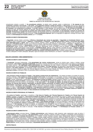 22 Tribunal Regional do Trabalho da 5ª Região
Documento assinado digitalmente conforme MP n 2.200-2/2001 de 24/08/2001, que institui a infra-estrutura de Chaves Públicas Brasileira - ICP - Brasil.
DIÁRIO DA JUSTIÇA ELETRÔNICO
Salvador • segunda-feira
26 de agosto de 2013
Ano 5 • Nº 1.426
PODER JUDICIÁRIO
JUSTIÇA DO TRABALHO
TRIBUNAL REGIONAL DO TRABALHO DA 5ª REGIÃO
procedimentos ordinário e sumário. 11 Do procedimento ordinário: da petição inicial: requisitos, pedido e indeferimento. 12 Da resposta do réu:
contestação, exceções e reconvenção. 13 Da revelia. 14 Do julgamento conforme o estado do processo. 15 Das provas: ônus da prova; depoimento
pessoal; confissão; provas documental e testemunhal. 16 Da audiência: da conciliação e da instrução e julgamento. 17 Da sentença e da coisa julgada. 18
Da liquidação e do cumprimento da sentença. 19 Da ação rescisória. 20 Dos recursos: das disposições gerais. 21 Do processo de execução: da
execução em geral; das diversas espécies de execução: execução para entrega de coisa, execução das obrigações de fazer e de não fazer. 22 Dos
embargos do devedor. 23 Da execução por quantia certa contra devedor solvente. 24 Da remição. 25 Da suspensão e extinção do processo de
execução. 26 Do processo cautelar: das medidas cautelares; das disposições gerais; dos procedimentos cautelares específicos: arresto, sequestro, busca e
apreensão, exibição e produção antecipada de provas. 27 Dos procedimentos especiais: ação de consignação em pagamento; embargos de terceiro; ação
monitória. 28 Informatização do Processo Judicial (Lei nº 11.419/2006).
NOÇÕES DE DIREITO PREVIDENCIÁRIO:
1 Seguridade: natureza, fontes e princípios. 2 Eficácia e interpretação das normas de seguridade. 3 Seguridade na Constituição Federal: Saúde,
Previdência Social e Assistência Social. 4 Objetivos. 5 Financiamento. 6 Orçamento. 7 Competências privativa, comum e concorrente para legislar
sobre Seguridade Social. 8 Saúde: ações e serviços públicos, diretrizes, custeio, aplicação de recursos mínimos, o sistema único de saúde e suas
atribuições. 9 Previdência Social: conceito; riscos; formas de proteção; segurança social, repartição e capitalização. 10 Princípios. 11 Regime geral. 12
Cobertura: Requisitos e critérios. 13 Aposentadoria: condições. Leis Federais nº 8.212/1991 e alterações e n° 8.213/1991 e alterações. 14 Relação jurídica
previdenciária: filiação; inscrição; sujeitos; beneficiários; segurados; dependentes; ordem de vocação; prova da condição. 15 Benefícios em espécie:
aposentadoria; pensão; auxílio-doença; auxílio-reclusão. 16 Assistência Social: objetivos; custeio; diretrizes; vinculação de receita. 17 Regime próprio de
previdência dos servidores públicos. 18 Contagem recíproca. 19 Compensação entre os regimes: Lei Federal nº 9.717/1998 e alterações. 20 Normas
constitucionais e legais atinentes a inativações e pensões dos militares e servidores públicos civis: Emendas Constitucionais nº 20/1998 e alterações,
41/2003 e alterações e 47/2005 e alterações: alterações; regras de transição e direito intertemporal. Lei Federal nº 10.887/2004 e alterações.
ANALISTA JUDICIÁRIO – ÁREA ADMINISTRATIVA
NOÇÕES DE DIREITO CONSTITUCIONAL
1 Constituição: princípios fundamentais. 2 Da aplicabilidade das normas constitucionais: normas de eficácia plena, contida e limitada; normas
programáticas. 3 Dos direitos e garantias fundamentais: dos direitos e deveres individuais e coletivos; dos direitos sociais; dos direitos de nacionalidade;
dos direitos políticos. 4 Da organização político-administrativa: das competências da União, Estados e Municípios. 5 Da Administração Pública:
disposições gerais; dos servidores públicos. 6 Da organização dos Poderes. 7 Do Poder Executivo: das atribuições e responsabilidades do Presidente da
República. 8 Do Poder Legislativo: da fiscalização contábil, financeira e orçamentária. 9 Do Poder Judiciário: disposições gerais; do Supremo Tribunal
Federal; do Superior Tribunal de Justiça; dos Tribunais Regionais Federais e dos Juízes Federais; dos Tribunais e Juízes do Trabalho. 10 Das funções
essenciais à Justiça: do Ministério Público; da Advocacia Pública: da Advocacia e da Defensoria Públicas.
NOÇÕES DE DIREITO DO TRABALHO
1 Dos princípios e fontes do Direito do Trabalho. 2 Dos direitos constitucionais dos trabalhadores. 3 Da relação de trabalho e da relação de emprego:
requisitos e distinção. 4 Dos sujeitos do contrato de trabalho stricto sensu: do empregado e do empregador: conceito e caracterização; dos poderes do
empregador no contrato de trabalho. 5 Do grupo econômico: da sucessão de empregadores; da responsabilidade solidária. 6 Do contrato individual de
trabalho: conceito, classificação e características. 7 Da alteração do contrato de trabalho: alteração unilateral e bilateral; o jus variandi. 8 Da suspensão e
interrupção do contrato de trabalho: caracterização e distinção. 9 Da rescisão do contrato de trabalho: das justas causas; da despedida indireta; da
dispensa arbitrária; da culpa recíproca; da indenização. 10 Do aviso prévio. 11 Da duração do trabalho; da jornada de trabalho; dos períodos de
descanso; do intervalo para repouso e alimentação; do descanso semanal remunerado; do trabalho noturno e do trabalho extraordinário. 12 Do
salário-mínimo: irredutibilidade e garantia. 13 Das férias: do direito a férias e da sua duração; da concessão e da época das férias; da remuneração e do
abono de férias. 14 Do salário e da remuneração: conceito e distinções; composição do salário; modalidades de salário; formas e meios de pagamento do
salário; 13.º salário. 15 Da prescrição e decadência. 16 Da segurança e medicina no trabalho: das atividades perigosas ou insalubres. 17 Da proteção ao
trabalho do menor. 18 Da proteção ao trabalho da mulher: da estabilidade da gestante; da licença-maternidade. 19 Do Direito Coletivo do Trabalho: das
convenções e acordos coletivos de trabalho. 20 Das comissões de Conciliação Prévia. 21 Da renúncia e transação.
NOÇÕES DE DIREITO PROCESSUAL DO TRABALHO
1 Da Justiça do Trabalho: organização e competência. 2 Das Varas do Trabalho, dos Tribunais Regionais do Trabalho e do Tribunal Superior do
Trabalho: jurisdição e competência. 3 Dos serviços auxiliares da Justiça do Trabalho: das secretarias das Varas do Trabalho; dos distribuidores. 4 Do
processo judiciário do trabalho: princípios gerais do processo trabalhista (aplicação subsidiária do CPC). 5 Dos atos, termos e prazos processuais. 6 Da
distribuição. 7 Das custas e emolumentos. 8 Das partes e procuradores: do jus postulandi; da substituição e representação processuais; da assistência
judiciária; dos honorários de advogado. 9 Das exceções. 10 Das audiências: de conciliação, de instrução e de julgamento; da notificação das partes; do
arquivamento do processo; da revelia e confissão. 11 Das provas. 12 Dos dissídios individuais: da forma de reclamação e notificação; da legitimidade para
ajuizar. 13 Do procedimento ordinário e sumaríssimo. 14 Da sentença e da coisa julgada: da liquidação da sentença: por cálculo, por artigos e por
arbitramento. 15 Da execução: da citação; do depósito da condenação e da nomeação de bens; do mandado e penhora; dos bens penhoráveis e
impenhoráveis; da impenhorabilidade do bem de família (Lei nº 8.009/90 e alterações posteriores). 16 Dos embargos à execução. 17 Da praça e leilão: da
arrematação; da remição; das custas na execução. 18 Dos recursos no Processo do Trabalho. 19 Informatização do Processo Judicial (Lei nº
11.419/2006).
NOÇÕES DE DIREITO ADMINISTRATIVO
1 Administração pública: princípios básicos. 2 Poderes administrativos: poder hierárquico; poder disciplinar; poder regulamentar; poder de polícia. 3
Serviços Públicos: conceito e princípios. 4 Ato administrativo: conceito, requisitos e atributos; anulação, revogação e convalidação; discricionariedade e
vinculação. 5 Licitações e Contratos administrativos: Lei nº 8.666/93: Conceito, finalidade, princípios, objeto, obrigatoriedade, dispensa, inexigibilidade e
vedações, modalidades, procedimentos, anulação e revogação, sanções, pregão presencial e eletrônico, sistema de registro de preços. Lei nº 10.520/2002.
Características do contrato administrativo. Formalização e fiscalização do contrato. Aspectos orçamentários e financeiros da execução do contrato. Sanção
administrativa. Equilíbrio econômico-financeiro. Garantia contratual. Alteração do objeto. Prorrogação do prazo de vigência e de execução. 6. Organização
administrativa: administração direta e indireta; centralizada e descentralizada; autarquias, fundações, empresas públicas e sociedades de economia mista. 7
Órgãos públicos: conceito, natureza e classificação. 8 Improbidade Administrativa (Lei nº 8.429/92).
GESTÃO PÚBLICA
 