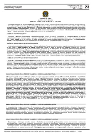 Salvador • segunda-feira
26 de agosto de 2013
Ano 5 • Nº 1.426
Documento assinado digitalmente conforme MP n 2.200-2/2001 de 24/08/2001, que institui a infra-estrutura de Chaves Públicas Brasileira - ICP - Brasil.
Tribunal Regional do Trabalho da 5ª Região
DIÁRIO DA JUSTIÇA ELETRÔNICO 23
PODER JUDICIÁRIO
JUSTIÇA DO TRABALHO
TRIBUNAL REGIONAL DO TRABALHO DA 5ª REGIÃO
1 Características básicas das organizações formais modernas: tipos de estrutura organizacional, natureza, finalidades e critérios de departamentalização.
2 Convergências e diferenças entre a gestão pública e a gestão privada. 3 Gestão de resultados na produção de serviços públicos. 4 Comunicação
na gestão pública e gestão de redes organizacionais. 5 Gestão de desempenho. 6 Processo organizacional: planejamento, direção, comunicação,
controle e avaliação. 7 Gestão Estratégica: excelência nos serviços públicos; gestão estratégica do Poder Judiciário brasileiro, ferramentas de análise para
gestão e planejamento estratégico, tático e operacional. 8 Gestão de pessoas do quadro próprio e terceirizadas. 9 Gestão por Processos. 10 Gestão de
Projetos. 11 Gestão de contratos. 12 Gestão da Qualidade: excelência nos serviços públicos.
NOÇÕES DE ORÇAMENTO PÚBLICO
1. Conceitos. 2 Princípios orçamentários. 3 Orçamento-Programa: conceitos e objetivos. 4 Orçamento na Constituição Federal. 5 Proposta
orçamentária: Elaboração, discussão, votação e aprovação. 6 Plano Plurianual – PPA, Lei de Diretrizes Orçamentárias – LDO e Lei Orçamentária Anual –
LOA. 7. Lei nº 4.320/64: da Lei de Orçamento; da receita; da Despesa; dos Créditos Adicionais; da execução do Orçamento. 8. Lei Complementar nº
101/2000 (Lei de Responsabilidade Fiscal): do Planejamento; da Despesa Pública; da Transparência, Controle e Fiscalização.
NOÇÕES DE ADMINISTRAÇÃO DE RECURSOS HUMANOS
1 Fundamentos e aplicações em Administração. 2 Modelos de Gestão de Pessoas: evolução dos modelos de gestão de pessoas; fatores condicionantes
de cada modelo. 3 Gestão Estratégica de Pessoas: possibilidades e limites da gestão de pessoas como diferencial competitivo para o negócio;
possibilidades e limites da gestão de pessoas no setor público; planejamento de RH. 4 Programas de Treinamento & Desenvolvimento, Recursos
Humanos, Estilos de Liderança. 5 Gestão do desempenho. 6 Gestão de clima e cultura organizacional: diagnóstico organizacional; análise dos
ambientes interno e externo. 7 Gestão de processos de mudança organizacional: conceito de mudança; mudança e inovação organizacional; dimensões
da mudança: estratégia, cultura organizacional, estilos de gestão, processos, estrutura e sistemas de informação; estratégias para obter sustentação ao
processo de mudança. 8 Negócio, missão, visão de futuro, valores. 9 Indicadores de desempenho: tipos de indicadores; variáveis componentes dos
indicadores. 10 Avaliação da Gestão Pública: Programa Nacional de Gestão Pública e Desburocratização; critérios de avaliação da gestão pública.
NOÇÕES DE ADMINISTRAÇÃO DE RECURSOS MATERIAIS
1 Introdução à Administração de Material e Patrimônio: conceituação de material e patrimônio; o patrimônio das empresas e órgãos públicos: o patrimônio
imobiliário; o patrimônio mobiliário; atividades básicas da administração de material e patrimônio; o controle dos materiais e do patrimônio; a movimentação do
patrimônio. 2 Sistema Patrimonial: Previsão e controle de estoque; as compras nas Organizações: Aquisição dos materiais e do patrimônio; arquivamento,
recebimento, proteção, conservação e distribuição, classificação, padronização, codificação e inventário; análise do valor e alienação; estoques: planejamento,
processos e políticas de administração de estoques; determinação de níveis de estoque, tempo de ressuprimento e estoques de segurança; avaliação de
estoques – métodos; inventário de material. 3 Almoxarifado: funções, princípios e objetivos; controle, registro, conservação e recuperação de material;
técnicas de armazenamento; utilização de espaço; segurança.
ANALISTA JUDICIÁRIO – ÁREA APOIO ESPECIALIZADO – ESPECIALIDADE ARQUITETURA
1 Dimensionamento de espaços e edificações públicas em função de projeção e análise de demanda. 2 Funcionalidade, flexibilidade e adaptabilidade
dos edifícios. 3 Metodologia e desenvolvimento de Projetos Arquitetônicos: pesquisa, elaboração de programas, estudos preliminares, anteprojetos,
detalhamento, especificações e memorial descritivo; implantação e orientação dos edifícios, zoneamento das atividades; projetos de reforma; projetos de
arquitetura de interiores aplicada às edificações públicas; iluminação; conforto térmico e acústico nas edificações; paisagismo; técnicas construtivas;
conhecimento de sistemas estruturais e instalações prediais; interpretação de projetos complementares (elétrica, hidráulico-sanitárias, prevenção e combate a
incêndios, estrutural, fundações, infraestrutura de informática/telecomunicações e climatização); compatibilização de projetos; noções de topografia (análise de
levantamentos planialtimétricos, locação e implantação da edificação); estudos de viabilidade técnico econômica; 4 Informática aplicada à arquitetura:
AutoCAD 2012 e noções de Revit Architecture. 5 Conhecimentos básicos de planilhas eletrônicas e editor de textos. 6 Elaboração de orçamento de
projetos e obras. 7 Cronograma físico-financeiro. 8 Gerência de projetos. 9 Administração de contratos. 10 Fiscalização de obras e serviços de
engenharia e arquitetura. 11 Legislação pertinente às edificações, inclusive às normas técnicas para elaboração, execução e fiscalização de
projetos, obras e serviços de engenharia. 12 Ergonomia - Norma Regulamentadora nº 17 e Portaria nº 3.214/1977 do Ministério do Trabalho. 13
Acessibilidade a edificações, mobiliário, espaços e equipamentos urbanos, ABNT NBR 9050:2004. 14 Legislação aplicada à economia de recursos
naturais e sustentabilidade nas edificações. 15 Noções de patologia das edificações. 16 Noções de segurança do trabalho na construção civil. 17
Resoluções do CNJ e CSJT aplicadas à obras e serviços de engenharia. 18 NBR 12721 – Custo Unitário Básico. 19 Legislação do exercício
Profissional do arquiteto. 20. NBR 5.674:2012 - Manutenção de edificações - Requisitos para o sistema de gestão de manutenção. 21. Lei nº
8.666/1993 e nº 8.883/1994. 22. NBR 15.575, norma brasileira relativa ao desempenho de edificações habitacionais. PORTARIA N.º 3.751, DE 23 DE
NOVEMBRO DE 1990. NR 17 – ERGONOMIA Portaria GM n.º 3.214:1978 e posteriores Atualizações/Alterações/ Portaria MTPS n.º 3.751, de 1990. 23.
Acessibilidade DECRETO Nº 5.296 DE 2 DE DEZEMBRO DE 2004. NBR 12721:2006 com versão corrigida 2007.
ANALISTA JUDICIÁRIO – ÁREA APOIO ESPECIALIZADO – ESPECIALIDADE ARQUIVOLOGIA
1. Teoria arquivística: princípios e conceitos. 2. Os documentos dos órgãos governamentais: sistemas de gestão, funções e atividades. 3. Diagnóstico da
produção documental. 4. Classificação. 5. Protocolos, arquivos correntes e arquivos intermediários. 6. Avaliação e destinação de documentos de arquivo. 7.
Caracterização diplomática e tipológica dos documentos: estrutura e substância. 8. Arquivos permanentes: instrumentos descritivos. 9. Políticas de acesso,
ação educativa, exposições e serviços de referência. 10. Fundamentos legais da prática arquivística. 11. A microfilmagem aplicada aos arquivos. 12. O
gerenciamento eletrônico de documentos: arquitetura, ferramentas e procedimentos. 13. A digitalização de documentos: recursos, técnicas e presunção de
autenticidade. 14. Preservação em ambientes híbridos: da conservação preventiva à restauração de documentos
ANALISTA JUDICIÁRIO – ÁREA APOIO ESPECIALIZADO – ESPECIALIDADE BIBLIOTECONOMIA
1 Documentação e informação: conceitos básicos e finalidades da documentação geral e jurídica: conceito, desenvolvimento e estrutura da
documentação geral e jurídica; fontes institucionais: centros, serviços e sistemas de documentação; fundamentos da ciência da informação: contexto na
sociedade atual; informação: conceitos básicos; pesquisa: conceitos; metodologia da pesquisa científica; pesquisa bibliográfica; biblioteconomia, arquivologia
e museologia: conceitos básicos; bibliotecário: legislação, formação e mercado de trabalho; ética profissional; organização e tratamento da informação;
controle bibliográfico dos registros do conhecimento. 2 Catalogação: registros catalográficos: terminologia e campos; instrumentos e aplicação de normas
 