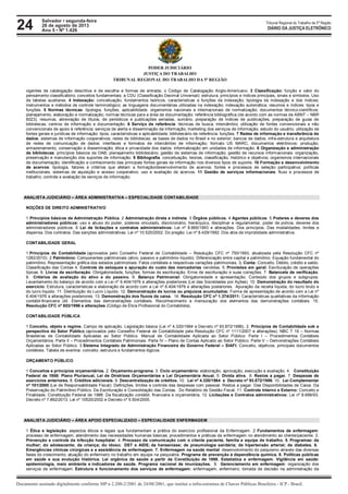 24 Tribunal Regional do Trabalho da 5ª Região
Documento assinado digitalmente conforme MP n 2.200-2/2001 de 24/08/2001, que institui a infra-estrutura de Chaves Públicas Brasileira - ICP - Brasil.
DIÁRIO DA JUSTIÇA ELETRÔNICO
Salvador • segunda-feira
26 de agosto de 2013
Ano 5 • Nº 1.426
PODER JUDICIÁRIO
JUSTIÇA DO TRABALHO
TRIBUNAL REGIONAL DO TRABALHO DA 5ª REGIÃO
vigentes de catalogação descritiva e de escolha e formas de entrada; o Código de Catalogação Anglo-Americano. 3 Classificação: função e valor do
pensamento classificatório; conceitos fundamentais; a CDU (Classificação Decimal Universal): estrutura, princípios e índices principais, sinais e símbolos. Uso
de tabelas auxiliares. 4 Indexação: conceituação, fundamentos teóricos, características e funções da indexação; tipologia da indexação e dos índices;
instrumentos e métodos de controle terminológico; as linguagens documentárias utilizadas na indexação; indexação automática; resumos e índices: tipos e
funções. 5 Normas técnicas: tipologia, funções, aplicabilidade. organismos nacionais e internacionais de normalização; documentos técnico-científicos:
planejamento, elaboração e normalização; normas técnicas para a área de documentação: referência bibliográfica (de acordo com as normas da ABNT – NBR
6023), resumos, abreviação de títulos, de periódicos e publicações seriadas, sumário, preparação de índices de publicações, preparação de guias de
bibliotecas, centros de informação e documentação. 6 Serviço de referência: técnicas de busca, intercâmbio; utilização de fontes convencionais e não
convencionais de apoio à referência; serviços de alerta e disseminação da informação; marketing dos serviços de informação; estudo do usuário; utilização de
fontes gerais e jurídicas de informação: tipos, características e aplicabilidade; bibliotecário de referência: funções. 7 Redes de informação e transferência de
dados: sistemas de informação cooperativos; redes de bibliotecas; as bases de dados no Brasil e no exterior; bancos de dados; infra-estrutura e arquitetura
de redes de comunicação de dados; interfaces e formatos de intercâmbio de informação; formato US MARC; documentos eletrônicos: produção,
armazenamento, conservação e disseminação; ética e privacidade dos dados; informatização em unidades de informação. 8 Organização e administração
de bibliotecas: princípios básicos da OAB; planejamento bibliotecário; gestão de sistemas de informação; gestão de recursos informacionais: organização,
preservação e manutenção dos suportes de informação. 9 Bibliografia: conceituação, teorias, classificação, histórico e objetivos; organismos internacionais
de documentação; identificação e conhecimento das principais fontes gerais de informação nos diversos tipos de suporte. 10 Formação e desenvolvimento
de acervos: tipologia, fatores e critérios que afetam a formação/desenvolvimento de acervos; fontes e processos de seleção participativa; políticas
institucionais, sistemas de aquisição e acesso cooperativo; uso e avaliação de acervos. 11 Gestão de serviços informacionais: fluxo e processos de
trabalho; controle e avaliação de serviços de informação.
ANALISTA JUDICIÁRIO – ÁREA ADMINISTRATIVA – ESPECIALIDADE CONTABILIDADE
NOÇÕES DE DIREITO ADMINISTRATIVO
1 Princípios básicos da Administração Pública. 2 Administração direta e indireta. 3 Órgãos públicos. 4 Agentes públicos. 5 Poderes e deveres dos
administradores públicos: uso e abuso do poder, poderes vinculado, discricionário, hierárquico, disciplinar e regulamentar, poder de polícia, deveres dos
administradores públicos. 6 Lei de licitações e contratos administrativos: Lei nº 8.666/1993 e alterações. Dos princípios. Das modalidades, limites e
dispensa. Dos contratos. Das sanções administrativas. Lei nº 10.520/2002: Do pregão. Lei nº 8.429/1992: Dos atos de improbidade administrativa.
CONTABILIDADE GERAL
1 Princípios de Contabilidade (aprovados pelo Conselho Federal de Contabilidade – Resolução CFC nº 750/1993, atualizada pela Resolução CFC nº
1282/2010). 2 Patrimônio: Componentes patrimoniais (ativo, passivo e patrimônio líquido). Diferenciação entre capital e patrimônio. Equação fundamental do
patrimônio. Representação gráfica dos estados patrimoniais. Fatos contábeis e respectivas variações patrimoniais. 3. Conta: Conceito. Débito, crédito e saldo.
Classificação das Contas 4. Controle de estoques e apuração do custo das mercadorias vendidas. 5. Provisões em geral: Escrituração de operações
típicas. 6. Livros de escrituração: Obrigatoriedade, funções, formas de escrituração. Erros de escrituração e suas correções. 7. Balancete de verificação.
8. Critérios de avaliação do ativo e do passivo. 9. Balanço Patrimonial: Obrigatoriedade e apresentação. Conteúdo dos grupos e subgrupos.
Levantamento do balanço de acordo com a Lei nº 6.404/1976 e alterações posteriores (Lei das Sociedades por Ações). 10. Demonstração do resultado do
exercício: Estrutura, características e elaboração de acordo com a Lei nº 6.404/1976 e alterações posteriores. Apuração da receita líquida, do lucro bruto e
do lucro líquido. 11. Distribuição do Lucro Líquido. 12. Demonstração de lucros ou prejuízos acumulados: Forma de apresentação de acordo com a Lei nº
6.404/1976 e alterações posteriores. 13. Demonstração dos fluxos de caixa. 14. Resolução CFC nº 1.374/2011: Características qualitativas da informação
contábil-financeira útil. Elementos das demonstrações contábeis. Reconhecimento e mensuração dos elementos das demonstrações contábeis. 15.
Resolução CFC nº 803/1996 e alterações (Código de Ética Profissional do Contabilista).
CONTABILIDADE PÚBLICA
1 Conceito, objeto e regime. Campo de aplicação. Legislação básica (Lei nº 4.320/1964 e Decreto nº 93.872/1986). 2. Princípios de Contabilidade sob a
perspectiva do Setor Público (aprovados pelo Conselho Federal de Contabilidade pela Resolução CFC nº 1111/2007 e alterações). NBC T 16 – Normas
Brasileiras de Contabilidade Aplicadas ao Setor Público. Manual de Contabilidade Aplicada ao Setor Público: Parte I – Procedimentos Contábeis
Orçamentários. Parte II – Procedimentos Contábeis Patrimoniais. Parte IV – Plano de Contas Aplicado ao Setor Público. Parte V – Demonstrações Contábeis
Aplicadas ao Setor Público. 3 Sistema Integrado de Administração Financeira do Governo Federal – SIAFI: Conceito, objetivos, principais documentos
contábeis. Tabela de eventos: conceito, estrutura e fundamentos lógicos.
ORÇAMENTO PÚBLICO
1 Conceitos e princípios orçamentários. 2. Orçamento-programa. 3. Ciclo orçamentário: elaboração, aprovação, execução e avaliação. 4. Constituição
Federal de 1988: Plano Plurianual, Lei de Diretrizes Orçamentárias e Lei Orçamentária Anual. 5. Dívida ativa. 6. Restos a pagar. 7. Despesas de
exercícios anteriores. 8. Créditos adicionais. 9. Descentralização de créditos. 10. Lei nº 4.320/1964 e Decreto nº 93.872/1986. 10. Lei Complementar
nº 101/2000 (Lei de Responsabilidade Fiscal): Definições, limites e controle das despesas com pessoal. Restos a pagar. Das Disponibilidades de Caixa. Da
Preservação do Patrimônio Público. Da Escrituração e Consolidação das Contas. Do Relatório de Gestão Fiscal. 11. Controle Interno e Externo: Conceito e
Finalidade. Constituição Federal de 1988: Da fiscalização contábil, financeira e orçamentária. 12. Licitações e Contratos administrativos: Lei nº 8.666/93,
Decreto nº 7.892/2013, Lei nº 10520/2002 e Decreto nº 5.504/2005.
ANALISTA JUDICIÁRIO – ÁREA APOIO ESPECIALIZADO – ESPECIALIDADE ENFERMAGEM
1 Ética e legislação: aspectos éticos e legais que fundamentam a prática do exercício profissional da Enfermagem. 2 Fundamentos de enfermagem:
processo de enfermagem; atendimento das necessidades humanas básicas; procedimentos e práticas da enfermagem no atendimento ao cliente/paciente. 3.
Prevenção e controle da infecção hospitalar; 4. Processo de comunicação com o cliente paciente, família e equipe de trabalho. 5. Programas: da
mulher; do adolescente; da criança; do idoso; DST e AIDS; da hanseníase; de pneumologia sanitária; de hipertensão arterial; de diabetes. 6.
Emergências clínicas cirúrgicas e a assistência de enfermagem. 7. Enfermagem na saúde mental: desenvolvimento do psiquismo através das diversas
fases do crescimento; atuação do enfermeiro no trabalho em equipe na psiquiatria. Programa de prevenção à dependência química. 8. Politicas públicas
em saúde e sua evolução histórica. Lei orgânica de saúde a partir da Constituição de 1988. Estatística e enfermagem. Vigilância em saúde:
epidemiologia, meio ambiente e indicadores de saúde. Programa nacional de imunizações. 9. Gerenciamento em enfermagem: organização dos
serviços de enfermagem. Estrutura e funcionamento dos serviços de enfermagem: enfermagem; enfermeiro; tomada de decisão na administração da
 