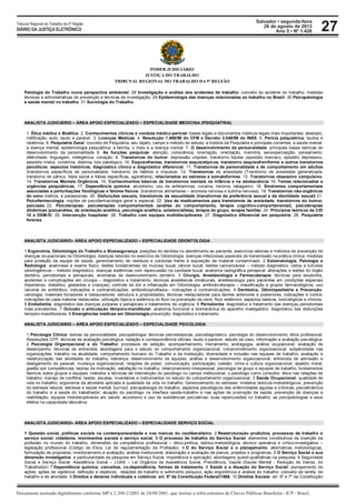 Salvador • segunda-feira
26 de agosto de 2013
Ano 5 • Nº 1.426
Documento assinado digitalmente conforme MP n 2.200-2/2001 de 24/08/2001, que institui a infra-estrutura de Chaves Públicas Brasileira - ICP - Brasil.
Tribunal Regional do Trabalho da 5ª Região
DIÁRIO DA JUSTIÇA ELETRÔNICO 27
PODER JUDICIÁRIO
JUSTIÇA DO TRABALHO
TRIBUNAL REGIONAL DO TRABALHO DA 5ª REGIÃO
Patologia do Trabalho numa perspectiva ambiental. 28 Investigação e análise dos acidentes de trabalho: conceito do acidente do trabalho, medidas
técnicas e administrativas de prevenção e técnicas de investigação. 29 Epidemiologia das doenças relacionadas ao trabalho no Brasil. 30 Psicopatologia
e saúde mental no trabalho. 31 Sociologia do Trabalho.
ANALISTA JUDICIÁRIO – ÁREA APOIO ESPECIALIZADO – ESPECIALIDADE MEDICINA (PSIQUIATRIA)
1. Ética médica e Bioética. 2. Conhecimentos clínicos e conduta médico-pericial: bases legais e documentos médicos legais mais importantes: atestado,
notificação, auto, laudo e parecer. 3. Licenças Médicas. 4. Resolução 1.488/98 do CFM e Decreto 3.048/99 do INSS. 5. Perícia psiquiátrica; laudos e
relatórios. 6. Psiquiatria Geral: conceito de Psiquiatria, seu objeto, campo e método de estudo; a história da Psiquiatria e principais correntes; a saúde mental;
a doença mental; epidemiologia psiquiátrica; a família, o meio e a doença mental. 7. O desenvolvimento da personalidade: principais bases teóricas do
desenvolvimento da personalidade 8. As funções psíquicas: atenção, consciência, orientação, orientação, memória, sensopercepção, pensamento,
afetividade, linguagem, inteligência, conação. 9. Transtornos do humor: depressão unipolar, transtorno bipolar (episódio maníaco, episódio depressivo,
episódio misto), ciclotimia, distimia, luto patológico. 10. Esquizofrenias, transtornos esquizotípicos, transtorno esquizofreniforme e outros transtornos
psicóticos: aspectos históricos, diagnóstico clínico e diagnóstico diferencial. 11. Transtornos de personalidade e de comportamento em adultos
(transtornos específicos de personalidade, transtorno de hábitos e impulsos. 12. Transtornos de ansiedade (Transtorno de ansiedade generalizada,
transtorno de pânico, fobia social e fobias específicas, agorafobia), relacionados ao estresse e somatoformes. 13. Transtornos obsessivo compulsivo.
14. Transtornos Mentais Orgânicos. 15. Conhecimentos básicos de transtornos mentais na infância e na adolescência 16. Temas relacionados a
urgências psiquiátricas. 17. Dependência química: alcoolismo; uso de anfetaminas, cocaína, heroína, tabagismo. 18. Síndromes comportamentais
associadas a perturbações fisiológicas e fatores físicos: (transtornos alimentares – anorexia nervosa e bulimia nervosa). 19. Transtornos não-orgânicos
do sono insônia, e parassonias. 20. Disfunções sexuais, transtornos da sexualidade (transtornos da preferência sexual e da identidade sexual) 21.
Psicofarmacologia; noções de psicofarmacologia geral e especial. 22. Uso de medicamentos para transtornos de ansiedade, transtornos do humor,
psicoses. 23. Psicoterapias: psicoterapias comportamentais (análise do comportamento, terapia cognitivo-comportamental), psicoterapias
dinâmicas (psicanálise, de orientação analítica, psicologia analítica, existencialista), terapia de grupo, terapia familiar. 24. Princípios teóricos da CID
10 e DSM-IV. 25. Intervenção hospitalar. 26. Trabalho com equipes multidisciplinares. 27. Diagnóstico diferencial em psiquiatria. 28. Psiquiatria
forense.
ANALISTA JUDICIÁRIO– ÁREA APOIO ESPECIALIZADO – ESPECIALIDADE ODONTOLOGIA
1 Ergonomia, Odontologia do Trabalho e Biossegurança: posições do dentista no atendimento ao paciente; exercícios laborais e métodos de prevenção de
doenças ocupacionais na Odontologia; doenças laborais no exercício da Odontologia; doenças infecciosas passiveis de transmissão na prática clínica, medidas
para proteção da equipe de saúde, gerenciamento de resíduos e condutas frente à exposição de material contaminado. 2 Estomatologia, Patologia e
Radiologia: anamnese e exame físico, lesões fundamentais da mucosa bucal, câncer bucal, lesões cancerizáveis – método diagnóstico, cistos e tumores
odontogênicos – método diagnóstico, doenças sistêmicas com repercussão na cavidade bucal, anatomia radiográfica periapical, alterações e lesões do órgão
dentário, periodontais e periapicais, anomalias de desenvolvimento dentário. 3 Cirurgia, Anestesiologia e Farmacoterapia: técnicas para exodontia,
acidentes e complicações em cirurgia – diagnóstico e tratamento, técnicas anestésicas intrabucais, anestesiologia para pacientes em condições especiais
(hipertenso, diabético, gestantes e crianças), controle da dor e inflamação em Odontologia, antibioticoterapia – classificação e grupos farmacológicos, uso
racional de antibiótico, indicações e contraindicações, antibioticoprofilaxia-- indicações e contraindicações. 4 Dentística, Odontopediatria e Prevenção:
cariologia, materiais forradores e restauradores: estrutura e propriedades, técnicas restauradoras para dentes anteriores e posteriores, Indicações e contra-
indicações de cada material restaurador; utilização tópica e sistêmica do flúor na prevenção da cárie, flúor sistêmico: aspectos básicos, toxicológicos e clínicos.
5 Endodontia: diagnóstico das doenças pulpares e periapicais e tratamentos de urgência. 6 Periodontia: diagnóstico e tratamento das doenças periodontais
mais prevalentes. 7 Oclusão e articulação têmporo-mandibular: anatomia funcional e biomecânica do aparelho mastigatório; diagnóstico das disfunções
temporo-mandibulares. 8 Emergências médicas em Odontologia:prevenção, diagnóstico e tratamento.
ANALISTA JUDICIÁRIO – ÁREA APOIO ESPECIALIZADO – ESPECIALIDADE PSICOLOGIA
1 Psicologia Clínica: teorias da personalidade; psicopatologia; técnicas psicoterápicas; psicodiagnóstico; psicologia do desenvolvimento; ética profissional;
Resoluções CFP; técnicas de avaliação psicológica; redação e correspondência oficiais: laudo e parecer, estudo de caso, informação e avaliação psicológica.
2 Psicologia Organizacional e do Trabalho: processos de seleção, acompanhamento, treinamento; andragogia; análise ocupacional; avaliação de
desempenho; técnicas de entrevista; abordagens para o estudo do comportamento organizacional; comprometimento organizacional; subjetividade nas
organizações; trabalho na atualidade; comportamento humano do Trabalho e da Instituição; diversidade e inclusão nas equipes de trabalho; avaliação e
reestruturação das atividades do trabalho; liderança; desenvolvimento de equipes; análise e desenvolvimento organizacional; entrevista de admissão e
desligamento de pessoal; mudança organizacional; relações de poder; comunicação; participação; coesão; clima e cultura organizacional; assédio moral;
gestão por competências; teorias da motivação; satisfação no trabalho; relacionamento interpessoal; psicologia de grupo e equipes de trabalho: fundamentos
teóricos sobre grupos e equipes; métodos e técnicas de intervenção do psicólogo no campo institucional; o psicólogo como consultor; ética nas relações de
trabalho; manejo de conflitos; testes, escalas, inventários e instrumentos no estudo do comportamento organizacional. 3 Saúde Ocupacional: qualidade de
vida no trabalho; ergonomia da atividade aplicada à qualidade de vida no trabalho; Gerenciamento do estresse: modelos teóricos-metodológicos; prevenção
do estresse laboral; estresse e saúde mental; burnout; psicopatologia do trabalho; aspectos psicológicos das enfermidades agudas e crônicas; psicodinâmica
do trabalho e a saúde do trabalhador; atuação do psicólogo na interface saúde-trabalho e nas ações de promoção da saúde, prevenção de doenças e
reabilitação; equipes interdisciplinares em saúde; alcoolismo e uso de substâncias psicoativas: suas repercussões no trabalho; as psicopatologias e seus
efeitos na capacidade laborativa.
ANALISTA JUDICIÁRIO– ÁREA APOIO ESPECIALIZADO – ESPECIALIDADE SERVIÇO SOCIAL
1 Questão social, políticas sociais na contemporaneidade e nos marcos do neoliberalismo. 2 Reestruturação produtiva, processos de trabalho e
serviço social; cidadania, movimentos sociais e serviço social. 3 O processo de trabalho do Serviço Social: elementos constitutivos da inserção da
profissão no mundo do trabalho, dimensões da competência profissional – ético-política, teórico-metodológica, técnico operativa e crítico-investigativa –
legislação profissional (Código de Ética, Lei de regulamentação da Profissão). 4 O do Serviço Social e o planejamento: alternativas metodológicas,
formulação de propostas, monitoramento e avaliação, análise institucional, elaboração e avaliação de planos, projetos e programas. 5 O Serviço Social e sua
dimensão investigativa: a particularidade da pesquisa em Serviço Social, importância e aplicação; abordagens quanti-qualitativas na pesquisa. 6 Seguridade
Social e Serviço Social: Assistência Social – LOAS – Lei Orgânica da Assistência Social, Previdência, Saúde (Saúde Mental - Redução de Danos, do
Trabalhador) 7 Dependência química; conceitos, co-dependência, formas de tratamento. 8 Saúde e a Atuação do Serviço Social: planejamento de
ações; ações de vigilância: definição e objetivos; relações de trabalho e sofrimento psíquico; ação ergonômica e análise do trabalho: conceito de tarefa, de
trabalho e de atividade. 9 Direitos e deveres individuais e coletivos: art. 5º da Constituição Federal/1988. 10 Direitos Sociais: art. 6º e 7º da Constituição
 