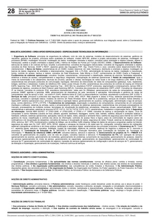 28 Tribunal Regional do Trabalho da 5ª Região
Documento assinado digitalmente conforme MP n 2.200-2/2001 de 24/08/2001, que institui a infra-estrutura de Chaves Públicas Brasileira - ICP - Brasil.
DIÁRIO DA JUSTIÇA ELETRÔNICO
Salvador • segunda-feira
26 de agosto de 2013
Ano 5 • Nº 1.426
PODER JUDICIÁRIO
JUSTIÇA DO TRABALHO
TRIBUNAL REGIONAL DO TRABALHO DA 5ª REGIÃO
Federal de 1988. 11 Políticas Setoriais; Lei nº 7.853/1989: dispõe sobre o apoio às pessoas com deficiência, sua integração social, sobre a Coordenadoria
para a Integração da Pessoa com Deficiência - CORDE. Direito da pessoa idosa, criança e adolescente.
ANALISTA JUDICIÁRIO – ÁREA APOIO ESPECIALIZADO – ESPECIALIDADE TECNOLOGIA DA INFORMAÇÃO
1. Engenharia de Software: princípios de engenharia de software: ciclo de vida de sistemas; modelos de desenvolvimento de sistemas; gerência de
requisitos; gerência de projetos; princípios sobre qualidade de software: modelo MPS.BR; análise e projeto estruturados de sistemas; modelagem de
processos (BPMN); modelagem funcional; modelagem de dados; modelagem orientada a objetos; conceitos sobre orientação a objetos (classes, objetos e
hierarquias); análise e projeto orientados a objetos (UML); métrica de Análise de Pontos por Função (ISO/IEC 20968). 2 Desenvolvimento de Software:
estruturas de dados e de controle de fluxo; funções e procedimentos; conceitos de linguagens estruturadas; conceitos de linguagens orientadas a objetos;
conceitos de Web Services, SOAP e REST; aspectos gerais das linguagens PHP, Asp, Oracle Forms e Java; conceitos sobre desenvolvimento Web e
cliente/servidor. 3 Banco de Dados: características de um SGBD; modelo relacional, em rede, hierárquico, distribuído e orientado a objetos; modelagem de
bancos de dados; diagramas de entidades e relacionamentos; linguagem SQL e PL/SQL; administração de bancos de dados: instalação e manutenção,
tuning, controle de acesso, backup e restore; conceitos de Data Warehouse, Data Mining e OLAP; conhecimentos de SGBD Oracle e Postgresql. 4
Fundamentos de sistemas operacionais: conceitos, funções, características, componentes e classificação; sistemas de arquivos: facilidades esperadas,
diretórios e direitos de acesso, compartilhamento e segurança, integridade; interoperação de sistemas operacionais. 5 Redes de computadores: tipos e
meios de transmissão e de cabeamento; técnicas de circuitos, pacotes e células; tecnologias de redes locais e de longa distância (LAN, MAN e WAN);
características dos principais protocolos de comunicação; topologias; elementos de interconexão de redes de computadores (gateways, hubs, repetidores,
bridges, switches e roteadores); modelo de referência OSI; redes Locais Virtuais (VLAN); características dos protocolos de controle de looping em Ethernet
EAPS, Spanning Tree – IEEE 802.1d e Rapid Spanning Tree – IEEE 802.1w; arquitetura TCP/IP: protocolos, segmentação e endereçamento, serviço DNS e
entidades de registros. conceitos do Multi Protocol Label Switching (MPLS). Conceitos dos protocolos de roteamento OSPF e BGP. Conceitos de roteamento
IP na Internet; conceitos do protocolo IPv6; arquitetura cliente/servidor; redes sem fio (Wireless); gerenciamento de redes de computadores: conceitos,
protocolo SNMP, agentes e gerentes, MIBs, gerenciamento de dispositivos de rede, servidores e aplicações. Administração e gerência de redes de
computadores; tipos de serviço e QoS.; voz sobre IP (VoIP), telefonia sobre IP (ToIP) e videoconferência: conceitos, arquiteturas e protocolos (SIP, H.323). 6.
Serviços de rede: princípios e protocolos dos seguintes serviços: e-mail, DNS, DHCP, Web (Apache e Jboss) e Proxy; sistemas operacionais Windows:
princípios, conceitos e operação básica; modelos de domínio em Rede Windows Server 2008 R2 e posteriores; serviços de Diretório Active Directory e
OpenLDAP; sistema operacional Linux: princípios, conceitos e operação básica; gerenciamento de usuários; configuração, administração e logs de serviços:
proxy, correio eletrônico, HTTP e HTTPS. 7 Fundamentos de computação: organização e arquitetura de computadores; componentes de um computador
(hardware e software); sistemas de entrada, saída e armazenamento; princípios de sistemas operacionais; características dos principais processadores do
mercado; processadores de múltiplos núcleos; tecnologias de virtualização de plataformas: emuladores, máquinas virtuais, paravirtualização; RAID: tipos,
características e aplicações; sistemas de arquivos NTFS, FAT12, FAT16, FAT32, EXT2, EXT3: características, metadados e organização física. 8 Segurança
da Informação: normas NBR ISO/IEC: nº 27001:2006, nº 27002:2005, nº 27005 e nº 15999; conceitos de backup e recuperação de dados.; vírus de
computador e outros malwares (cavalos de troia, adware, spyware, backdoors, keyloggers, worms, bots, botnets, rootkits); ataques e proteções relativos a
hardware, software, sistemas operacionais, aplicações, bancos de dados, redes, pessoas e ambiente físico; cartilha de segurança para internet do CERT.BR;
gerência de riscos; classificação e controle dos ativos de informação; controles de acesso físico e lógico; plano de continuidade de negócio (plano de
contingência e de recuperação de desastres); conceitos de backup e recuperação de dados; segurança de redes: Firewall, sistemas de detecção de intrusão
(IDS), antivírus, NAT, VPN, monitoramento e análise de tráfego; uso de sniffers; traffic shaping; tráfego de dados de serviços e programas usados na Internet;
segurança de redes sem fio: EAP, WEP, WPA, WPA2; ataques e ameaças da Internet e de redes sem fio; criptografia; conceitos básicos de criptografia;
sistemas criptográficos simétricos e de chave pública; certificação e assinatura digital; características dos principais protocolos. 9 Governança de TI - Cobit
4.1: aspectos gerais, estrutura, conceitos, finalidade, modelo de maturidade, objetivos de controle, objetivos de negócios e objetivos de TI, domínios e
processos. 10 Contratação de Soluções de TI: MPOG/SLTI IN 04/2010 (Instrução Normativa para Contratação de Soluções de Tecnologia da
Informação). 11 Modelos de referência CMMI e MPS.BR: conceitos básicos, estrutura e objetivos. 12 Gerenciamento de projetos de TI – PMBOK V.5:
conceitos de gerenciamento de projetos, ciclo de vida de projeto, conceitos básicos e estrutura. 13 Fundamentos da ITIL v.3: operação de serviços
(gerenciamento de eventos, gerenciamento de incidentes, gerenciamento de problemas, cumprimento de requisições, gerenciamento de acessos), desenho
de serviços (gerenciamento de níveis de serviço, gerenciamento de capacidade, gerenciamento de disponibilidade, gerenciamento de continuidade de
serviços de TI, gerenciamento de continuidade de negócio), transição de serviços (gerenciamento de configuração e ativos de serviços de TI, gerenciamento
de liberação e implantação, gerenciamento de mudanças), melhoria contínua de serviços.
TÉCNICO JUDICIÁRIO – ÁREA ADMINISTRATIVA
NOÇÕES DE DIREITO CONSTITUCIONAL
1 Constituição: princípios fundamentais. 2 Da aplicabilidade das normas constitucionais: normas de eficácia plena: contida e limitada; normas
programáticas. 3 Dos direitos e garantias fundamentais: dos direitos e deveres individuais e coletivos; dos direitos sociais; dos direitos de nacionalidade;
dos direitos políticos. 4 Da organização políticoadministrativa: das competências da União, Estados e Municípios. 5 Da Administração Pública:
disposições gerais; dos servidores públicos. 6 Da organização do Estado: Da Organização dos Poderes: Do Poder Legislativo; do Poder Executivo; do Poder
Judiciário. 7 Das funções essenciais à Justiça: Do Ministério Público; da Advocacia Pública: da Advocacia e da Defensoria Públicas.
NOÇÕES DE DIREITO ADMINISTRATIVO
1 Administração pública: princípios básicos. 2 Poderes administrativos: poder hierárquico; poder disciplinar; poder de polícia; uso e abuso do poder. 3
Serviços Públicos: conceito e princípios. 4 Ato administrativo: conceito, requisitos e atributos; anulação, revogação e convalidação; discricionariedade e
vinculação. 5 Organização administrativa: administração direta e indireta; centralizada e descentralizada; autarquias, fundações, empresas públicas e
sociedades de economia mista. 6 Órgãos públicos: conceito, natureza e classificação. 7 Servidores públicos: cargo, emprego e função públicos. 8
Improbidade administrativa (Lei n° 8.429/1992).
NOÇÕES DE DIREITO DO TRABALHO
1 Dos princípios e fontes do Direito do Trabalho. 2 Dos direitos constitucionais dos trabalhadores – direitos sociais. 3 Da relação de trabalho e da
relação de emprego: requisitos e distinção. 4 Dos sujeitos do contrato de trabalho stricto sensu: do empregado e do empregador: conceito e
 