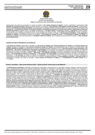 Salvador • segunda-feira
26 de agosto de 2013
Ano 5 • Nº 1.426
Documento assinado digitalmente conforme MP n 2.200-2/2001 de 24/08/2001, que institui a infra-estrutura de Chaves Públicas Brasileira - ICP - Brasil.
Tribunal Regional do Trabalho da 5ª Região
DIÁRIO DA JUSTIÇA ELETRÔNICO 29
PODER JUDICIÁRIO
JUSTIÇA DO TRABALHO
TRIBUNAL REGIONAL DO TRABALHO DA 5ª REGIÃO
caracterização; dos poderes do empregador no contrato de trabalho. 5 Do contrato individual de trabalho: conceito, classificação e características. 6 Da
alteração do contrato de trabalho: alteração unilateral e bilateral; o jus variandi. 7 Da suspensão e interrupção do contrato de trabalho: caracterização e
distinção. 8 Da rescisão do contrato de trabalho: das justas causas; da despedida indireta; da dispensa arbitrária; da culpa recíproca; da indenização. 9 Do
aviso prévio. 10 Da duração do trabalho; da jornada de trabalho; dos períodos de descanso; do intervalo para repouso e alimentação; do descanso
semanal remunerado; do trabalho noturno e do trabalho extraordinário. 11 Do salário-mínimo: irredutibilidade e garantia. 12 Das férias: do direito a férias e
da sua duração; da concessão e da época das férias; da remuneração e do abono de férias. 13 Do salário e da remuneração: conceito e distinções;
composição do salário; modalidades de salário; formas e meios de pagamento do salário; 13º salário. 14 Da prescrição e decadência. 15 Da segurança e
medicina no trabalho: das atividades insalubres ou perigosas. 16 Da proteção ao trabalho do menor. 17 Da proteção ao trabalho da mulher: da
estabilidade da gestante; da licença-maternidade. 18 Do Direito Coletivo do Trabalho: das convenções e acordos coletivos de trabalho. 19 Das comissões
de Conciliação Prévia.
NOÇÕES DE DIREITO PROCESSUAL DO TRABALHO
1 Da Justiça do Trabalho: organização e competência. 2 Das Varas do Trabalho, dos Tribunais Regionais do Trabalho e do Tribunal Superior do
Trabalho: jurisdição e competência. 3 Dos serviços auxiliares da Justiça do Trabalho: das secretarias das Varas do Trabalho; dos distribuidores. 4 Do
processo judiciário do trabalho: princípios gerais do processo trabalhista (aplicação subsidiária do CPC). 5 Dos atos, termos e prazos processuais. 6 Da
distribuição. 7 Das custas e emolumentos. 8 Das partes e procuradores: do jus postulandi; da substituição e representação processuais; da assistência
judiciária; dos honorários de advogado. 9 Das exceções. 10 Das audiências: de conciliação, de instrução e de julgamento; da notificação das partes; do
arquivamento do processo; da revelia e confissão. 11 Das provas. 12 Dos dissídios individuais: da forma de reclamação e notificação; da legitimidade para
ajuizar. 13 Do procedimento ordinário e sumaríssimo. 14 Da sentença e da coisa julgada: da liquidação da sentença: por cálculo, por artigos e por
arbitramento. 15 Da execução: da citação; do depósito da condenação e da nomeação de bens; do mandado e penhora; dos bens penhoráveis e
impenhoráveis; da impenhorabilidade do bem de família (Lei nº 8.009/90 e alterações posteriores). 16 Dos embargos à execução. 17 Da praça e leilão; da
arrematação; da remição; das custas na execução. 18 Dos recursos no Processo do Trabalho. 19. Informatização do Processo Judicial (Lei nº
11.419/2006).
TÉCNICO JUDICIÁRIO – ÁREA APOIO ESPECIALIZADO – ESPECIALIDADE TECNOLOGIA DA INFORMAÇÃO
1 Fundamentos de computação: organização e arquitetura de computadores; componentes de um computador (hardware e software); sistemas de entrada,
saída e armazenamento; princípios de sistemas operacionais; aplicações de informática e microinformática; ambiente Windows XP e posteriores. 2
Desenvolvimento de sistemas: ferramentas de desenvolvimento de software e ferramentas CASE: aspectos de linguagens de programação, algoritmos e
estruturas de dados e objetos; programação orientada a objetos; padrões de projeto. 3 Bancos de dados: organização de arquivos e métodos de acesso;
abstração e modelo de dados; sistemas gerenciadores de banco de dados (SGBD); linguagens de definição e manipulação de dados; linguagens de consulta
(query language) – SQL e PL/SQL; conhecimentos de SGBD Oracle e Postgresql. 4 Linguagens de programação: tipos de dados elementares e
estruturados; funções e procedimentos; estruturas de controle de fluxo; caracterização das linguagens de programação Java; linguagens de programação
orientada a objetos; programação Java: arquitetura J2EE. 5 Redes de computadores: fundamentos de comunicação de dados; meios físicos de transmissão;
elementos de interconexão de redes de computadores (gateways, switches, roteadores); estações e servidores; tecnologias de redes locais e de longa
distância; arquitetura, protocolos e serviços de redes de comunicação; arquitetura TCP/IP; arquitetura cliente-servidor; conceitos de Internet e Intranet. 6
Sistemas operacionais Windows Server 2008 R2 e posteriores e Red Hat Linux: princípios, conceitos e operação básica. 7 Administração de usuários,
grupos, permissões, controle de acesso (LDAP, Samba e Active Directory). 8. Noções sobre política de backup: sistemas de cópia de segurança: tipos
e meios de armazenamento. 9 Noções sobre unidades de armazenamento de dados. 10 Segurança de redes de computadores: firewall; sistemas de
detecção de intrusão (IDS); antivírus; ataques e ameaças da Internet e de redes sem fio; criptografia: conceitos básicos de criptografia. 11 Infraestrutura de
Chaves Públicas: ICPBrasil, criptografia simétrica e assimétrica, certificação e assinatura digital 12 Gestão e Governança de TI: noções de gerenciamento
de serviços (ITIL v3): gerenciamento de incidentes e problemas; gerenciamento de mudanças; central de serviços.
 