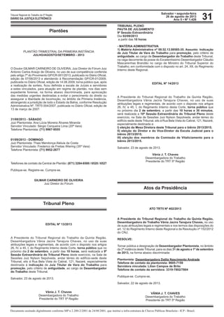 Salvador • segunda-feira
26 de agosto de 2013
Ano 5 • Nº 1.426
Documento assinado digitalmente conforme MP n 2.200-2/2001 de 24/08/2001, que institui a infra-estrutura de Chaves Públicas Brasileira - ICP - Brasil.
Tribunal Regional do Trabalho da 5ª Região
DIÁRIO DA JUSTIÇA ELETRÔNICO 31
Plantões
PLANTÃO TRIMESTRAL DA PRIMEIRA INSTÂNCIA
JULHO/AGOSTO/SETEMBRO - 2013
O Doutor GILMAR CARNEIRO DE OLIVEIRA, Juiz Diretor do Fórum Juiz
Antonio Carlos Araújo de Oliveira, no uso de sua competência conferida
pelo artigo 7º do Provimento GP/CR-001/2013, publicado no Diário Oficial,
edição de 07/08/2013 e atendendo à Recomendação GP/CR-01/2009,
publicada no Diário Oficial, edição de 14.08.2009, torna público que, após
a realização de sorteio, ficou definida a escala de Juízes e servidores
a estes vinculados, para atuação em regime de plantão, nos dias sem
expediente forense, na forma abaixo discriminada, para apreciação
das medidas urgentes destinadas a evitar o perecimento do direito ou
assegurar a liberdade de locomoção, no âmbito da Primeira Instância,
abrangendo a jurisdição de todo o Estado da Bahia, conforme Resolução
Administrativa Nº. TRT5 004/2007, publicada no Diário Oficial, edição de
13 de março de 2007:
41457
41503
31/08/2013 - SÁBADO31/08/2013 - SÁBADO
Juiz Plantonista: Ana Lúcia Moreira Álvares Miranda
Servidor Vinculado: Sérgio Cerqueira Lima (20ª Vara)
Telefone Plantonista: (71) 9967-9555
41518
01/09/2013 - DOMINGO
Juiz Plantonista: Thais Mendonça Aleluia da Costa
Servidor Vinculado: Frederico de Freitas Wiering (35ª Vara)
Telefone Plantonista: (71) 9952-2677
41510
Telefones de contato da Central de Plantão: (071) 3284-6500 / 6520 / 6527
Publique-se. Registre-se. Cumpra-se.
GILMAR CARNEIRO DE OLIVEIRA
Juiz Diretor do Fórum
Tribunal Pleno
EDITAL Nº 13/2013
A Presidente do Tribunal Regional do Trabalho da Quinta Região,
Desembargadora Vânia Jacira Tanajura Chaves, no uso de suas
atribuições legais e regimentais, de acordo com o disposto nos artigos
26, IV, e 45, I, do Regimento Interno desta Corte, torna público que no
próximo dia 2 de setembro, a partir das 10 horas, será realizada a 9ª
Sessão Extraordinária do Tribunal Pleno deste exercício, na Sala de
Sessões Juiz Nylson Sepúlveda, andar térreo do edifício-sede deste
Tribunal, sito à Rua Bela Vista do Cabral, 121, Nazaré, especialmente
destinada à indicação de Juiz Titular de Vara do Trabalho para
promoção, pelo critério de antiguidade, ao cargo de Desembargador
do Trabalho deste Tribunal.
Salvador, 23 de agosto de 2013.
Vânia J. T. Chaves
Desembargadora do Trabalho
Presidente do TRT 5ª Região
TRIBUNAL PLENO
PAUTA DE JULGAMENTO
9ª Sessão Extraordinária
Dia 02/09/2013
a partir das 10 horas
- MATÉRIA ADMINISTRATIVA
1) Matéria Administrativa nº 09.52.13.00585-35. Assunto: Indicação
de Juiz Titular de Vara do Trabalho para promoção, pelo critério de
antiguidade, ao cargo de Desembargador do Trabalho deste Tribunal,
na vaga decorrente da posse do Excelentíssimo Desembargador Cláudio
Mascarenhas Brandão no cargo de Ministro do Tribunal Superior do
Trabalho, em conformidade com o disposto no art. 24, XII, do Regimento
Interno deste Regional.
EDITAL Nº 14/2013
A Presidente do Tribunal Regional do Trabalho da Quinta Região,
Desembargadora Vânia Jacira Tanajura Chaves, no uso de suas
atribuições legais e regimentais, de acordo com o disposto nos artigos
26, IV, e 45, I, do Regimento Interno desta Corte, torna público que
no próximo dia 2 de setembro, a partir das 10 horas e 30 minutos,
será realizada a 10ª Sessão Extraordinária do Tribunal Pleno deste
exercício, na Sala de Sessões Juiz Nylson Sepúlveda, andar térreo do
edifício-sede deste Tribunal, sito à Rua Bela Vista do Cabral, 121, Nazaré,
especialmente destinada a:
I) eleição da Mesa Diretora deste Tribunal para o biênio 2013/2015;
II) eleição do Diretor e do Vice-Diretor da Escola Judicial para o
biênio 2013/2015;
III) eleição dos membros da Comissão de Vitaliciamento para o
biênio 2013/2015.
Salvador, 23 de agosto de 2013.
Vânia J. T. Chaves
Desembargadora do Trabalho
Presidente do TRT 5ª Região
Atos da Presidência
ATO TRT5 Nº 402/2013
A Presidente do Tribunal Regional do Trabalho da Quinta Região,
Desembargadora do Trabalho Vânia Jacira Tanajura Chaves, no uso
de suas atribuições legais e regimentais e nos termos das disposições do
art. 12 do Regimento Interno deste Regional e da Resolução nº 152/2012
do CNJ;
RESOLVE:
Tornar pública a designação de Desembargador Plantonista, no âmbito
da 2ª instância deste Tribunal, para os dias 31 de agosto e 1º de setembro
de 2013, na forma abaixo discriminada:
Plantonista: Desembargadora Dalila Nascimento Andrade
Telefone de contato da plantonista: 9605-7159
Servidora vinculada: Lilian Campos de Brito
Telefone de contato da servidora: 3319-7802/7804
Publique-se. Cumpra-se.
Salvador, 22 de agosto de 2013.
VÂNIA J. T. CHAVES
Desembargadora do Trabalho
Presidente do TRT 5ª Região
 