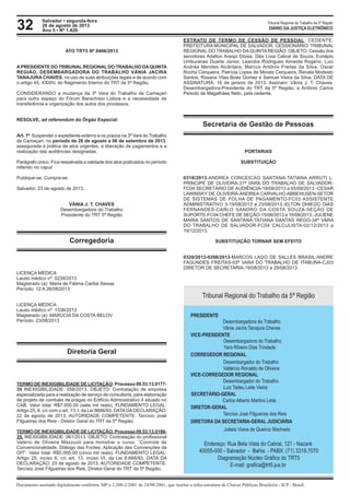32 Tribunal Regional do Trabalho da 5ª Região
Documento assinado digitalmente conforme MP n 2.200-2/2001 de 24/08/2001, que institui a infra-estrutura de Chaves Públicas Brasileira - ICP - Brasil.
DIÁRIO DA JUSTIÇA ELETRÔNICO
Salvador • segunda-feira
26 de agosto de 2013
Ano 5 • Nº 1.426
ATO TRT5 Nº 0406/2013
APRESIDENTE DO TRIBUNALREGIONALDO TRABALHO DAQUINTA
REGIÃO, DESEMBARGADORA DO TRABALHO VÂNIA JACIRA
TANAJURA CHAVES, no uso de suas atribuições legais e de acordo com
o artigo 45, XXXIV, do Regimento Interno do TRT da 5ª Região,
CONSIDERANDO a mudança da 3ª Vara do Trabalho de Camaçari
para outro espaço do Fórum Barachísio Lisboa e a necessidade de
transferência e organização dos autos dos processos,
RESOLVE, ad referendum do Órgão Especial:
Art. 1º Suspender o expediente externo e os prazos na 3ª Vara do Trabalho
de Camaçari, no período de 26 de agosto a 06 de setembro de 2013,
assegurada a prática de atos urgentes, a liberação de pagamentos e a
realização das audiências designadas.
Parágrafo único. Fica ressalvada a validade dos atos praticados no período
referido no caput.
Publique-se. Cumpra-se.
Salvador, 23 de agosto de 2013.
VÂNIA J. T. CHAVES
Desembargadora do Trabalho
Presidente do TRT 5ª Região
Corregedoria
LICENÇA MÉDICA
Laudo médico nº: 0239/2013
Magistrado (a): Maria de Fátima Caribé Seixas
Período: 12 A 26/08/2013
LICENÇA MÉDICA
Laudo médico nº: 1338/2013
Magistrado (a): MARÚCIA DA COSTA BELOV
Período: 23/08/2013
Diretoria Geral
TERMO DE INEXIGIBILIDADE DE LICITAÇÃO: Processo 09.53.13.0177-
35 INEXIGIBILIDADE: 058/2013. OBJETO: Contratação de empresa
especializada para a realização de serviço de consultoria, para elaboração
de projeto de combate de pragas no Edifício Administrativo 4 situado no
CAB. Valor total: R$7.000,00 (sete mil reais). FUNDAMENTO LEGAL:
Artigo 25, II, c/c com o art. 13, I, da Lei 8666/93. DATADADECLARAÇÃO:
22 de agosto de 2013. AUTORIDADE COMPETENTE: Tarcísio José
Filgueiras dos Reis - Diretor Geral do TRT da 5ª Região.
			
TERMO DE INEXIGIBILIDADE DE LICITAÇÃO: Processo 09.53.13.0186-
35. INEXIGIBILIDADE: 061/2013. OBJETO: Contratação do profissional
Valério de Oliveira Mazzuoli para ministrar o curso: “Controle de
Convencionalidade. Diálogo das Fontes. Aplicação das Convenções da
OIT”. Valor total: R$5.000,00 (cinco mil reais). FUNDAMENTO LEGAL:
Artigo 25, inciso II, c/c art. 13, inciso VI, da Lei 8.666/93. DATA DA
DECLARAÇÃO: 23 de agosto de 2013. AUTORIDADE COMPETENTE:
Tarcísio José Filgueiras dos Reis, Diretor-Geral do TRT da 5ª Região.
	
EXTRATO DE TERMO DE CESSÃO DE PESSOAL. CEDENTE:
PREFEITURA MUNICIPAL DE SALVADOR. CESSIONÁRIO: TRIBUNAL
REGIONAL DO TRABALHO DAQUINTAREGIÃO. OBJETO: Cessão dos
servidores Adalton Araújo Dórea, Déa Lívia Cabral de Souza, Eunápio
Umburanas Duarte Júnior, Leandra Rodrigues Almeida Rogério, Luci
Andréa Mendes Alcântara, Marcos Antônio Freitas da Silva, Oscar
Rocha Cerqueira, Patrícia Lopes de Morais Cerqueira, Renata Modesto
Santos, Rosana Vilas Boas Gomez e Samuel Vieira da Silva. DATA DE
ASSINATURA: 16 de janeiro de 2013. Assinam: Vânia J. T. Chaves,
Desembargadora-Presidente do TRT da 5ª Região, e Antônio Carlos
Peixoto de Magalhães Neto, pela cedente.
Secretaria de Gestão de Pessoas
PORTARIAS
SUBSTITUIÇÃO
0318/2013-ANDREA CONCEICAO SANTANA-TATIANA ARRUTI L.
PRINCIPE DE OLIVEIRA-31ª VARA DO TRABALHO DE SALVADOR-
FC04 SECRETÁRIO DE AUDIÊNCIA-19/08/2013 a 05/09/2013.-CESAR
LAWINSKY DE OLIVEIRA-ANDREA CARVALHO ABBEHUSEN-SETOR
DE SISTEMAS DE FOLHA DE PAGAMENTO-FC03 ASSISTENTE
ADMINISTRATIVO 3-19/08/2013 a 23/08/2013.-ELTON DHIEGO DIAS
FERNANDES-CARLO SANDRO DA COSTA SOUZA-SEÇÃO DE
SUPORTE-FC04 CHEFE DE SEÇÃO-15/08/2013 a 16/08/2013.-JULIENE
MARIA SANTOS DE SANTANA-TATIANA DANTAS REGO-34ª VARA
DO TRABALHO DE SALVADOR-FC04 CALCULISTA-02/12/2013 a
19/12/2013.
SUBSTITUIÇÃO TORNAR SEM EFEITO
0320/2013-0298/2013-MARCOS LAGO DE SALLES BRASIL-ANDRE
FAGUNDES FREITAS-03ª VARA DO TRABALHO DE ITABUNA-CJ03
DIRETOR DE SECRETARIA-19/08/2013 a 29/08/2013.
Carlos Alberto Martins Leite
Tarcísio José Filgueiras dos Reis
Julieta Viana de Queiroz Machado
DIRETORA DA SECRETARIA-GERAL JUDICIÁRIA
SECRETÁRIO-GERAL
VICE-CORREGEDOR REGIONAL
CORREGEDOR REGIONAL
VICE-PRESIDENTE
PRESIDENTE
DIRETOR-GERAL
Tribunal Regional do Trabalho da 5ª Região
Desembargadora do Trabalho
Vânia Jacira Tanajura Chaves
Desembargadora do Trabalho
Yara Ribeiro Dias Trindade
Desembargador do Trabalho
Luiz Tadeu Leite Vieira
Desembargador do Trabalho
Valtércio Ronaldo de Oliveira
Endereço: Rua Bela Vista do Cabral, 121 - Nazaré
40055-000 - Salvador - Bahia - PABX: (71) 3319.7070
Diagramação Núcleo Gráfico do TRT5
E-mail: grafica@trt5.jus.br
 