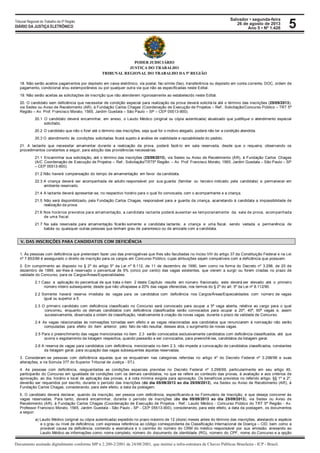 Salvador • segunda-feira
26 de agosto de 2013
Ano 5 • Nº 1.426
Documento assinado digitalmente conforme MP n 2.200-2/2001 de 24/08/2001, que institui a infra-estrutura de Chaves Públicas Brasileira - ICP - Brasil.
Tribunal Regional do Trabalho da 5ª Região
DIÁRIO DA JUSTIÇA ELETRÔNICO 5
PODER JUDICIÁRIO
JUSTIÇA DO TRABALHO
TRIBUNAL REGIONAL DO TRABALHO DA 5ª REGIÃO
18. Não serão aceitos pagamentos por depósito em caixa eletrônico, via postal, fac-símile (fax), transferência ou depósito em conta corrente, DOC, ordem de
pagamento, condicional e/ou extemporâneos ou por qualquer outra via que não as especificadas neste Edital.
19. Não serão aceitas as solicitações de inscrição que não atenderem rigorosamente ao estabelecido neste Edital.
20. O candidato sem deficiência que necessitar de condição especial para realização da prova deverá solicitá-la até o término das inscrições (25/09/2013),
via Sedex ou Aviso de Recebimento (AR), à Fundação Carlos Chagas (Coordenação de Execução de Projetos – Ref.: Solicitação/Concurso Público – TRT 5ª
Região – Av. Prof. Francisco Morato, 1565, Jardim Guedala – São Paulo – SP – CEP 05513-900).
20.1 O candidato deverá encaminhar, em anexo, o Laudo Médico (original ou cópia autenticada) atualizado que justifique o atendimento especial
solicitado.
20.2 O candidato que não o fizer até o término das inscrições, seja qual for o motivo alegado, poderá não ter a condição atendida.
20.3 O atendimento às condições solicitadas ficará sujeito à análise de viabilidade e razoabilidade do pedido.
21. A lactante que necessitar amamentar durante a realização da prova, poderá fazê-lo em sala reservada, desde que o requeira, observando os
procedimentos constantes a seguir, para adoção das providências necessárias.
21.1 Encaminhar sua solicitação, até o término das inscrições (25/09/2013), via Sedex ou Aviso de Recebimento (AR), à Fundação Carlos Chagas
(A/C Coordenação de Execução de Projetos – Ref.: Solicitação/TRT5ª Região – Av. Prof. Francisco Morato, 1565, Jardim Guedala – São Paulo – SP
– CEP 05513-900).
21.2 Não haverá compensação do tempo de amamentação em favor da candidata.
22.3 A criança deverá ser acompanhada de adulto responsável por sua guarda (familiar ou terceiro indicado pela candidata) e permanecer em
ambiente reservado.
21.4 A lactante deverá apresentar-se, no respectivo horário para o qual foi convocada, com o acompanhante e a criança.
21.5 Não será disponibilizado, pela Fundação Carlos Chagas, responsável para a guarda da criança, acarretando à candidata a impossibilidade de
realização da prova.
21.6 Nos horários previstos para amamentação, a candidata lactante poderá ausentar-se temporariamente da sala de prova, acompanhada
de uma fiscal.
21.7 Na sala reservada para amamentação ficarão somente a candidata lactante, a criança e uma fiscal, sendo vedada a permanência de
babás ou quaisquer outras pessoas que tenham grau de parentesco ou de amizade com a candidata.
V. DAS INSCRIÇÕES PARA CANDIDATOS COM DEFICIÊNCIA
1. Às pessoas com deficiência que pretendam fazer uso das prerrogativas que lhes são facultadas no inciso VIII do artigo 37 da Constituição Federal e na Lei
nº 7.853/89 é assegurado o direito de inscrição para os cargos em Concurso Público, cujas atribuições sejam compatíveis com a deficiência que possuem.
2. Em cumprimento ao disposto no § 2º do artigo 5º da Lei nº 8.112, de 11 de dezembro de 1990, bem como na forma do Decreto nº 3.298, de 20 de
dezembro de 1999, ser-lhes-á reservado o percentual de 5% (cinco por cento) das vagas existentes, que vierem a surgir ou forem criadas no prazo de
validade do Concurso, para os Cargos/Áreas/Especialidades.
2.1 Caso a aplicação do percentual de que trata o item 2 deste Capítulo resulte em número fracionado, este deverá ser elevado até o primeiro
número inteiro subsequente, desde que não ultrapasse a 20% das vagas oferecidas, nos termos do § 2º do art. 5º da Lei nº 8.112/90.
2.2 Somente haverá reserva imediata de vagas para os candidatos com deficiência nos Cargos/Áreas/Especialidades com número de vagas
igual ou superior a 5.
2.3 O primeiro candidato com deficiência classificado no Concurso será convocado para ocupar a 5ª vaga aberta, relativa ao cargo para o qual
concorreu, enquanto os demais candidatos com deficiência classificados serão convocados para ocupar a 20ª, 40ª, 60ª vagas e, assim
sucessivamente, observada a ordem de classificação, relativamente à criação de novas vagas, durante o prazo de validade de Concurso.
2.4 As vagas relacionadas às nomeações tornadas sem efeito e as vagas relacionadas aos candidatos que renunciarem à nomeação não serão
computadas para efeito do item anterior, pelo fato de não resultar, desses atos, o surgimento de novas vagas.
2.5 Para o preenchimento das vagas mencionadas no item 2.3 serão convocados exclusivamente candidatos com deficiência classificados, até que
ocorra o esgotamento da listagem respectiva, quando passarão a ser convocados, para preenchê-las, candidatos da listagem geral.
2.6 A reserva de vagas para candidatos com deficiência, mencionada no item 2.3, não impede a convocação de candidatos classificados, constantes
da listagem geral, para ocupação das vagas subsequentes àquelas reservadas.
3. Consideram-se pessoas com deficiência aquelas que se enquadram nas categorias referidas no artigo 4º do Decreto Federal nº 3.298/99 e suas
alterações, e na Súmula 377 do Superior Tribunal de Justiça - STJ.
4. As pessoas com deficiência, resguardadas as condições especiais previstas no Decreto Federal nº 3.298/99, particularmente em seu artigo 40,
participarão do Concurso em igualdade de condições com os demais candidatos, no que se refere ao conteúdo das provas, à avaliação e aos critérios de
aprovação, ao dia, horário e local de aplicação das provas, e à nota mínima exigida para aprovação. Os benefícios previstos no referido artigo, §§ 1º e 2º,
deverão ser requeridos por escrito, durante o período das inscrições (do dia 05/09/2013 ao dia 25/09/2013), via Sedex ou Aviso de Recebimento (AR), à
Fundação Carlos Chagas, considerando, para este efeito, a data da postagem.
5. O candidato deverá declarar, quando da inscrição, ser pessoa com deficiência, especificando-a no Formulário de Inscrição, e que deseja concorrer às
vagas reservadas. Para tanto, deverá encaminhar, durante o período de inscrições (do dia 05/09/2013 ao dia 25/09/2013), via Sedex ou Aviso de
Recebimento (AR), à Fundação Carlos Chagas (Coordenação de Execução de Projetos - Ref.: Laudo Médico - Concurso Público do TRT 5ª Região - Av.
Professor Francisco Morato, 1565, Jardim Guedala - São Paulo - SP - CEP 05513-900), considerando, para este efeito, a data da postagem, os documentos
a seguir:
a) Laudo Médico (original ou cópia autenticada) expedido no prazo máximo de 12 (doze) meses antes do término das inscrições, atestando a espécie
e o grau ou nível de deficiência, com expressa referência ao código correspondente da Classificação Internacional de Doença – CID, bem como a
provável causa da deficiência, contendo a assinatura e o carimbo do número do CRM do médico responsável por sua emissão; anexando ao
Laudo Médico as informações como: nome completo, número do documento de identidade (RG), número do CPF, nome do Concurso e a opção
 