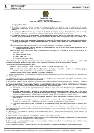6 Tribunal Regional do Trabalho da 5ª Região
Documento assinado digitalmente conforme MP n 2.200-2/2001 de 24/08/2001, que institui a infra-estrutura de Chaves Públicas Brasileira - ICP - Brasil.
DIÁRIO DA JUSTIÇA ELETRÔNICO
Salvador • segunda-feira
26 de agosto de 2013
Ano 5 • Nº 1.426
PODER JUDICIÁRIO
JUSTIÇA DO TRABALHO
TRIBUNAL REGIONAL DO TRABALHO DA 5ª REGIÃO
de Cargo/Área/Especialidade;
b) O candidato com deficiência visual, que necessitar de prova especial em Braile ou Ampliada ou Leitura de sua prova, além do envio da
documentação indicada na letra “a” deste item, deverá encaminhar solicitação por escrito, até o término das inscrições, especificando o tipo de
deficiência;
c) O candidato com deficiência auditiva, que necessitar do atendimento do Intérprete de Língua Brasileira de Sinais, além do envio da
documentação indicada na letra “a” deste item, deverá encaminhar solicitação por escrito, até o término das inscrições;
d) O candidato com deficiência que necessitar de tempo adicional para realização das provas, além do envio da documentação indicada na letra “a”
deste item, deverá encaminhar solicitação com justificativa acompanhada de parecer emitido por especialista da área de sua deficiência, até o
término das inscrições.
5.1 Aos deficientes visuais (cegos) que solicitarem prova especial em Braile serão oferecidas provas nesse sistema e suas respostas deverão ser
transcritas também em Braile. Os referidos candidatos deverão levar para esse fim, no dia da aplicação da prova, reglete e punção, podendo,
ainda, utilizar-se de soroban.
5.2 Aos deficientes visuais (baixa visão) que solicitarem prova especial Ampliada serão oferecidas provas nesse sistema.
5.2.1 O candidato deverá indicar o tamanho da fonte de sua prova Ampliada, entre 18, 24 ou 28. Não havendo indicação de tamanho de fonte, a
prova será confeccionada em fonte 24.
5.3 Os deficientes visuais (cegos ou baixa visão), que solicitarem prova especial por meio da utilização de software, deverão indicar um dos
relacionados a seguir:
5.3.1 Dos Vox (sintetizador de voz);
5.3.2 Jaws (Leitor de Tela);
5.3.3 ZoomText (Ampliação ou Leitura).
6. Os candidatos que, dentro do período das inscrições, não atenderem aos dispositivos mencionados no item 5 deste Capítulo e seus subitens serão
considerados como pessoas sem deficiência, seja qual for o motivo alegado, bem como poderão não ter as condições especiais atendidas.
7. No ato da inscrição o candidato com deficiência deverá:
7.1 Declarar conhecer o Decreto nº 3.298/99, o Decreto nº 5.296/2004 e a Instrução Normativa nº 07/96 – TST.
7.2 Declarar estar ciente das atribuições do Cargo/Área/Especialidade pretendido e que, no caso de vir a exercê-lo, estará sujeito à avaliação pelo
desempenho dessas atribuições, para fins de habilitação durante o estágio probatório.
7.3 Informar se deseja concorrer às vagas reservadas aos candidatos com deficiência.
8. O candidato com deficiência que não realizar a inscrição conforme instruções constantes deste Capítulo não poderá impetrar recurso administrativo em
favor de sua condição.
9. O candidato com deficiência, se classificado na forma deste Edital, além de figurar na lista de classificação geral, terá seu nome constante da lista
específica de candidatos com deficiência, por Cargo/Área/Especialidade.
10. O candidato com deficiência aprovado no Concurso, quando convocado, deverá apresentar documento de identidade original, submeter-se à avaliação a
ser realizada pela Junta Médica Oficial do TRT da 5ª Região ou por ele credenciada, objetivando verificar se a deficiência se enquadra na previsão do art. 4º, e
seus incisos do Decreto Federal nº 3.298/1999 e suas alterações, nos termos dos artigos 37 e 43 do referido Decreto nº 3298/99, na Súmula 377 do Superior
Tribunal de Justiça (STJ) e no Enunciado AGU nº 45, de 14/09/2009, observadas as seguintes disposições:
10.1 A avaliação de que trata este item, de caráter terminativo, será realizada por equipe prevista pelo art. 43 do Decreto Federal nº 3.298/1999 e suas
alterações.
10.2 A avaliação ficará condicionada à apresentação, pelo candidato, de documento de identidade original e terá por base o Laudo Médico
encaminhado no período das inscrições, conforme item 5 deste Capítulo, atestando a espécie e o grau ou nível de deficiência, com expressa
referência ao código correspondente da Classificação Internacional de Doença – CID, bem como a provável causa da deficiência.
10.3 Não haverá segunda chamada, seja qual for o motivo alegado para justificar o atraso ou a ausência do candidato com deficiência à avaliação
tratada no item 10.
10.4 Se a deficiência do candidato não se enquadrar na previsão do art. 4º e seus incisos do Decreto Federal nº 3.298/1999 e suas alterações, na
Súmula 377 e no Enunciado AGU nº 45/2009 ele será classificado em igualdade de condições com os demais candidatos.
10.4.1 O candidato será eliminado do certame, na hipótese de ter sido classificado em posição superior aos limites constantes no Capítulo IX deste
Edital.
11. As vagas definidas no item 2 deste Capítulo que não forem providas por falta de candidatos com deficiência ou por reprovação no Concurso ou na perícia
médica, esgotada a listagem especial, serão preenchidas pelos demais candidatos com estrita observância à ordem classificatória, na forma do contido no
item 2.5 deste Capítulo.
12. A não observância, pelo candidato, de qualquer das disposições deste Capítulo implicará a perda do direito a ser nomeado para as vagas reservadas aos
candidatos com deficiência.
13. O laudo médico apresentado terá validade somente para este Concurso Público e não será devolvido.
14. O candidato com deficiência, depois de nomeado, será acompanhado por Equipe Multiprofissional, que avaliará a compatibilidade entre as atribuições do
Cargo/Área/Especialidade e a sua deficiência durante o estágio probatório.
15. Será exonerado o candidato com deficiência que, no decorrer do estágio probatório, tiver verificada a incompatibilidade de sua deficiência com as
atribuições do Cargo/Área/Especialidade.
16. Após a investidura do candidato, a deficiência não poderá ser arguida para justificar a concessão de readaptação ou aposentadoria por invalidez.
 
