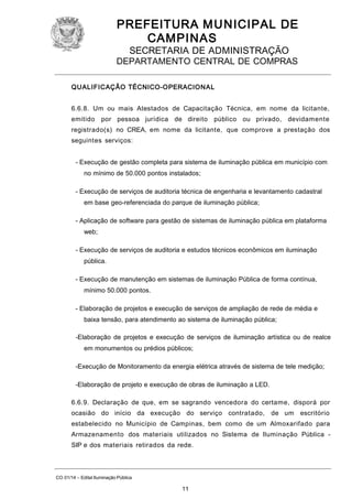 PREFEITURA M U NICIPAL DE
CAMPINAS
SECRETARIA DE ADMINISTRAÇÃO

DEPARTAMENTO CENTRAL DE COMPRAS
QUALIFICAÇÃO TÉCNICO-OPERACIONAL
6.6.8. Um ou mais Atestados de Capacitação Técnica, em nome da licitante,
emitido

por pessoa jurídica de direito público ou privado, devidamente

registrado(s) no CREA, em nome da licitante, que comprove a prestação dos
seguintes serviços:
- Execução de gestão completa para sistema de iluminação pública em município com
no mínimo de 50.000 pontos instalados;
- Execução de serviços de auditoria técnica de engenharia e levantamento cadastral
em base geo-referenciada do parque de iluminação pública;
- Aplicação de software para gestão de sistemas de iluminação pública em plataforma
web;
- Execução de serviços de auditoria e estudos técnicos econômicos em iluminação
pública.
- Execução de manutenção em sistemas de iluminação Pública de forma contínua,
mínimo 50.000 pontos.
- Elaboração de projetos e execução de serviços de ampliação de rede de média e
baixa tensão, para atendimento ao sistema de iluminação pública;
-Elaboração de projetos e execução de serviços de iluminação artística ou de realce
em monumentos ou prédios públicos;
-Execução de Monitoramento da energia elétrica através de sistema de tele medição;
-Elaboração de projeto e execução de obras de iluminação a LED.
6.6.9. Declaração de que, em se sagrando vencedora do certame, disporá por
ocasião do início da execução do serviço contratado,

de um escritório

estabelecido no Município de Campinas, bem como de um Almoxarifado para
Armazenamento dos materiais utilizados no Sistema de Iluminação Pública SIP e dos materiais retirados da rede.

CO 01/14 – Edital Iluminação Pública

11

 