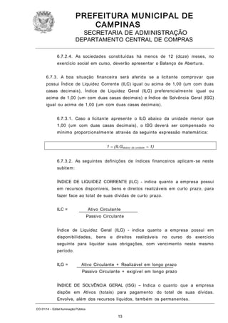 PREFEITURA M U NICIPAL DE
CAMPINAS
SECRETARIA DE ADMINISTRAÇÃO

DEPARTAMENTO CENTRAL DE COMPRAS
6.7.2.4. As sociedades constituídas há menos de 12 (doze) meses, no
exercício social em curso, deverão apresentar o Balanço de Abertura.
6.7.3. A boa situação financeira será aferida se a licitante comprovar que
possui Índice de Liquidez Corrente (ILC) igual ou acima de 1,00 (um com duas
casas decimais), Índice de Liquidez Geral (ILG) preferencialmente igual ou
acima de 1,00 (um com duas casas decimais) e Índice de Solvência Geral (ISG)
igual ou acima de 1,00 (um com duas casas decimais).
6.7.3.1. Caso a licitante apresente o ILG abaixo da unidade menor que
1,00 (um com duas casas decimais), o ISG deverá ser compensado no
mínimo proporcionalmente através da seguinte expressão matemática:

1 – (ILG abaixo da unidade – 1)
6.7.3.2. As seguintes definições de índices financeiros aplicam- se neste
subitem:
ÍNDICE DE LIQUIDEZ CORRENTE (ILC) - indica quanto a empresa possui
em recursos disponíveis, bens e direitos realizáveis em curto prazo, para
fazer face ao total de suas dívidas de curto prazo.
ILC =

Ativo Circulante
Passivo Circulante

Índice de Liquidez Geral (ILG) - indica quanto a empresa possui em
disponibilidades,

bens

e direitos

realizáveis

no curso

do exercício

seguinte para liquidar suas obrigações, com vencimento neste mesmo
período.
ILG =

Ativo Circulante + Realizável em longo prazo
Passivo Circulante + exigível em longo prazo

ÍNDICE DE SOLVÊNCIA GERAL (ISG) – Indica o quanto que a empresa
dispõe em Ativos (totais) para pagamento do total de suas dívidas.
Envolve, além dos recursos líquidos, também os permanentes.
CO 01/14 – Edital Iluminação Pública

13

 