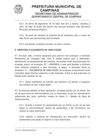 PREFEITURA M U NICIPAL DE
CAMPINAS
SECRETARIA DE ADMINISTRAÇÃO

DEPARTAMENTO CENTRAL DE COMPRAS
8.2.1. da forma de pagamento de 10 (dez) dias fora a dezena, contados a
partir da data do aceite das faturas dos serviços prestados pela Secretaria
Municipal de Serviços Públicos;
8.2.2. do prazo de validade da proposta de 60 (sessenta) dias, a contar da
data limite para apresentação dos envelopes;
8.2.3. das demais condições previstas no edital e anexos.
9. ABERTURA E JULGAMENTO DA HABI LITAÇÃO
9.1. Em local, data, e horário designado para abertura dos envelopes, a Comissão
Permanente

de Licitações

dará

início

à sessão pública

para

a Habilitação,

identificando os representantes das licitantes. Na ocasião, serão acondicionados em
envelope próprio os envelopes “B” – PROPOSTA, o qual será fechado e rubricado
pelas licitantes presentes e pela Comissão. A seguir, a Comissão abrirá os
envelopes “A” - DOCUMENTOS DE HABILITAÇÃO. Os envelopes e documentos serão
rubricados pelas licitantes presentes e pela Comissão. Todos os atos praticados na
Sessão serão lançados em ata.
9.1.1. Serão inabilitadas as licitantes que deixarem de atender a quaisquer
dos subitens do item 6 deste Edital.
9.2. As licitantes poderão se fazer representar na sessão pública por um diretor, por
um de seus sócios ou administradores, por um procurador ou por um representante
credenciado por carta, conforme modelo do Anexo V - Modelo de Carta de
Credenciamento.
9.2.1. Quando a licitante for representada por um diretor ou por um de seus
sócios ou administradores, deverá ser apresentado o Ato Constitutivo, em
original ou cópia autenticada.
9.2.2.

Quando

a empresa for representada

por procurador,

apresentada procuração no original ou cópia autenticada.

CO 01/14 – Edital Iluminação Pública

16

deverá

ser

 