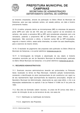 PREFEITURA M U NICIPAL DE
CAMPINAS
SECRETARIA DE ADMINISTRAÇÃO

DEPARTAMENTO CENTRAL DE COMPRAS
as licitantes empatadas, através de publicação no Diário Oficial do Município de
Campinas, para que seja realizado sorteio, em sessão pública, em data e horário
previamente fixados.
10.15. A melhor proposta dentre as microempresas (ME) ou empresas de pequeno
porte (EPP) com valor de até 10% (dez por cento) superior ao da vencedora do
certame, não sendo a vencedora ME ou EPP, será considerada empatada com a da
vencedora, podendo o proponente ME ou EPP oferecer preço inferior, para o
desempate. Não ocorrendo a oferta, e havendo outras ME ou EPP empatadas,
segundo o mesmo critério, essas serão chamadas, na ordem de suas classificações,
para o exercício do mesmo direito.
10.16. O resultado do julgamento das propostas será publicado no Diário Oficial do
Município de Campinas, e no portal eletrônico licitacoes.sp.gov.br .
10.17. A homologação da licitação e adjudicação do seu objeto

à licitante

vencedora ocorrerão por ato do Secretário Municipal de Administração, publicado
no Diário Oficial Município de Campinas, e no portal eletrônico licitacoes.sp.gov.br .
1 1. RECURSOS AD M I N I STRATI VOS
11.1. Eventuais recursos administrativos deverão ser protocolados no Protocolo
Geral, localizado no térreo do Paço Municipal, mediante petição fundamentada,
constando a identificação do sócio (acompanhada do ato constitutivo em vigor) ou
de seu representante legal (acompanhada da respectiva procuração), dirigida ao
Secretário Municipal de Administração, observando- se, para esse efeito, o rito e as
disposições estabelecidas no capítulo V da Lei Federal nº 8.666 de 21 de junho de
1993.
11.2. Dos atos da Comissão cabem recursos, no prazo de 05 (cinco) dias úteis a
contar da intimação do ato ou da lavratura da ata, nos casos de:
11.2.1. Habilitação ou inabilitação de licitante;
11.2.2. Julgamento das Propostas.

CO 01/14 – Edital Iluminação Pública

20

 