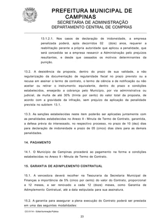 PREFEITURA M U NICIPAL DE
CAMPINAS
SECRETARIA DE ADMINISTRAÇÃO

DEPARTAMENTO CENTRAL DE COMPRAS
13.1.2.1.

Nos

penalizada

casos

poderá,

de

declaração

de

após decorridos

inidoneidade,

02

(dois)

anos,

a

empresa

requerer

a

reabilitação perante a própria autoridade que aplicou a penalidade, que
será concedida se a empresa ressarcir a Administração pelo prejuízos
resultantes,

e desde

que

cessados

os motivos

determinantes

da

punição.
13.2.

A desistência

da proposta,

dentro

do prazo de sua validade,

a não

regularização da documentação de regularidade fiscal no prazo previsto ou a
recusa em assinar o termo de contrato, o termo de ciência e de notificação ou não
aceitar

ou retirar

o instrumento

equivalente,

dentro

do prazo

e condições

estabelecidos, ensejarão a cobrança pelo Município, por via administrativa ou
judicial, de multa de até 30% (trinta por cento) do valor total da proposta, de
acordo com a gravidade da infração, sem prejuízo da aplicação da penalidade
prevista no subitem 13.1.
13.3. As sanções estabelecidas neste item poderão ser aplicadas juntamente com
as penalidades estabelecidas no Anexo II - Minuta de Termo de Contrato, garantida,
a defesa prévia do interessado, no respectivo processo, no prazo de 10 (dez) dias
para declaração de inidoneidade e prazo de 05 (cinco) dias úteis para as demais
penalidades.
1 4. PAGA MENTO
14.1. O Município de Campinas procederá ao pagamento na forma e condições
estabelecidas no Anexo II - Minuta de Termo de Contrato.
1 5. GARANTI A DE ADI M PLEMENTO CONTRATUAL
15.1. A vencedora deverá recolher na Tesouraria da Secretaria Municipal de
Finanças a importância de 5% (cinco por cento) do valor do Contrato, proporcional
a 12 meses, a ser renovado

a cada 12 (doze) meses, como Garantia

de

Adimplemento Contratual, até a data estipulada para sua assinatura.
15.2. A garantia para assegurar a plena execução do Contrato poderá ser prestada
em uma das seguintes modalidades:
CO 01/14 – Edital Iluminação Pública

23

 