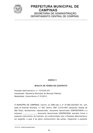 PREFEITURA M U NICIPAL DE
CAMPINAS
SECRETARIA DE ADMINISTRAÇÃO

DEPARTAMENTO CENTRAL DE COMPRAS

A NEXO II
M I N UT A DE TERMO DE CONTRATO
Processo Administrativo n.º 13/10/44.237
Interessado: Secretaria Municipal de Serviços Públicos
Modalidade: Concorrência nº 01/2014

O MUNICÍPIO DE CAMPINAS, inscrito no CNPJ sob o nº 51.885.242/0001- 40, com
sede na Avenida Anchieta, n.º 200, Centro, CEP: 13.015- 904, Campinas, Estado de
São Paulo, devidamente representado, doravante denominado CONTRATANTE e a
empresa ________________, doravante denominada CONTRATADA, acordam firmar o
presente instrumento de Contrato, em conformidade com o Processo Administrativo
em epígrafe, o qual é de pleno conhecimento das partes, integrando o presente

CO 01/14 – Edital Iluminação Pública

28

 