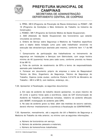 PREFEITURA M U NICIPAL DE
CAMPINAS
SECRETARIA DE ADMINISTRAÇÃO

DEPARTAMENTO CENTRAL DE COMPRAS
b. PPRA - NR 9 (Programa de Prevenção de Riscos Ambientais) ou PCMAT – NR
18 (Programa de Condições e Meio Ambiente de Trabalho na Indústria da
Construção);
c. PCMSO – NR 7 (Programa de Controle Médico de Saúde Ocupacional);
d. ASO (Atestado

de Saúde Ocupacional)

dos funcionários que estarão

vinculados ao contrato;
e. Ordens de Serviço sobre Segurança e Medicina do Trabalhos específicos
para o objeto desta licitação (uma para cada trabalhador envolvido na
execução das obras/serviços assinada pelo mesmo), conforme item 1.7 da NR
1;
f.

Comprovante

de

participação

dos

trabalhadores

no

treinamento

de

segurança em Instalações e Serviços com Eletricidade, com carga horária
mínima de 40 (quarenta) horas para cada curso, conforme previsto no Anexo
III da NR 10;
g. Ficha de controle de recebimento de EPI’s e termo de responsabilidade
assinada pelo trabalhador;
h. Fornecer em documento próprio da empresa o nome do Responsável
Técnico

da Obra,

Engenheiro

de Segurança,

Técnico

de Segurança

do

Trabalho, Cipeiros (onde couber, conforme Portaria 3.214/78 do Ministério do
Trabalho – NR 4 e NR 5), com telefone, endereço, etc.,
7.29. Apresentar à Fiscalização, os seguintes documentos:
a. Em caso de acidente de trabalho deverá apresentar, no prazo máximo de
24 (vinte e quatro) horas após a ocorrência, cópia da CAT (Comunicação de
Acidente do Trabalho), providências tomadas, relatório do acidente efetuado
pelo SESMT, investigação do acidente pela CIPA;
b. No caso de acidente grave ou fatal, além das medidas de socorro cabíveis,
deverá informar imediatamente a ocorrência à fiscalização do CONTRATANTE.
7.30. Apresentar, mensalmente, até o segundo dia útil o Relatório de Segurança e
Medicina do Trabalho do mês anterior, no mínimo com as seguintes informações:
a. Número de funcionários em serviço;
b. Número de acidentes pessoais e materiais;
c. Número de homens/horas trabalhadas;
CO 01/14 – Edital Iluminação Pública

35

 