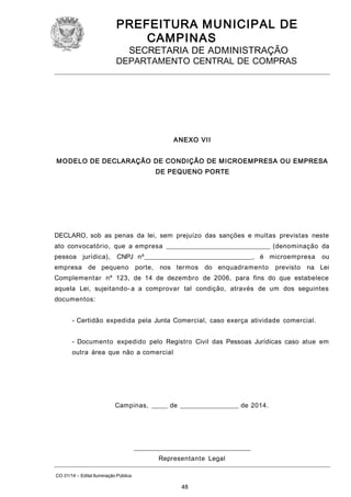 PREFEITURA M U NICIPAL DE
CAMPINAS
SECRETARIA DE ADMINISTRAÇÃO

DEPARTAMENTO CENTRAL DE COMPRAS

A NEXO VII
M O DELO DE DECLARAÇÃO DE CONDIÇÃO DE M ICROEMPRESA OU EMPRESA
DE PEQUENO PORTE

DECLARO, sob as penas da lei, sem prejuízo das sanções e multas previstas neste
ato convocatório, que a empresa ________________________________ (denominação da
pessoa jurídica),

CNPJ nº_________________________________, é microempresa

empresa de pequeno porte,

nos termos do enquadramento

previsto

ou

na Lei

Complementar nº 123, de 14 de dezembro de 2006, para fins do que estabelece
aquela Lei, sujeitando- a a comprovar tal condição, através de um dos seguintes
documentos:
- Certidão expedida pela Junta Comercial, caso exerça atividade comercial.
- Documento expedido pelo Registro Civil das Pessoas Jurídicas caso atue em
outra área que não a comercial

Campinas, _____ de __________________ de 2014.

____________________________________
Representante Legal
CO 01/14 – Edital Iluminação Pública

48

 