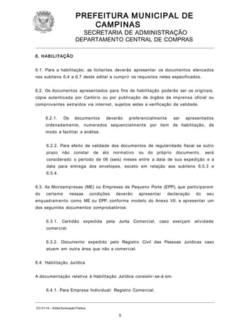 PREFEITURA M U NICIPAL DE
CAMPINAS
SECRETARIA DE ADMINISTRAÇÃO

DEPARTAMENTO CENTRAL DE COMPRAS
6. HABI LITAÇÃO
6.1. Para a habilitação, as licitantes deverão apresentar os documentos elencados
nos subitens 6.4 a 6.7 deste edital e cumprir os requisitos neles especificados.
6.2. Os documentos apresentados para fins de habilitação poderão ser os originais,
cópia autenticada por Cartório ou por publicação de órgãos da imprensa oficial ou
comprovantes extraídos via internet, sujeitos estes a verificação da validade.
6.2.1.

Os

documentos

deverão

preferencialmente

ser

apresentados

ordenadamente, numerados sequencialmente por item de habilitação, de
modo a facilitar a análise .
6.2.2. Para efeito de validade dos documentos de regularidade fiscal se outro
prazo

não

constar

de

ato

normativo

ou

do

próprio

documento,

será

considerado o período de 06 (seis) meses entre a data de sua expedição e a
data para entrega dos envelopes, exceto em relação aos subitens 6.5.3 e
6.5.4.
6.3. As Microempresas (ME) ou Empresas de Pequeno Porte (EPP), que participarem
do

certame

nessas

condições

deverão

apresentar

declaração

do

seu

enquadramento como ME ou EPP, conforme modelo do Anexo VII, e apresentar um
dos seguintes documentos comprobatórios:
6.3.1.

Certidão

expedida

pela Junta Comercial,

caso exerçam

atividade

comercial.
6.3.2. Documento expedido pelo Registro Civil das Pessoas Jurídicas caso
atuem em outra área que não a comercial.
6.4. Habilitação Jurídica
A documentação relativa à Habilitação Jurídica consistir- se-á em:
6.4.1. Para Empresa Individual: Registro Comercial.

CO 01/14 – Edital Iluminação Pública

5

 