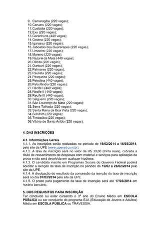 9. Camaragibe (220 vagas);
10. Caruaru (220 vagas);
11. Custódia (220 vagas);
12. Exu (220 vagas);
13. Garanhuns (440 vagas);
14. Goiana (220 vagas);
15. Igarassu (220 vagas);
16. Jaboatão dos Guararapes (220 vagas);
17. Limoeiro (220 vagas);
18. Moreno (220 vagas);
19. Nazaré da Mata (440 vagas);
20. Olinda (220 vagas);
21. Ouricurí (220 vagas);
22. Palmares (220 vagas);
23. Paulista (220 vagas);
24. Pesqueira (220 vagas);
25. Petrolina (440 vagas);
26. Petrolândia (220 vagas);
27. Recife I (440 vagas);
28. Recife II (440 vagas);
29. Recife III (440 vagas);
30. Salgueiro (220 vagas);
31. São Lourenço da Mata (220 vagas);
32. Serra Talhada (220 vagas);
33. Santa Maria da Boa Vista (220 vagas);
34. Surubim (220 vagas);
35. Timbaúba (220 vagas);
36. Vitória de Santo Antão (220 vagas).

4. DAS INSCRIÇÕES
4.1. Informações Gerais
4.1.1. As inscrições serão realizadas no período de 19/02/2014 a 16/03/2014,
pelo site da UPE (www.upenet.com.br).
4.1.2. A taxa de inscrição será no valor de R$ 30,00 (trinta reais), cobrada a
título de ressarcimento de despesas com material e serviços para aplicação da
prova e não será devolvida em qualquer hipótese.
4.1.3. O candidato inscrito em Programas Sociais do Governo Federal poderá
solicitar a isenção da taxa de inscrição no período de 19/02 a 26/02/2014 pelo
site da UPE.
4.1.4. A divulgação do resultado da concessão da isenção da taxa de inscrição
será no dia 07/03/2014 pelo site da UPE.
4.1.5. O prazo para pagamento da taxa de inscrição será até 17/03/2014 em
horário bancário.
5. DOS REQUISITOS PARA INSCRIÇÃO
Ter concluído ou estar cursando o 3º ano do Ensino Médio em ESCOLA
PÚBLICA ou ser concluinte do programa EJA (Educação de Jovens e Adultos)
Médio em ESCOLA PÚBLICA ou TRAVESSIA.

 
