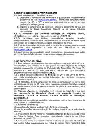 6. DOS PROCEDIMENTOS PARA INSCRIÇÃO
6.1. Para inscrever-se, o Candidato deverá:
a) preencher o Formulário de Inscrição e o questionário socioeconômico
disponíveis no site www.upenet.com.br, informando obrigatoriamente
número de RG e CPF e optando pelo município e escola em que
pretende fazer o programa;
b) imprimir o comprovante de inscrição e efetuar o pagamento da taxa em
agências da Caixa Econômica Federal ou em casas lotéricas
credenciadas.
6.2. O candidato que pretende participar do programa deverá,
obrigatoriamente, optar por apenas uma escola (ANEXO II).
6.3.Os candidatos que tenham necessidades especiais deverão,
obrigatoriamente, informar essa condição no ato da inscrição para que sejam
concedidas as condições necessárias para a realização da prova.
6.4.O cartão informativo contendo local e horário do processo seletivo estará
disponível para impressão a partir do dia 26/03/2014 no site
www.upenet.com.br.
6.5. Ao inscrever-se, o candidato estará concordando, plenamente, com todas
as condições estabelecidas nas presentes normas complementares.

7. DO PROCESSO SELETIVO
7.1. Para todos os candidatos inscritos, será aplicada uma prova eliminatória e
classificatória, que constará de 50 (cinquenta) questões objetivas de múltipla
escolha, abrangendo conteúdos de: Português (8), Matemática (7), Física (7),
Química (7), História (7), Geografia (7) e Biologia (7), cujos conteúdos
programáticos estão especificados no ANEXO I.
7.2. A prova será aplicada no dia 30 de março de 2014, das 08h15 às 12h15,
em locais estabelecidos no cartão informativo do candidato, conforme
explicitado no item 5.3.
7.3. O candidato deverá comparecer ao local designado para a prova, com
antecedência mínima de 01 (uma) hora, munido do cartão informativo, original
de um documento oficial de identificação com fotografia e caneta esferográfica
azul ou preta.
Em hipótese alguma, os candidatos terão acesso ao local da prova sem
um documento de identidade oficial com fotografia (carteira de
identidade, carteira de trabalho, carteira nacional de habilitação,
passaporte,...).
7.4. Não será permitido ao candidato, sob qualquer motivo, fazer prova fora da
data, horário e local estabelecido.
7.5. Não será permitido (a):
a) consultas a livros ou a qualquer outra fonte de informação;
b) uso de aparelhos de comunicação de qualquer espécie ou de máquina de
calcular.
7.6. O candidato deverá marcar as respostas relativas às questões da prova
na Folha de Leitura Ótica (gabarito), preenchendo, totalmente, as bolhas
enumeradas de 01 a 50.
7.7. Serão de inteira responsabilidade do candidato os prejuízos advindos de
marcações feitas incorretamente na Folha de Leitura Ótica (gabarito). São

 