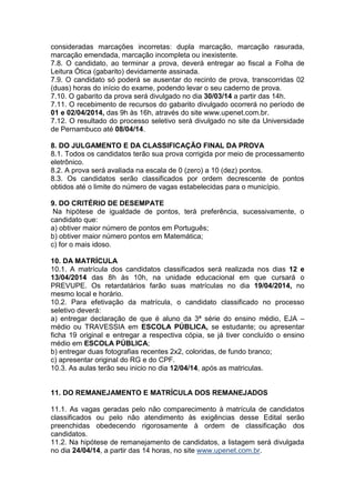 consideradas marcações incorretas: dupla marcação, marcação rasurada,
marcação emendada, marcação incompleta ou inexistente.
7.8. O candidato, ao terminar a prova, deverá entregar ao fiscal a Folha de
Leitura Ótica (gabarito) devidamente assinada.
7.9. O candidato só poderá se ausentar do recinto de prova, transcorridas 02
(duas) horas do início do exame, podendo levar o seu caderno de prova.
7.10. O gabarito da prova será divulgado no dia 30/03/14 a partir das 14h.
7.11. O recebimento de recursos do gabarito divulgado ocorrerá no período de
01 e 02/04/2014, das 9h às 16h, através do site www.upenet.com.br.
7.12. O resultado do processo seletivo será divulgado no site da Universidade
de Pernambuco até 08/04/14.
8. DO JULGAMENTO E DA CLASSIFICAÇÃO FINAL DA PROVA
8.1. Todos os candidatos terão sua prova corrigida por meio de processamento
eletrônico.
8.2. A prova será avaliada na escala de 0 (zero) a 10 (dez) pontos.
8.3. Os candidatos serão classificados por ordem decrescente de pontos
obtidos até o limite do número de vagas estabelecidas para o município.
9. DO CRITÉRIO DE DESEMPATE
Na hipótese de igualdade de pontos, terá preferência, sucessivamente, o
candidato que:
a) obtiver maior número de pontos em Português;
b) obtiver maior número pontos em Matemática;
c) for o mais idoso.
10. DA MATRÍCULA
10.1. A matrícula dos candidatos classificados será realizada nos dias 12 e
13/04/2014 das 8h às 10h, na unidade educacional em que cursará o
PREVUPE. Os retardatários farão suas matrículas no dia 19/04/2014, no
mesmo local e horário.
10.2. Para efetivação da matrícula, o candidato classificado no processo
seletivo deverá:
a) entregar declaração de que é aluno da 3ª série do ensino médio, EJA –
médio ou TRAVESSIA em ESCOLA PÚBLICA, se estudante; ou apresentar
ficha 19 original e entregar a respectiva cópia, se já tiver concluído o ensino
médio em ESCOLA PÚBLICA;
b) entregar duas fotografias recentes 2x2, coloridas, de fundo branco;
c) apresentar original do RG e do CPF.
10.3. As aulas terão seu inicio no dia 12/04/14, após as matriculas.

11. DO REMANEJAMENTO E MATRÍCULA DOS REMANEJADOS
11.1. As vagas geradas pelo não comparecimento à matrícula de candidatos
classificados ou pelo não atendimento às exigências desse Edital serão
preenchidas obedecendo rigorosamente à ordem de classificação dos
candidatos.
11.2. Na hipótese de remanejamento de candidatos, a listagem será divulgada
no dia 24/04/14, a partir das 14 horas, no site www.upenet.com.br.

 