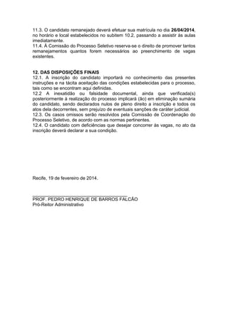 11.3. O candidato remanejado deverá efetuar sua matrícula no dia 26/04/2014,
no horário e local estabelecidos no subitem 10.2, passando a assistir às aulas
imediatamente.
11.4. À Comissão do Processo Seletivo reserva-se o direito de promover tantos
remanejamentos quantos forem necessários ao preenchimento de vagas
existentes.

12. DAS DISPOSIÇÕES FINAIS
12.1. A inscrição do candidato importará no conhecimento das presentes
instruções e na tácita aceitação das condições estabelecidas para o processo,
tais como se encontram aqui definidas.
12.2 A inexatidão ou falsidade documental, ainda que verificada(s)
posteriormente à realização do processo implicará (ão) em eliminação sumária
do candidato, sendo declarados nulos de pleno direito a inscrição e todos os
atos dela decorrentes, sem prejuízo de eventuais sanções de caráter judicial.
12.3. Os casos omissos serão resolvidos pela Comissão de Coordenação do
Processo Seletivo, de acordo com as normas pertinentes.
12.4. O candidato com deficiências que desejar concorrer às vagas, no ato da
inscrição deverá declarar a sua condição.

Recife, 19 de fevereiro de 2014.

_____________________________________
PROF. PEDRO HENRIQUE DE BARROS FALCÃO
Pró-Reitor Administrativo

 