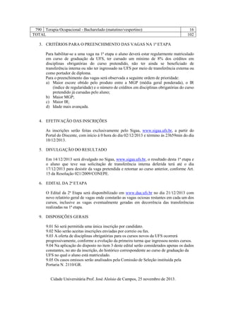 790 Terapia Ocupacional - Bacharelado (matutino/vespertino)
TOTAL

16
102

3. CRITÉRIOS PARA O PREENCHIMENTO DAS VAGAS NA 1ª ETAPA
Para habilitar-se a uma vaga na 1ª etapa o aluno deverá estar regularmente matriculado
em curso de graduação da UFS, ter cursado um mínimo de 8% dos créditos em
disciplinas obrigatórias do curso pretendido, não ter ainda se beneficiado de
transferência interna ou não ter ingressado na UFS por meio de transferência externa ou
como portador de diploma.
Para o preenchimento das vagas será observada a seguinte ordem de prioridade:
a) Maior escore obtido pelo produto entre a MGP (média geral ponderada), o IR
(índice de regularidade) e o número de créditos em disciplinas obrigatórias do curso
pretendido já cursadas pelo aluno;
b) Maior MGP;
c) Maior IR;
d) Idade mais avançada.

4. EFETIVAÇÃO DAS INSCRIÇÕES
As inscrições serão feitas exclusivamente pelo Sigaa, www.sigaa.ufs.br, a partir do
Portal do Discente, com início à 0 hora do dia 02/12/2013 e término às 23h59min do dia
10/12/2013.
5. DIVULGAÇÃO DO RESULTADO
Em 14/12/2013 será divulgado no Sigaa, www.sigaa.ufs.br, o resultado desta 1ª etapa e
o aluno que teve sua solicitação de transferência interna deferida terá até o dia
17/12/2013 para desistir da vaga pretendida e retornar ao curso anterior, conforme Art.
15 da Resolução 021/2009/CONEPE.
6. EDITAL DA 2ª ETAPA
O Edital da 2ª Etapa será disponibilizado em www.daa.ufs.br no dia 21/12/2013 com
novo relatório geral de vagas onde constarão as vagas ociosas restantes em cada um dos
cursos, inclusive as vagas eventualmente geradas em decorrência das transferências
realizadas na 1ª etapa.
9. DISPOSIÇÕES GERAIS
9.01 Só será permitida uma única inscrição por candidato.
9.02 Não serão aceitas inscrições enviadas por correio ou fax.
9.03 A oferta de disciplinas obrigatórias para os cursos novos da UFS ocorrerá
progressivamente, conforme a evolução da primeira turma que ingressou nestes cursos.
9.04 Na aplicação do disposto no item 3 deste edital serão considerados apenas os dados
constantes, no ato da inscrição, do histórico correspondente ao curso de graduação da
UFS no qual o aluno está matriculado.
9.05 Os casos omissos serão analisados pela Comissão de Seleção instituída pela
Portaria N. 2110/GR.

Cidade Universitária Prof. José Aloísio de Campos, 25 novembro de 2013.

 