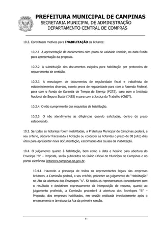PREFEITURA MUNICIPAL DE CAMPINAS
SECRETARIA MUNICIPAL DE ADMINISTRAÇÃO
DEPARTAMENTO CENTRAL DE COMPRAS
__________________________________________________
11
10.2. Constituem motivos para INABILITAÇÃO da licitante:
10.2.1. A apresentação de documentos com prazo de validade vencido, na data fixada
para apresentação da proposta.
10.2.2. A substituição dos documentos exigidos para habilitação por protocolos de
requerimento de certidão.
10.2.3. A mesclagem de documentos de regularidade fiscal e trabalhista de
estabelecimentos diversos, exceto prova de regularidade para com a Fazenda Federal,
para com o Fundo de Garantia de Tempo de Serviço (FGTS), para com o Instituto
Nacional de Seguro Social (INSS) e para com a Justiça do Trabalho (CNDT).
10.2.4. O não cumprimento dos requisitos de habilitação.
10.2.5. O não atendimento às diligências quando solicitadas, dentro do prazo
estabelecido.
10.3. Se todas as licitantes forem inabilitadas, a Prefeitura Municipal de Campinas poderá, a
seu critério, declarar fracassada a licitação ou conceder as licitantes o prazo de 08 (oito) dias
úteis para apresentar nova documentação, escoimadas das causas da inabilitação.
10.4. O julgamento quanto à habilitação, bem como a data e horário para abertura do
Envelope “B” – Proposta, serão publicados no Diário Oficial do Município de Campinas e no
portal eletrônico licitacoes.campinas.sp.gov.br.
10.4.1. Havendo a presença de todos os representantes legais das empresas
licitantes, a Comissão poderá, a seu critério, proceder ao julgamento da “Habilitação”
no Ato da abertura dos Envelopes “A”. Se todos os representantes concordarem com
o resultado e desistirem expressamente da interposição de recurso, quanto ao
julgamento proferido, a Comissão procederá à abertura dos Envelopes “B” –
Proposta, das empresas habilitadas, em sessão realizada imediatamente após o
encerramento e lavratura da Ata da primeira sessão.
 