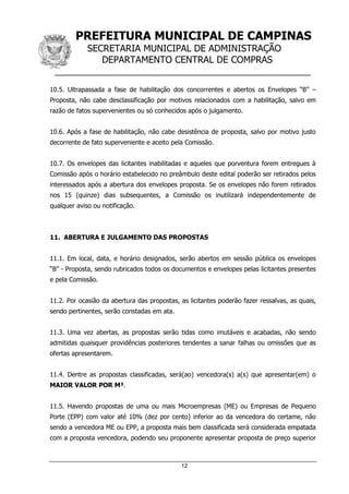 PREFEITURA MUNICIPAL DE CAMPINAS
SECRETARIA MUNICIPAL DE ADMINISTRAÇÃO
DEPARTAMENTO CENTRAL DE COMPRAS
__________________________________________________
12
10.5. Ultrapassada a fase de habilitação dos concorrentes e abertos os Envelopes “B” –
Proposta, não cabe desclassificação por motivos relacionados com a habilitação, salvo em
razão de fatos supervenientes ou só conhecidos após o julgamento.
10.6. Após a fase de habilitação, não cabe desistência de proposta, salvo por motivo justo
decorrente de fato superveniente e aceito pela Comissão.
10.7. Os envelopes das licitantes inabilitadas e aqueles que porventura forem entregues à
Comissão após o horário estabelecido no preâmbulo deste edital poderão ser retirados pelos
interessados após a abertura dos envelopes proposta. Se os envelopes não forem retirados
nos 15 (quinze) dias subsequentes, a Comissão os inutilizará independentemente de
qualquer aviso ou notificação.
11. ABERTURA E JULGAMENTO DAS PROPOSTAS
11.1. Em local, data, e horário designados, serão abertos em sessão pública os envelopes
“B” - Proposta, sendo rubricados todos os documentos e envelopes pelas licitantes presentes
e pela Comissão.
11.2. Por ocasião da abertura das propostas, as licitantes poderão fazer ressalvas, as quais,
sendo pertinentes, serão constadas em ata.
11.3. Uma vez abertas, as propostas serão tidas como imutáveis e acabadas, não sendo
admitidas quaisquer providências posteriores tendentes a sanar falhas ou omissões que as
ofertas apresentarem.
11.4. Dentre as propostas classificadas, será(ao) vencedora(s) a(s) que apresentar(em) o
MAIOR VALOR POR M³.
11.5. Havendo propostas de uma ou mais Microempresas (ME) ou Empresas de Pequeno
Porte (EPP) com valor até 10% (dez por cento) inferior ao da vencedora do certame, não
sendo a vencedora ME ou EPP, a proposta mais bem classificada será considerada empatada
com a proposta vencedora, podendo seu proponente apresentar proposta de preço superior
 