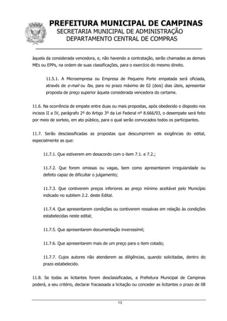 PREFEITURA MUNICIPAL DE CAMPINAS
SECRETARIA MUNICIPAL DE ADMINISTRAÇÃO
DEPARTAMENTO CENTRAL DE COMPRAS
__________________________________________________
13
àquela da considerada vencedora, e, não havendo a contratação, serão chamadas as demais
MEs ou EPPs, na ordem de suas classificações, para o exercício do mesmo direito.
11.5.1. A Microempresa ou Empresa de Pequeno Porte empatada será oficiada,
através de e-mail ou fax, para no prazo máximo de 02 (dois) dias úteis, apresentar
proposta de preço superior àquela considerada vencedora do certame.
11.6. Na ocorrência de empate entre duas ou mais propostas, após obedecido o disposto nos
incisos II a IV, parágrafo 2º do Artigo 3º da Lei Federal nº 8.666/93, o desempate será feito
por meio de sorteio, em ato público, para o qual serão convocados todos os participantes.
11.7. Serão desclassificadas as propostas que descumprirem as exigências do edital,
especialmente as que:
11.7.1. Que estiverem em desacordo com o item 7.1. e 7.2.;
11.7.2. Que forem omissas ou vagas, bem como apresentarem irregularidade ou
defeito capaz de dificultar o julgamento;
11.7.3. Que contiverem preços inferiores ao preço mínimo aceitável pelo Município
indicado no subitem 2.2. deste Edital.
11.7.4. Que apresentarem condições ou contiverem ressalvas em relação às condições
estabelecidas neste edital;
11.7.5. Que apresentarem documentação inverossímil;
11.7.6. Que apresentarem mais de um preço para o item cotado;
11.7.7. Cujos autores não atenderem as diligências, quando solicitadas, dentro do
prazo estabelecido.
11.8. Se todas as licitantes forem desclassificadas, a Prefeitura Municipal de Campinas
poderá, a seu critério, declarar fracassada a licitação ou conceder as licitantes o prazo de 08
 