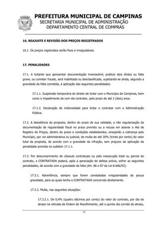 PREFEITURA MUNICIPAL DE CAMPINAS
SECRETARIA MUNICIPAL DE ADMINISTRAÇÃO
DEPARTAMENTO CENTRAL DE COMPRAS
__________________________________________________
17
16. REAJUSTE E REVISÃO DOS PREÇOS REGISTRADOS
16.1. Os preços registrados serão fixos e irreajustáveis.
17. PENALIDADES
17.1. A licitante que apresentar documentação inverossímil, praticar atos ilícitos ou falta
grave, ou cometer fraude, será inabilitada ou desclassificada, sujeitando-se ainda, segundo a
gravidade da falta cometida, à aplicação das seguintes penalidades:
17.1.1. Suspensão temporária do direito de licitar com o Município de Campinas, bem
como o impedimento de com ele contratar, pelo prazo de até 2 (dois) anos.
17.1.2. Declaração de inidoneidade para licitar e contratar com a Administração
Pública.
17.2. A desistência da proposta, dentro do prazo de sua validade, a não regularização da
documentação de regularidade fiscal no prazo previsto ou a recusa em assinar a Ata de
Registro de Preços, dentro do prazo e condições estabelecidos, ensejarão a cobrança pelo
Município, por via administrativa ou judicial, de multa de até 30% (trinta por cento) do valor
total da proposta, de acordo com a gravidade da infração, sem prejuízo da aplicação da
penalidade prevista no subitem 17.1.1.
17.3. Por descumprimento de cláusula contratuais ou pela inexecução total ou parcial do
contrato, a CONTRATADA poderá, após a apreciação de defesa prévia, sofrer as seguintes
penalidades, de acordo com a gravidade da falta (Art. 86 e 87 da Lei 8.666/93):
17.3.1. Advertência, sempre que forem constatadas irregularidades de pouca
gravidade, para as quais tenha a CONTRATADA concorrido diretamente.
17.3.2. Multa, nas seguintes situações:
17.3.2.1. De 0,4% (quatro décimos por cento) do valor do contrato, por dia de
atraso na retirada da Ordem de Recolhimento, até o quinto dia corrido do atraso,
 
