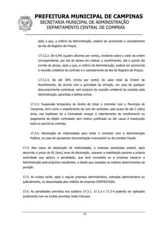 PREFEITURA MUNICIPAL DE CAMPINAS
SECRETARIA MUNICIPAL DE ADMINISTRAÇÃO
DEPARTAMENTO CENTRAL DE COMPRAS
__________________________________________________
18
após o que, a critério da Administração, poderá ser promovido o cancelamento
da Ata de Registro de Preços;
17.3.2.2. De 0,4% (quatro décimos por cento), incidente sobre o valor da ordem
correspondente, por dia de atraso em realizar o recolhimento, até o quinto dia
corrido do atraso, após o que, a critério da Administração, poderá ser promovida
a rescisão unilateral do contrato e o cancelamento da Ata de Registro de Preços;
17.3.2.3. De até 30% (trinta por cento) do valor total da Ordem de
Recolhimento, de acordo com a gravidade da infração, em caso de qualquer
descumprimento contratual, sem prejuízo da rescisão unilateral do contrato pela
Administração, garantida a defesa prévia.
17.3.3. Suspensão temporária do direito de licitar e contratar com o Município de
Campinas, bem como o impedimento de com ele contratar, pelo prazo de até 2 (dois)
anos, nas hipóteses de a Contratada ensejar o retardamento do recolhimento ou
pagamento do objeto contratado sem motivo justificado ou der causa à inexecução
total ou parcial do contrato.
17.3.4. Declaração de inidoneidade para licitar e contratar com a Administração
Pública, no caso de apresentar documentação inverossímil ou de cometer fraude.
17.4. Nos casos de declaração de inidoneidade, a empresa penalizada poderá, após
decorrido o prazo de 02 (dois) anos da declaração, requerer a reabilitação perante a própria
autoridade que aplicou a penalidade, que será concedida se a empresa ressarcir a
Administração pelo prejuízos resultantes, e desde que cessados os motivos determinantes da
punição.
17.5. As multas serão, após o regular processo administrativo, cobradas administrativa ou
judicialmente, ou descontadas dos créditos da empresa CONTRATADA.
17.6. As penalidades previstas nos subitens 17.3.1, 17.3.3 e 17.3.4 poderão ser aplicadas
juntamente com as multas previstas nesta Cláusula.
 