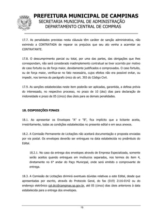 PREFEITURA MUNICIPAL DE CAMPINAS
SECRETARIA MUNICIPAL DE ADMINISTRAÇÃO
DEPARTAMENTO CENTRAL DE COMPRAS
__________________________________________________
19
17.7. As penalidades previstas nesta cláusula têm caráter de sanção administrativa, não
eximindo a CONTRATADA de reparar os prejuízos que seu ato venha a acarretar ao
CONTRATANTE.
17.8. O descumprimento parcial ou total, por uma das partes, das obrigações que lhes
correspondam, não será considerado inadimplemento contratual se tiver ocorrido por motivo
de caso fortuito ou de força maior, devidamente justificados e comprovados. O caso fortuito,
ou de força maior, verifica-se no fato necessário, cujos efeitos não era possível evitar, ou
impedir, nos termos do parágrafo único do art. 393 do Código Civil.
17.9. As sanções estabelecidas neste item poderão ser aplicadas, garantida, a defesa prévia
do interessado, no respectivo processo, no prazo de 10 (dez) dias para declaração de
inidoneidade e prazo de 05 (cinco) dias úteis para as demais penalidades.
18. DISPOSIÇÕES FINAIS
18.1. Ao apresentar os Envelopes "A" e "B", fica implícito que a licitante aceita,
irrestritamente, todas as condições estabelecidas no presente edital e em seus anexos.
18.2. A Comissão Permanente de Licitações não aceitará documentação e proposta enviadas
por via postal. Os envelopes deverão ser entregues na data estabelecida no preâmbulo do
Edital.
18.2.1. No caso da entrega dos envelopes através de Empresa Especializada, somente
serão aceitos quando entregues em invólucros separados, nos termos do item 4,
diretamente no 6° andar do Paço Municipal, onde será emitido o comprovante de
entrega.
18.3. A Comissão de Licitações dirimirá eventuais dúvidas relativas a este Edital, desde que
apresentadas por escrito, através do Protocolo Geral, do fax (019) 2116-0142 ou do
endereço eletrônico cpl.dcc@campinas.sp.gov.br, até 05 (cinco) dias úteis anteriores à data
estabelecida para a entrega dos envelopes.
 