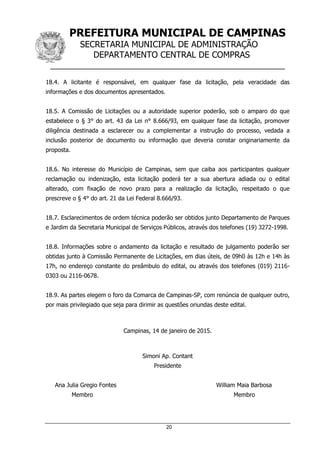 PREFEITURA MUNICIPAL DE CAMPINAS
SECRETARIA MUNICIPAL DE ADMINISTRAÇÃO
DEPARTAMENTO CENTRAL DE COMPRAS
__________________________________________________
20
18.4. A licitante é responsável, em qualquer fase da licitação, pela veracidade das
informações e dos documentos apresentados.
18.5. A Comissão de Licitações ou a autoridade superior poderão, sob o amparo do que
estabelece o § 3° do art. 43 da Lei n° 8.666/93, em qualquer fase da licitação, promover
diligência destinada a esclarecer ou a complementar a instrução do processo, vedada a
inclusão posterior de documento ou informação que deveria constar originariamente da
proposta.
18.6. No interesse do Município de Campinas, sem que caiba aos participantes qualquer
reclamação ou indenização, esta licitação poderá ter a sua abertura adiada ou o edital
alterado, com fixação de novo prazo para a realização da licitação, respeitado o que
prescreve o § 4° do art. 21 da Lei Federal 8.666/93.
18.7. Esclarecimentos de ordem técnica poderão ser obtidos junto Departamento de Parques
e Jardim da Secretaria Municipal de Serviços Públicos, através dos telefones (19) 3272-1998.
18.8. Informações sobre o andamento da licitação e resultado de julgamento poderão ser
obtidas junto à Comissão Permanente de Licitações, em dias úteis, de 09h0 às 12h e 14h às
17h, no endereço constante do preâmbulo do edital, ou através dos telefones (019) 2116-
0303 ou 2116-0678.
18.9. As partes elegem o foro da Comarca de Campinas-SP, com renúncia de qualquer outro,
por mais privilegiado que seja para dirimir as questões oriundas deste edital.
Campinas, 14 de janeiro de 2015.
Simoni Ap. Contant
Presidente
Ana Julia Gregio Fontes William Maia Barbosa
Membro Membro
 