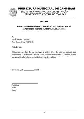 PREFEITURA MUNICIPAL DE CAMPINAS
SECRETARIA MUNICIPAL DE ADMINISTRAÇÃO
DEPARTAMENTO CENTRAL DE COMPRAS
__________________________________________________
22
ANEXO II
MODELO DE DECLARAÇÃO DE CUMPRIMENTO DA LEI MUNICIPAL Nº
13.737/2009 E DECRETO MUNICIPAL Nº. 17.196/2010
Ao
MUNÍCIPIO DE CAMPINAS
Ref.: Concorrência nº 01/2015
Prezados Srs.,
Declaramos, para fins do que prescreve o subitem 6.5.1. do edital em epígrafe, que
cumpriremos a Lei Municipal n 13.737/2009 e o Decreto Municipal nº 17.196/2010, quanto
ao uso e utilização de forma sustentável e correta das madeiras.
Campinas, __ de ____________de 2015.
__________________________
Assinatura
Nome
Cargo
 
