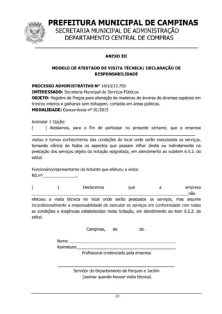 PREFEITURA MUNICIPAL DE CAMPINAS
SECRETARIA MUNICIPAL DE ADMINISTRAÇÃO
DEPARTAMENTO CENTRAL DE COMPRAS
__________________________________________________
23
ANEXO III
MODELO DE ATESTADO DE VISITA TÉCNICA/ DECLARAÇÃO DE
RESPONSABILIDADE
PROCESSO ADMINISTRATIVO N° 14/10/33.759
INTERESSADO: Secretaria Municipal de Serviços Públicos
OBJETO: Registro de Preços para alienação de madeiras de árvores de diversas espécies em
troncos inteiros e galharias sem folhagem, cortadas em áreas públicas.
MODALIDADE: Concorrência nº 01/2015
Assinalar 1 Opção:
( ) Atestamos, para o fim de participar no presente certame, que a empresa
_________________________________________________________________________
visitou e tomou conhecimento das condições do local onde serão executadas os serviços,
tomando ciência de todos os aspectos que possam influir direta ou indiretamente na
prestação dos serviços objeto da licitação epigrafada, em atendimento ao subitem 6.5.2. do
edital.
Funcionário/representante da licitante que efetuou a visita:
RG nº_______________,
( ) Declaramos que a empresa
______________________________________________________________________não
efetuou a visita técnica no local onde serão prestados os serviços, mas assume
incondicionalmente a responsabilidade de executar os serviços em conformidade com todas
as condições e exigências estabelecidas nesta licitação, em atendimento ao item 6.5.2. do
edital.
Campinas, de de .
Nome: _______________________________________________
Assinatura:____________________________________________
Profissional credenciado pela empresa
____________________________________________________
Servidor do Departamento de Parques e Jardim
(assinar quando houver visita técnica)
 