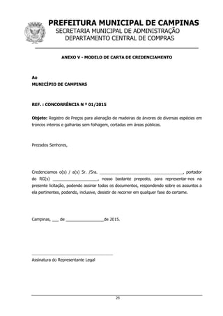 PREFEITURA MUNICIPAL DE CAMPINAS
SECRETARIA MUNICIPAL DE ADMINISTRAÇÃO
DEPARTAMENTO CENTRAL DE COMPRAS
__________________________________________________
25
ANEXO V - MODELO DE CARTA DE CREDENCIAMENTO
Ao
MUNICÍPIO DE CAMPINAS
REF. : CONCORRÊNCIA N º 01/2015
Objeto: Registro de Preços para alienação de madeiras de árvores de diversas espécies em
troncos inteiros e galharias sem folhagem, cortadas em áreas públicas.
Prezados Senhores,
Credenciamos o(s) / a(s) Sr. /Sra. _____________________________________, portador
do RG(s) ____________________, nosso bastante preposto, para representar-nos na
presente licitação, podendo assinar todos os documentos, respondendo sobre os assuntos a
ela pertinentes, podendo, inclusive, desistir de recorrer em qualquer fase do certame.
Campinas, ___ de _________________de 2015.
____________________________________
Assinatura do Representante Legal
 