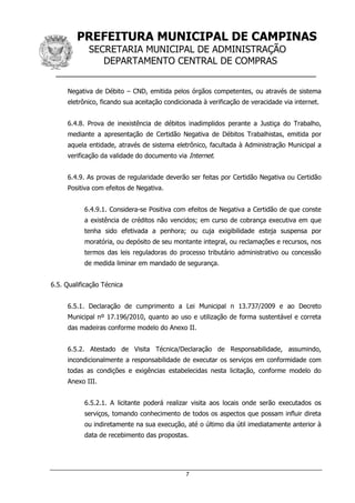 PREFEITURA MUNICIPAL DE CAMPINAS
SECRETARIA MUNICIPAL DE ADMINISTRAÇÃO
DEPARTAMENTO CENTRAL DE COMPRAS
__________________________________________________
7
Negativa de Débito – CND, emitida pelos órgãos competentes, ou através de sistema
eletrônico, ficando sua aceitação condicionada à verificação de veracidade via internet.
6.4.8. Prova de inexistência de débitos inadimplidos perante a Justiça do Trabalho,
mediante a apresentação de Certidão Negativa de Débitos Trabalhistas, emitida por
aquela entidade, através de sistema eletrônico, facultada à Administração Municipal a
verificação da validade do documento via Internet.
6.4.9. As provas de regularidade deverão ser feitas por Certidão Negativa ou Certidão
Positiva com efeitos de Negativa.
6.4.9.1. Considera-se Positiva com efeitos de Negativa a Certidão de que conste
a existência de créditos não vencidos; em curso de cobrança executiva em que
tenha sido efetivada a penhora; ou cuja exigibilidade esteja suspensa por
moratória, ou depósito de seu montante integral, ou reclamações e recursos, nos
termos das leis reguladoras do processo tributário administrativo ou concessão
de medida liminar em mandado de segurança.
6.5. Qualificação Técnica
6.5.1. Declaração de cumprimento a Lei Municipal n 13.737/2009 e ao Decreto
Municipal nº 17.196/2010, quanto ao uso e utilização de forma sustentável e correta
das madeiras conforme modelo do Anexo II.
6.5.2. Atestado de Visita Técnica/Declaração de Responsabilidade, assumindo,
incondicionalmente a responsabilidade de executar os serviços em conformidade com
todas as condições e exigências estabelecidas nesta licitação, conforme modelo do
Anexo III.
6.5.2.1. A licitante poderá realizar visita aos locais onde serão executados os
serviços, tomando conhecimento de todos os aspectos que possam influir direta
ou indiretamente na sua execução, até o último dia útil imediatamente anterior à
data de recebimento das propostas.
 
