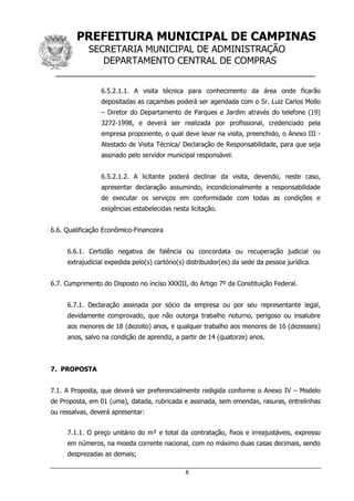 PREFEITURA MUNICIPAL DE CAMPINAS
SECRETARIA MUNICIPAL DE ADMINISTRAÇÃO
DEPARTAMENTO CENTRAL DE COMPRAS
__________________________________________________
8
6.5.2.1.1. A visita técnica para conhecimento da área onde ficarão
depositadas as caçambas poderá ser agendada com o Sr. Luiz Carlos Mollo
– Diretor do Departamento de Parques e Jardim através do telefone (19)
3272-1998, e deverá ser realizada por profissional, credenciado pela
empresa proponente, o qual deve levar na visita, preenchido, o Anexo III -
Atestado de Visita Técnica/ Declaração de Responsabilidade, para que seja
assinado pelo servidor municipal responsável.
6.5.2.1.2. A licitante poderá declinar da visita, devendo, neste caso,
apresentar declaração assumindo, incondicionalmente a responsabilidade
de executar os serviços em conformidade com todas as condições e
exigências estabelecidas nesta licitação.
6.6. Qualificação Econômico-Financeira
6.6.1. Certidão negativa de falência ou concordata ou recuperação judicial ou
extrajudicial expedida pelo(s) cartório(s) distribuidor(es) da sede da pessoa jurídica.
6.7. Cumprimento do Disposto no inciso XXXIII, do Artigo 7º da Constituição Federal.
6.7.1. Declaração assinada por sócio da empresa ou por seu representante legal,
devidamente comprovado, que não outorga trabalho noturno, perigoso ou insalubre
aos menores de 18 (dezoito) anos, e qualquer trabalho aos menores de 16 (dezesseis)
anos, salvo na condição de aprendiz, a partir de 14 (quatorze) anos.
7. PROPOSTA
7.1. A Proposta, que deverá ser preferencialmente redigida conforme o Anexo IV – Modelo
de Proposta, em 01 (uma), datada, rubricada e assinada, sem emendas, rasuras, entrelinhas
ou ressalvas, deverá apresentar:
7.1.1. O preço unitário do m³ e total da contratação, fixos e irreajustáveis, expresso
em números, na moeda corrente nacional, com no máximo duas casas decimais, sendo
desprezadas as demais;
 