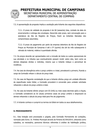 PREFEITURA MUNICIPAL DE CAMPINAS
SECRETARIA MUNICIPAL DE ADMINISTRAÇÃO
DEPARTAMENTO CENTRAL DE COMPRAS
__________________________________________________
9
7.2. A apresentação da proposta implica a aceitação pela licitante dos seguintes dispositivos:
7.2.1. O prazo de validade da proposta é de 60 (sessenta) dias, contado da data do
encerramento e entrega dos envelopes. Decorrido este prazo, sem convocação para a
assinatura da Ata de Registro de Preços, ficam as licitantes liberadas dos
compromissos assumidos;
7.2.2. O prazo de pagamento por parte da empresa detentora da Ata do Registro de
Preços ao Município de Campinas é até o 5º (quinto) dia útil do mês subsequente à
retirada do material, relativa à quantidade aferida.
7.3. Os preços deverão ser apresentados com a inclusão de todos os custos operacionais de
sua atividade e os tributos que eventualmente possam incidir sobre eles, bem como as
demais despesas diretas e indiretas, mesmo que a licitante indique o percentual de
incidência.
7.4. No caso de divergência entre o preço unitário e o total, prevalecerá o primeiro, ficando a
cargo da Comissão refazer o cálculo do preço total.
7.5. No caso de flagrante constatação de que a licitante ofertou preço em unidade diferente
da especificada neste Edital, a Comissão procederá à conversão para unidade solicitada
refazendo o cálculo do preço unitário e total.
7.6. No caso da licitante ofertar preços com 03 (três) ou mais casas decimais após a vírgula,
a Comissão considerará as 02 (duas) primeiras casas do preço unitário e desprezará as
demais refazendo o cálculo do preço total para fins de julgamento.
7.7. A licitante conhece e cumprirá os termos do Edital em todos os seus detalhamentos.
8. PROCESSAMENTO
8.1. Esta licitação será processada e julgada, pela Comissão Permanente de Licitações,
nomeada pelo Exmo. Sr. Prefeito Municipal através da Portaria 82.954/2014, utilizando como
subsídios, se necessário, pareceres técnicos referentes à análise da habilitação jurídica,
 