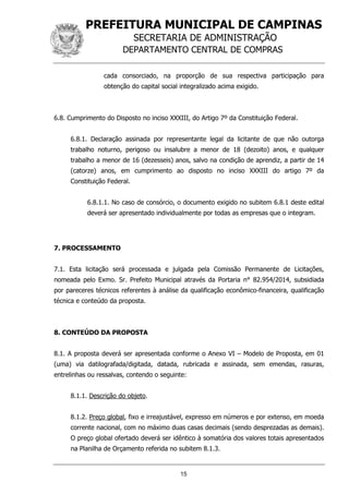 PREFEITURA MUNICIPAL DE CAMPINAS
SECRETARIA DE ADMINISTRAÇÃO
DEPARTAMENTO CENTRAL DE COMPRAS
15
cada consorciado, na proporção de sua respectiva participação para
obtenção do capital social integralizado acima exigido.
6.8. Cumprimento do Disposto no inciso XXXIII, do Artigo 7º da Constituição Federal.
6.8.1. Declaração assinada por representante legal da licitante de que não outorga
trabalho noturno, perigoso ou insalubre a menor de 18 (dezoito) anos, e qualquer
trabalho a menor de 16 (dezesseis) anos, salvo na condição de aprendiz, a partir de 14
(catorze) anos, em cumprimento ao disposto no inciso XXXIII do artigo 7º da
Constituição Federal.
6.8.1.1. No caso de consórcio, o documento exigido no subitem 6.8.1 deste edital
deverá ser apresentado individualmente por todas as empresas que o integram.
7. PROCESSAMENTO
7.1. Esta licitação será processada e julgada pela Comissão Permanente de Licitações,
nomeada pelo Exmo. Sr. Prefeito Municipal através da Portaria n° 82.954/2014, subsidiada
por pareceres técnicos referentes à análise da qualificação econômico-financeira, qualificação
técnica e conteúdo da proposta.
8. CONTEÚDO DA PROPOSTA
8.1. A proposta deverá ser apresentada conforme o Anexo VI – Modelo de Proposta, em 01
(uma) via datilografada/digitada, datada, rubricada e assinada, sem emendas, rasuras,
entrelinhas ou ressalvas, contendo o seguinte:
8.1.1. Descrição do objeto.
8.1.2. Preço global, fixo e irreajustável, expresso em números e por extenso, em moeda
corrente nacional, com no máximo duas casas decimais (sendo desprezadas as demais).
O preço global ofertado deverá ser idêntico à somatória dos valores totais apresentados
na Planilha de Orçamento referida no subitem 8.1.3.
 