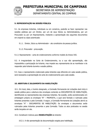 PREFEITURA MUNICIPAL DE CAMPINAS
SECRETARIA DE ADMINISTRAÇÃO
DEPARTAMENTO CENTRAL DE COMPRAS
18
9. REPRESENTAÇÃO NA SESSÃO PÚBLICA
9.1. As empresas licitantes, individuais ou em consórcio, poderão se fazer representar nas
sessões públicas por um Diretor, por um de seus Sócios ou Administradores, por um
Procurador ou por um Representante, mediante a apresentação dos seguintes documentos
em original ou cópia autenticada:
9.1.1. Diretor, Sócio ou Administrador - ato constitutivo da pessoa jurídica.
9.1.2. Procurador - procuração.
9.1.3. Representante - carta de credenciamento conforme modelo do Anexo VIII.
9.2. A irregularidade na Carta de Credenciamento, ou a sua não apresentação, não
impossibilita a participação da licitante, mas impede seu representante de se manifestar e de
responder pela licitante durante a sessão pública.
9.3. Caso o representante credenciado pelas licitantes seja diferente em cada sessão pública,
será necessária a apresentação de carta de credenciamento para cada sessão.
10. ABERTURA E JULGAMENTO DA HABILITAÇÃO
10.1. Em local, data, e horário designado, a Comissão Permanente de Licitações dará início à
sessão pública para a abertura dos envelopes contendo os DOCUMENTOS DE HABILITAÇÃO,
identificando os representantes das empresas licitantes. Na ocasião, serão acondicionados em
embalagem própria os envelopes “B” – PROPOSTA, o qual será fechado e rubricado pelas
licitantes presentes e pela Comissão. A seguir, a Comissão Permanente de Licitações abrirá os
envelopes “A” - DOCUMENTOS DE HABILITAÇÃO. Os envelopes e documentos serão
rubricados pelas licitantes presentes e pela Comissão. Todos os atos praticados na sessão
serão lançados em ata.
10.2. Constituem motivos para INABILITAÇÃO da licitante:
10.2.1. A não apresentação da documentação exigida para habilitação.
 