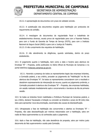 PREFEITURA MUNICIPAL DE CAMPINAS
SECRETARIA DE ADMINISTRAÇÃO
DEPARTAMENTO CENTRAL DE COMPRAS
19
10.2.2. A apresentação de documentos com prazo de validade vencido.
10.2.3. A substituição dos documentos exigidos para habilitação por protocolos de
requerimento de certidão.
10.2.4. A mesclagem de documentos de regularidade fiscal e trabalhista de
estabelecimentos diversos, exceto prova de regularidade para com a Fazenda Federal,
para com o Fundo de Garantia de Tempo de Serviço (FGTS), para com o Instituto
Nacional do Seguro Social (INSS) e para com a Justiça do Trabalho.
10.2.5. O não cumprimento dos requisitos de habilitação.
10.2.6. O não atendimento às diligências, quando solicitadas, dentro do prazo
estabelecido.
10.3. O julgamento quanto à habilitação, bem como a data e horário para abertura do
Envelope “B” – Proposta, serão publicados no Diário Oficial do Município de Campinas e no
portal eletrônico licitacoes.campinas.sp.gov.br.
10.3.1. Havendo a presença de todos os representantes legais das empresas licitantes,
a Comissão poderá, a seu critério, proceder ao julgamento da “Habilitação” no Ato da
abertura dos Envelopes “A”. Se todos os representantes concordarem com o resultado e
desistirem expressamente da interposição de recurso, quanto ao julgamento proferido, a
Comissão procederá à abertura dos Envelopes “B” – Proposta, das empresas habilitadas,
em sessão realizada imediatamente após o encerramento e lavratura da Ata da primeira
sessão.
10.4. Se todas as licitantes forem inabilitadas a Prefeitura Municipal de Campinas poderá, a
seu critério, declarar fracassada a licitação ou conceder as licitantes o prazo de 08 (oito) dias
úteis para apresentar nova documentação, escoimadas das causas da desclassificação.
10.5. Ultrapassada a fase de habilitação dos concorrentes e abertos os Envelopes “B” –
Proposta, não cabe desclassificação por motivos relacionados com a habilitação, salvo em
razão de fatos supervenientes ou só conhecidos após o julgamento.
10.6. Após a fase de habilitação, não cabe desistência de proposta, salvo por motivo justo
decorrente de fato superveniente e aceito pela Comissão.
 